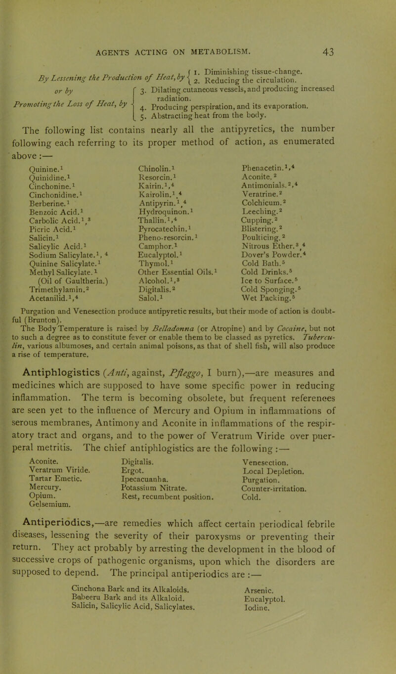 . , „ , . ^ 7-r i f I- Diminishing tissue-change. By Lessening the Production of Heat, by ^ Reducing the circulation. or by Promoting the Loss of Heat, by 3. Dilating cutaneous vessels, and producing increased radiation. 4. Producing perspiration, and its evaporation. 5. Abstracting heat from the body. The following list contains nearly all the antipyretics, the number following each referring to its proper method of action, as enumerated ■ above:— Quinine.^ Chinolin.i Phenacetin.^,'^ Quinidine.^ Resorcin. 1 Aconite. * Cinchonine.^ Kairin.^,^ Antimonials.2,4 Cinchonidine.i Kairolin.^,* Veratrine.2 Berberine. ^ Antipyrin. Colchicum.2 Benzoic Acid.^ Hydroquinon.i Leeching.2 Carbolic Acid.^,® Thallin.1.4 Cupping. 2 Picric Acid.^ Pyrocatechin.i Blistering.^ Salicin.^ Pheno-resorcin. * Poulticing. 2 Salicylic Acid.^ Camphor. Nitrous Ether. Sodium Salicylate. ^ Eucalyptol.^ Dover’s Powder.'* Quinine Salicylate.^ Thymol.^ Cold Bath.5 Methyl Salicylate. ^ Other Essential Oils.^ Cold Drinks.® (Oil of Gaultheria.) Alcohol.^.* Ice to Surface.® Trimethylamin.2 Digitalis. 2 Cold Sponging.® Acetanilid.^,* Salol.i Wet Packing.® Purgation and Venesection produce antipyretic results, but their mode of action is doubt- ful (Brunton). The Body Temperature is raised by Belladonna (or Atropine) and by Cocaine, but not to such a degree as to constitute fever or enable them to be classed as pyretics. Tubercu- lin, various albumoses, and certain animal poisons, as that of shell fish, will also produce a rise of temperature. Antiphlogistics (Anti, against, Pfleggo, I burn),—are measures and medicines which are supposed to have some specific power in reducing inflammation. The term is becoming obsolete, but frequent references are seen yet to the influence of Mercury and Opium in inflammations of serous membranes. Antimony and Aconite in inflammations of the respir- atory tract and organs, and to the power of Veratrum Viride over puer- peral metritis. The chief antiphlogistics are the following : — Aconite. Veratrum Viride. Tartar Emetic. Mercury. Opium. Gelsemium. Digitalis. Venesection. Ergot. Local Depletion. Ipecacuanha. Purgation. Potassium Nitrate. Counter-irritation. Rest, recumbent position. Cold. Antiperiodics,—are remedies which affect certain periodical febrile diseases, lessening the severity of their paroxysms or preventing their return. They act probably by arresting the development in the blood of successive crops of pathogenic organisms, upon which the disorders are supposed to depend. The principal antiperiodics are : — Cinchona Bark and its Alkaloids. Arsenic. Babeeru Bark and its Alkaloid. Eucalyptol. Salicin, Salicylic Acid, Salicylates. Iodine.