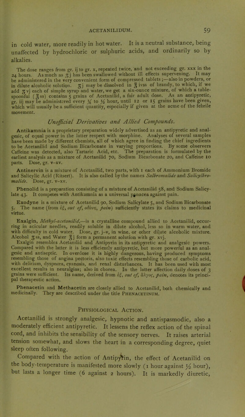 in cold water, more readily in hot water. It is a neutral substance, being unaffected by hydrochloric or sulphuric acids, and ordinarily so by alkalies. The dose ranges from gr. ij to gr. x, repeated twice, and not exceeding gr. xxx in the 24 hours. As much as has been swallowed without ill effects supervening. It may be administered in the very convenient form of compressed tablets ;—also in powders, or in dilute alcoholic solution, may be dissolved in 3 ivss of brandy, to w’hich, if we add ^vj each of simple syrup and water, we get a six-ounce mixture, of which a table- spoonful (5SS) contains 5 grains of Acetanilid, a fair adult dose. As an antipyretic, gr. iij may be administered every X hour, until 12 or 15 grains have been given, which will usually be a sufficient quantity, especially if given at the acme of the febrile movement. Unofficial Derivatives and Allied Compounds. Antikamnia is a proprietary preparation widely advertised as an antipyretic and anal- gesic, of equal pow'er in the latter respect with morphine. Analyses of several samples have been made by different chemists, all of which agree in finding the chief ingredients to be Acetanilid and Sodium Bicarbonate in varying proportions. By some observers Caffeine was detected, also Tartaric Acid, etc. The preparation is formulated by the earliest analysis as a mixture of Acetanilid 70, Sodium Bicarbonate 20, and Caffeine 10 parts. Dose, gr. v-xv. Antinervin is a mixture of Acetanilid, two parts, with i each of Ammonium Bromide and Salicylic Acid (Ritsert). It is also called by the names Salbromalide and Salicylbro- malide. Dose, gr. v-xv. Phenolid is a preparation consisting of a mixture of Acetanilid 58, and Sodium Salicy- late 43. It competes with Antikamnia as a universal panacea against pain. Exodyne is a mixture of Acetanilid 90, Sodium Salicylate 5, and Sodium Bicarbonate 5. The name (from out of^ odvvrj, pain) sufficiently states its claims to medicinal virtue. Exalgin, Methyl-acetanilide—is a crystalline compound allied to Acetanilid, occur- ring in acicular needles, readily soluble in dilute alcohol, less so in warm water, and with difficulty in cold water. Dose, gr. j-v, in wine, or other dilute alcoholic mixture. Alcohol 3SS, and Water form a permanent solution with gr. xvj. Exalgin resembles Acetanilid and Antipyrin in its antipyretic and analgesic powers. Compared with the latter it is less efficiently antipyretic, but more powerful as an anal- gesic and antiseptic. In overdose it is highly dangerous, having produced symptoms resembling those of angina pectoris, also toxic effects resembling those of carbolic acid, with delirium, dyspnoea, cyanosis, and renal disturbances. It has been used with most excellent results in neuralgias; also in chorea. In the latter affection daily doses of 3 grains were sufficient. Its name, derived from ef, out of, aXyo^, pain, denotes its princi- pal therapeutic action. Phenacetin and Methacetin are closely allied to Acetanilid, both chemically and medicinally. They are described under the title Phenacetinum. Physiological Action. Acetanilid is strongly analgesic, hypnotic and antispasmodic, also a moderately efficient antipyretic. It lessens the reflex action of the spinal cord, and inhibits the sensibility of the sensory nerves. It raises arterial tension somewhat, and slows the heart in a corresponding degree, quiet sleep often following. Compared with the action of AntipyYin, the effect of Acetanilid on the body-temperature is manifested more slowly (i hour against ^ hour), but lasts a longer time (6 against 2 hours). It is markedly diuretic.