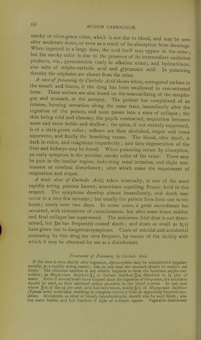ACIDUM CARBOLICUM. smoky or olive-green color, which is not due to blood, and may be seen after moderate doses, or even as a result of its absorption from dressings. hen ingested in a large dose, the acid itself may appear in the urine • but the smoky color is due to the presence of its intermediate oxidation products, viz., pyrocatechin (only in alkaline urine), and hydrochinon, also salts of sulpho-carbolic acid and glycuronic acid. In poisoning thereby the sulphates are absent from the urine. A case of poisoning by Carbolic Acid shows white, corrugated eschars in the mouth and fauces, if the drug has been swallowed in concentrated form. Ihese eschars are also found on the mucous lining of the cesopha- gus and stomach, at the autopsy. The patient has complained of an intense, burning sensation along, the same tract, immediately after the inpstion of the poison, and soon passes into a state of collapse; the skin being cold and clammy, the pupils contracted, respiration becomes more and more feeble and shallow; the urine, if not entirely suppressed, is of a dark-green color; reflexes are then abolished, stupor and coma supervene, and finally the breathing ceases. The blood, after death, is dark in color, and coagulates imperfectly; and fatty degeneration of the liver and kidneys may be found. When poisoning occurs by absorption, an early symptom is the peculiar, smoky color of the urine: There may be pain in the lumbar region, indicating renal irritation, and slight rest- lessness or cerebral disturbance; after which come the impairment of respiration and stupor. A toxic dose of Carbolic Acid, taken internally, is one of the most rapidly acting poisons known, sometimes equalling Prussic Acid in this respect. The symptoms develop almost immediately, and death may occur in a very few minutes; but usually the patient lives from one to ten hours; rarely over two days. In some cases, a great amendment has occurred, with restoration of consciousness, but after some hours sudden and fatal collapse has supervened. The minimum fatal dose is not deter- mined, but gss has frequently caused death ; and doses as small as iq^vj have given rise to dangerous symptoms. Cases of suicidal and accidental poisoning by this drug are very frequent, by reason of the facility with which it may be obtained for use as a disinfectant. Treattnent of Poisoning by Carbolic Aciil. If the case is seen shortly after ingestion, Apoinorphine may be administered hypoder- mically, as a rapidly acting emetic; but, in any case, the stomach should be washed out freely. The chemical antidote is any soluble sulphate to form the harmless sulpho-car- bolates; as Afagnesittn/ Sulphate ox Sodium 5 ss, dissolved in ^ pint of water. Even if several hours have elapsed since the ingestion of the poison, the sulphates should be used, as their antidotal action proceeds in the blood current. In one case where ^^ss of the 95 per cent, acid had been taken, nearly 5 iij of Alagnesiutn Sulphate (Epsom salts) were used, resulting in complete recovery from an apparently hopeless con- dition. Stimulants, as ether or brandy hypodermically, should also be used freely; also hot water bottles and hot blankets if signs of collapse appear. Vegetable demulcents