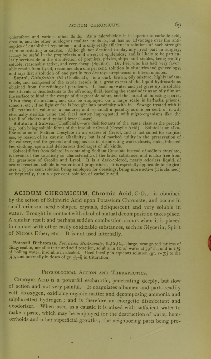 chloroform and various other fluids. As a microbicide it is superior to carbolic acid, creolin, and the other analogous coal-tar products, but has no advantage over the anti- septics of established reputation ; and is only really efflcient in solutions of such strength as to be irritating or caustic. Although not destined to play any great part in surgery, it may be useful in the prophylaxis and arrest of epidemics; and is likely to be particu- larly serviceable in the disinfection of premises, privies, ships and stables, being readily soluble, reasonably active, and very cheap (Squibb). Dr. Pee, who has had very favor- able results from Lysol, recommends a one percent, solution in obstetrics and gynecology, and says that a solution of one part in 200 destroys streptococci in fifteen minutes. Ssi'prol, Disinfection (Unofficial),—is a dark brown, oily mixture, highly inflam- mable, and composed of the crude cresols in a great excess of the liquid hydrocarbons obtained from the refining of petroleum. It floats on water and yet gives up its soluble constituents as disinfectants to the offending fluid, leaving the remainder as an oily film on the surface to hinder the escape of disagreeable odors, and the spread of infecting'spores. It is a cheap disinfectant, and can be employed on a large scale in bail’acks, prisons, schools, etc., if no light or fire is brought into proximity with it. Sewage treated with it still retains its value as a manure; and so small a quantity as one per cent, of it will effectually sterilize urine and fecal matter impregnated with micro-organisms like the bacilli of cholera and typhoid fever (Laser). Solutol and Solveol (Unofficial),—are disinfectants of the same class as the preced- ing, both being soluble forms of the insoluble Cresol (Cresylic Acid). Solutol is an alka- line solution of Sodium Cresylate in an excess of Cresol, and is not suited for surgical use, by reason of its caustic alkalinity; but is of marked utility in the preservation of the cadaver, and for general and copious use in disinfecting water-closets, sinks, infected bed-clothing, sputa and deleterious discharges of all kinds. Solveol differs from Solutol in containing Sodium Cresotate instead of sodium cresylate, is devoid of the causticity so characteristic of the latter substance, and is also free from the greasiness of Creolin and Lysol. It is a dark-colored, nearly odorless liquid, of neutral reaction, soluble in water in all proportions. It is especially applicable to surgical uses, a per cent, solution being employed for dressings, being more active (it is claimed) antiseptically, than a 2 per cent, solution of carbolic acid. ACIDUM CHROMICUM, Chromic Acid, CrO^,—i.s obtained by the action of Sulphuric Acid upon Potassium Chromate, and occurs in small crimson needle-shaped crystals, deliquescent and very soluble in water. Brought in contact with alcohol mutual decomposition takes place. A similar result and perhaps sudden combustion occurs when it is placed in contact with other easily oxidizable substances, such as Glycerin, Spirit of Nitrous Ether, etc. It is not used internally. ^ Potassii Bichrotnas, Potassium Bichromate, KjCr^O^,—large, orange-red prisms of disagreeable, metallic taste and acid reaction, soluble in 10 of water at 59° P'., and in oj boiling water, insoluble in alcohol. Used locally in aqueous solution (gr. to the 5 ), and internally in doses of gr. ^ij-ij in trituration. Physiological Action and Therapeutics. Chromic Acid is a powerful escharotic, penetrating deeply, but slow of action and not very painful. It coagulates albumen and parts readily with its oxygen, oxidizing organic matter and decomposing ammonia and sulphuretted hydrogen ; and is therefore an energetic disinfectant and deodorizer. When used as a caustic it is mixed with sufficient water to make a paste, which may be employed for the destruction of warts, hem- orrhoids and other superficial growths \ the neighboring parts being pro-