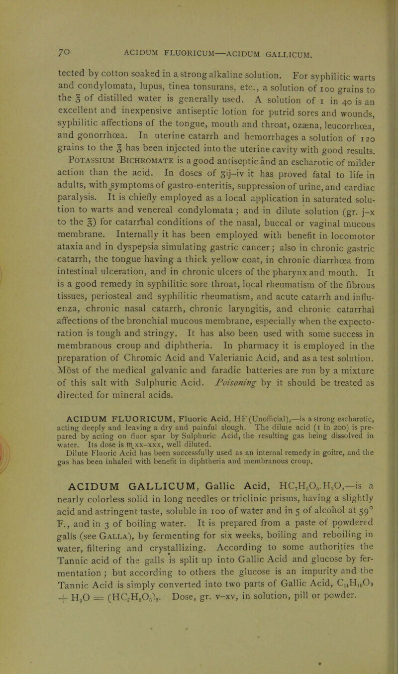 tected by cotton soaked in a strong alkaline solution. For syphilitic warts and condylomata, lupus, tinea tonsurans, etc., a solution of loo grains to the 5 of distilled water is generally used. A solution of i in 40 is an excellent and inexpensive antiseptic lotion for putrid sores and wounds, syphilitic affections of the tongue, mouth and throat, ozsena, leucorrhoea, and gonorrhoea. In uterine catarrh and hemorrhages a solution of 120 grains to the | has been injected into the uterine cavity with good results. Potassium Bichromate is a good antiseptic and an escharotic of milder action than the acid. In doses of ^ij-iv it has proved fatal to life in adults, with symptoms of gastro-enteritis, suppression of urine, and cardiac paralysis. It is chiefly employed as a local application in saturated solu- tion to warts and venereal condylomata; and in dilute solution (gr. j-x to the §) for catarrhal conditions of the nasal, buccal or vaginal mucous membrane. Internally it has been employed with benefit in locomotor ataxia and in dyspepsia simulating gastric cancer; also in chronic gastric catarrh, the tongue having a thick yellow coat, in chronic diarrhoea from intestinal ulceration, and in chronic ulcers of the pharynx and mouth. It is a good remedy in syphilitic sore throat, local rheumatism of the fibrous tissues, periosteal and syphilitic rheumatism, and acute catarrh and influ- enza, chronic nasal catarrh, chronic laryngitis, and chronic catarrhal affections of the bronchial mucous membrane, especially when the expecto- ration is tough and stringy. It has also been used with some success in membranous croup and diphtheria. In pharmacy it is employed in the preparation of Chromic Acid and Valerianic Acid, and as a test solution. Most of the medical galvanic and faradic batteries are run by a mixture of this salt with Sulphuric Acid. Poisoning by it should be treated as directed for mineral acids. ACIDUM FLUORICUM, Fluoric Acid, HP a strong escharotic, acting deeply and leaving a dry and painful slough. The dilute acid (i in 200) is pre- pared by acting on fluor spar by Sulphuric Acid, the resulting gas being dissolved in water. Its dose is rt\^xx-xxx, well diluted. Dilute Fluoric Acid has been successfully used as an internal remedy in goitre, and the gas has been inhaled with benefit in diphtheria and membranous croup. ACIDUM GALLICUM, Gallic Acid, HC,H505.H,0,—is a nearly colorless solid in long needles or triclinic prisms, having a slightly acid and astringent taste, soluble in 100 of water and in 5 of alcohol at 59° F., and in 3 of boiling water. It is prepared from a paste of powdered galls (see Galla), by fermenting for six weeks, boiling and reboiling in water, filtering and crystallizing. According to some authorities the Tannic acid of the galls ’is split up into Gallic Acid and glucose by fer- mentation; but according to others the glucose is an impurity and the Tannic Acid is simply converted into two parts of Gallic Acid, CuHjoOg -f H2O = (HC^HaOg^. Dose, gr. v-xv, in solution, pill or powder.