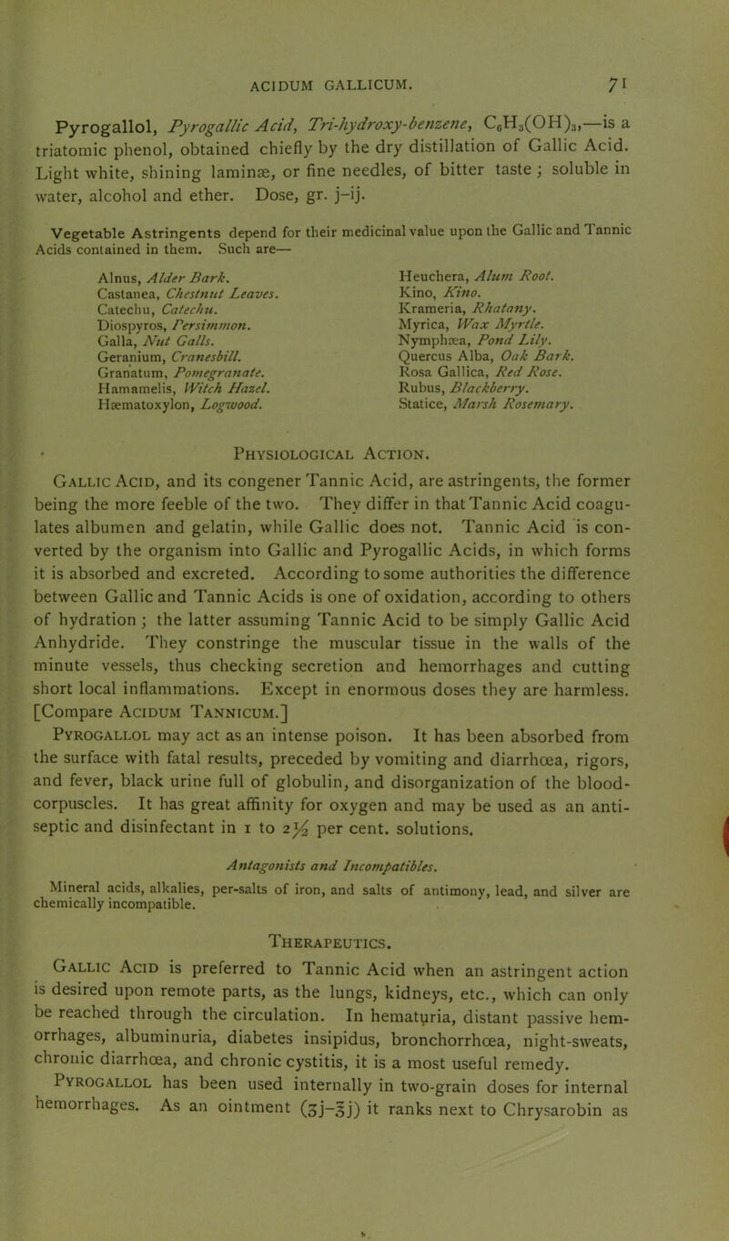 Pyrogallol, Pyrogallic Add, Tri-hydroxy-benzene, C6H3(OH)3,—is a triatomic phenol, obtained chiefly by the dry distillation of Gallic Acid. Light white, shining laminse, or fine needles, of bitter taste ; soluble in water, alcohol and ether. Dose, gr. j-ij. Vegetable Astringents depend for thei Acids contained in them. Such are— Alnus, Alder Bark. Castanea, Chestnut Leaves. Catechu, Catecini. Diospyros, Persim/uon. Galla, Nut Galls. Geranium, Cranesbill. Granatum, Potuegratiate. Hamamelis, Witch Hazel. Haematoxylon, Logwood. medicinal value upon the Gallic and Tannic Heuchera, Alum Root. Kino, Kino. Krameria, Rhatany. Myrica, Wax Myrtle. Nymphtea, Pond Lily. Quercus Alba, Oak Bark. Rosa Galllca, Red Rose. Rubus, Blackberry. .Statice, Marsh Rosemary. • Physiological Action. Gallic Acid, and its congener Tannic Acid, are astringents, the former being the more feeble of the two. They differ in that Tannic Acid coagu- lates albumen and gelatin, while Gallic does not. Tannic Acid is con- verted by the organism into Gallic and Pyrogallic Acids, in which forms it is absorbed and excreted. According to some authorities the difference between Gallic and Tannic Acids is one of oxidation, according to others of hydration ; the latter assuming Tannic Acid to be simply Gallic Acid Anhydride. They constringe the muscular tissue in the walls of the minute vessels, thus checking secretion and hemorrhages and cutting short local inflammations. Except in enormous doses they are harmless. [Compare Acidum Tannicum.] Pyrogallol may act as an intense poison. It has been absorbed from the surface with fatal results, preceded by vomiting and diarrhoea, rigors, and fever, black urine full of globulin, and disorganization of the blood- corpuscles. It has great affinity for oxygen and may be used as an anti- septic and disinfectant in i to 2)^ per cent, solutions. Antagonists and Incompatibles. Mineral acids, alkalies, per-salts of iron, and salts of antimony, lead, and silver are chemically incompatible. Therapeutics. Gallic Acid is preferred to Tannic Acid when an astringent action is desired upon remote parts, as the lungs, kidneys, etc., which can only be reached through the circulation. In hematyria, distant passive hem- orrhages, albuminuria, diabetes insipidus, bronchorrhcea, night-sweats, chronic diarrhoea, and chronic cystitis, it is a most useful remedy. Pyrogallol has been used internally in two-grain doses for internal hemorrhages. As an ointment (oj~§j) it ranks next to Chrysarobin as
