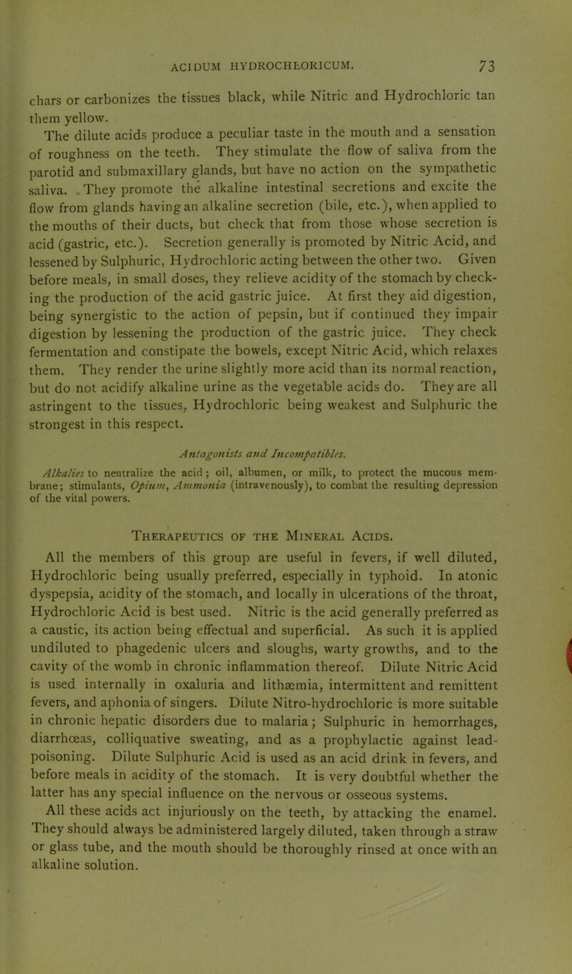 chars or carbonizes the tissues black, while Nitric and Hydrochloric tan them yellow. The dilute acids produce a peculiar taste in the mouth and a sensation of roughness on the teeth. They stimulate the flow of saliva from the parotid and submaxillary glands, but have no action on the sympathetic saliva. . They promote the alkaline intestinal secretions and excite the flow from glands havingan alkaline secretion (bile, etc.), when applied to the mouths of their ducts, but check that from those whose secretion is acid (gastric, etc.). Secretion generally is promoted by Nitric Acid, and lessened by Sulphuric, Hydrochloric acting between the other two. Given before meals, in small doses, they relieve acidity of the stomach by check- ing the production of the acid gastric juice. At first they aid digestion, being synergistic to the action of pepsin, but if continued they impair digestion by lessening the production of the gastric juice. They check fermentation and constipate the bowels, except Nitric Acid, which relaxes them. They render the urine slightly more acid than its normal reaction, but do not acidify alkaline urine as the vegetable acids do. They are all astringent to the tissues. Hydrochloric being weakest and Sulphuric the strongest in this respect. Antagonists and Incompatibles. Alkalies to neutralize the acid ; oil, albumen, or milk, to protect the mucous mem- brane; stimulants. Opium, Atumonia (intravenously), to combat the resulting depression of the vital powers. Therapeutics of the Mineral Acids. All the members of this group are useful in fevers, if well diluted. Hydrochloric being usually preferred, especially in typhoid. In atonic dyspepsia, acidity of the stomach, and locally in ulcerations of the throat. Hydrochloric Acid is best used. Nitric is the acid generally preferred as a caustic, its action being effectual and superficial. As such it is applied undiluted to phagedenic ulcers and sloughs, warty growths, and to the cavity of the womb in chronic inflammation thereof. Dilute Nitric Acid is used internally in oxaluria and lithsemia, intermittent and remittent fevers, and aphonia of singers. Dilute Nitro-hydrochloric is more suitable in chronic hepatic disorders due to malaria; Sulphuric in hemorrhages, diarrhoeas, colliquative sweating, and as a prophylactic against lead- poisoning. Dilute Sulphuric Acid is used as an acid drink in fevers, and before meals in acidity of the stomach. It is very doubtful whether the latter has any special influence on the nervous or osseous systems. All these acids act injuriously on the teeth, by attacking the enamel. They should always be administered largely diluted, taken through a straw or glass tube, and the mouth should be thoroughly rinsed at once with an alkaline solution.