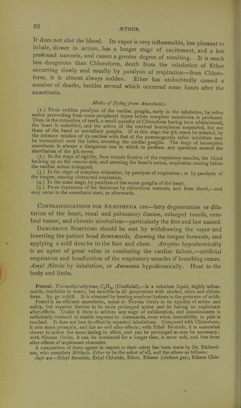 -®THER. It does not clot the blood. Its vapor is very inflammable, less pleasant to inhale, slower in action, has a longer stage of excitement, and a less profound narcosis, and causes a greater degree of vomiting. It is much less da,ngerous than Chloroform, death from the inhalation of Ether occurring slowly and usually by paralysis of respiration—from Chloro- form, it is almost always sudden. Ether has undoubtedly caused a number of deaths, besides several which occurred some hours after the anaesthesia. Modes of Dying from Ancesthetics. (l.) From sudden paralysis of the cardiac ganglia, early in the inhalation, hy reflex action proceeding from some peripheral injury before complete anesthesia is produced. 1 hus, in the extraction of teeth, a srnall quantity of Chloroform having been administered the heart is enfeebled, and the action of the cerebral hemispheres suspended, but not those of the basal or medullary ganglia. If at this stage the 5th nerve be irritated, by the intimate relation of its nucleus with that of the pneumogastric reflex inhibition may be transmitted over the latter, arresting the cardiac ganglia. The stage of incomplete anaesthesia is always a dangerous one in which to perform any operation around the distribution of the 5th nerve. (2.) In the stage of rigidity, from tetanic fixation of the respiratory muscles, the blood backing up on the venous side, and arresting the heart’s action, respiration ceasing before the cardiac action is stopped. (3-) In stage of complete relaxation, by paralysis of respiration; or by paralysis of the tongue, causing obstructed respiration. (4.) In the same stage, by paralysis of the motor ganglia of the heart. (5.) From depression of the functions by chloroform narcosis, and from shock,—and may occur in the antesthetic state, or afterwards. Contraindications for ANiESTHESiA are—fatty degeneration or dila- tation of the heart, renal and pulmonary disea.se, enlarged tonsils, cere- bral tumor, and chronic alcoholism—particularly the first and last named. Dangerous Symptoms should be met by withdrawing the vapor and inverting the patient head downwards, drawing the tongue forwards, and applying a cold douche to the face and chest. Atropine hypodermically is an agent of great value in combating the cardiac failure,—artificial respiration and faradization of the respiratory muscles if breathing ceases. Amyl Nitrite by inhalation, or Ammonia hypodermically. Heat to the body and limbs. Pental, Tri-methyl-eihylene, CgHjg (Unofficial),—is a colorless liquid, highly inflam- mable, insoluble in water, but miscible in all proportions with alcohol, ether and chloro- form. Sp. gr. 0.678. It is obtained by heating amylene hydrate in the presence of acids. Pental is an efficient anaesthetic, equal to Nitrous Oxide in its rapidity of action and safety, but superior thereto in its more prolonged action and its having no unpleasant after-effects. Under it there is seldom any stage of exhilaration, and consciousness is sufficiently retained to enable response to commands, even when insensibility to pain is reached. It does not lose its effect by repeated inhalations. Compared with Chloroform, it acts more promptly, and has no evil after-effects; with Ethyl Bromide, it is somewhat slower in action but more lasting in effect, and can be prolonged as may be necessary; with Nitrous Oxide, it can be continued for a longer time, is more safe, and free from after-effects of unpleasant character. A comparison of these agents in respect to their safety has been made by Dr. Richard- son, who considers Methylic Ether to be the safest of all, and the others as follows: Safe are—Ethyl Bromide, Ethyl Chloride, Ether, Ethene (olefiant gas), Ethene Chlo-