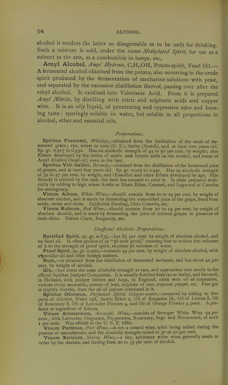 alcohol it renders the latter so disagreeable as to be unfit for drinking. Such a mixture is sold, under the name Methylated Spirit, for use as a solvent in the arts, as a combustible in lamps, etc. Amyl Alcohol, Amyl Hydrate, C5H11OH, Potato-spirit, Fusel Oil.— A fermented alcohol obtained from the potato, also occurring in the crude spirit produced by the fermentation of saccharine solutions with yeast, and separated by the excessive distillation thereof, passing over after the ethyl alcohol. Is oxidized into Valerianic Acid. From it is prepared Amyl Nitrite, by distilling with nitric and sulphuric acids and copper wire. It is an oily liquid, of penetrating and oppressive odor and burn- ing taste : sparingly soluble in water, but soluble in all proportions in alcohol, ether and essential oils. Preparations. Spiritus Frumenti, Whiskey,—obtained from the distillation of the mash of fer- mented grain; rye, wheat or corn (U. S.), barley (Scotch), and at least two years old. Sp. gr. 0.917 to 0.930. Has an alcoholic strength of 44 to 50 per cent, by weight; also Ethers developed by the action of acetic and butyric acids on the alcohol, and traces of Amyl Alcohol (fusel-oil) even in the best. Spiritus Vini Gallici, Brandy,—obtained from the distillation of the fermented juice of grapes, and at least four years old. Sp. gr. 0.925 to 0.941. Has an alcoholic strength of 39 to 47 per cent, by weight, and QLnanthic and other Ethers developed by age. Pale Brandy is colored by the cask, the dark has caramel to color it. Is often prepared artifi- cially by adding to high wines Acetic or Nitric Ether, Caramel, and Logwood or Catechu for astringency. Vinum Album, White Wine,—should contain from 10 to 14 per cent, by weight of absolute alcohol, and is made by fermenting the unmodified juice of the grape, freed from seeds, stems and skins. California Riesling, Ohio Catawba, etc. Vinum Rubrum, Red Wine,—should contain from 10 to 14 per cent, by weight of absolute alcohol, and is made by fermenting the juice of colored grapes in presence of their skins. Native Claret, Burgundy, etc. Unofficial Alcoholic Preparations. Rectified Spirit, sp. gr. 0.835,—^as 85 per cent, by weight of absolute alcohol, and no fusel oil. Is often spoken of as “56 over proof,” meaning that to reduce loo volumes of it to the strength of proof spirit, requires 56 volumes of water. Proof Spirit, sp. gr. 0.920,—contains 49 per cent, by weight of absolute alcohol, with a^peculiar oil and other foreign matters. Rum,—is obtained from the distillation of fermented molasses, and has about 42 per cent, by weight of alcohol. Gin,—has about the same alcoholic strength as rum, and approaches very nearly to the official Spiritus Juniper! Compositus. It is usually distilled from rye or barley, and flavored, in Holland, with juniper berries and hops, in England, often with oil of turpentine, various cheap aromatics, acetate of lead, sulphate of zinc, cayenne pepper, etc. Bure gin is slightly diuretic, from the oil of juniper contained in it. Spiritus Odoratus, Perfumed Spirit, Cologne-water,—prepared by adding to 800 , parts of Alcohol, Water 158, Acetic Ether 2, Oil of Bergamot 16, Oil of Lemon 8, Oil ' of Rosemary 8, Oil of Lavender Flowers 4, and Oil of Orange P'lowers 4 parts. A per- fume or ingredient of lotions. Vinum Aromaticum, Aromatic Wine,—consists of Stronger White Wine 94 per ' cent., with Lavender, Origanum, Peppermint, Rosemary, Sage and Wormwood, of each ; I per cent. Was official in the U. S. P. 1880. Vinum Portense, Port Wine,—is not a natural wine, spirit being added during the process of manufacture, and the alcoholic strength raised to 30 or 40 per cent. , Vinum Xericum, Sherry Wine,—a dry, spirituous white wine, generally made to order by the dealers, and having from 20 to 35 per cent, of alcohol.