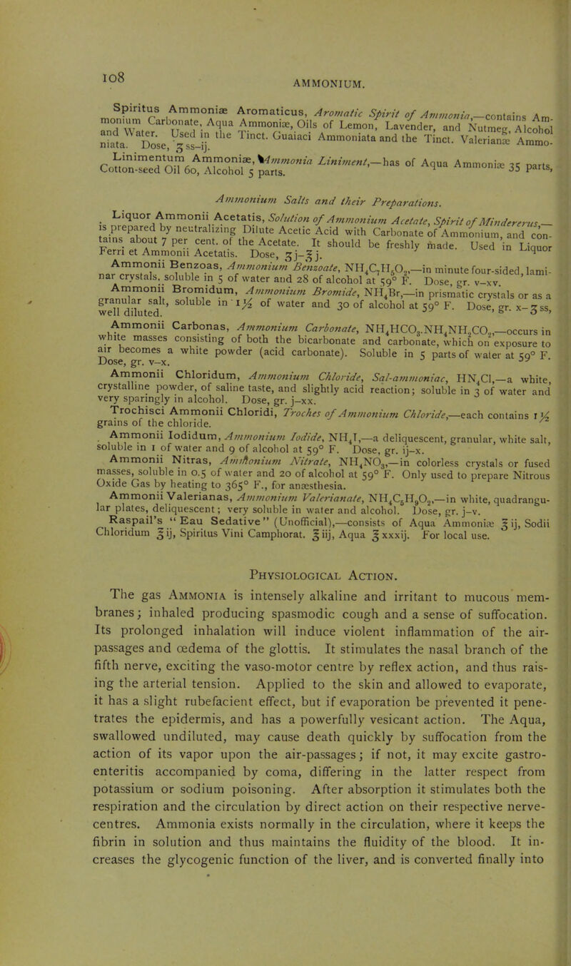 io8 AMMONIUM. Spiritus Ammoniae Aromaticus, Aromatic Spirit of Ammo77ia —conlam<i Am monmm Carbonate Aqua Ammoniae, Oils of Lemonf Lavender, and Nutmeg Akohol Ammonia,, and .he t!„c. ValSfe Am “ C„l;“”e7oit4Airhor5 z«,„,of Aqna Ammonte 35 parts. Aminontwn Salts and their Preparations. Liquor Ammonii Acetatis, Solution of Ammonium Acetate, Spirit of Mindererus ~ s prepared by neutraliEing Dilute Acetic Acid with Carbonate k Ammonium and co^ tains about 7 per cent, of the Acetate. It should be freshly made. Used ’in Liquor Fern et Ammonii Acetatis. Dose, 3]-^ j. u .u i^iquor Ammonii Benzoas, Ammonium Benzoate, Nll.C^n^O^-in minute four-sided, lami- nar crystals, soluble in 5 of water and 28 of alcohol at 59° F. Dose gr v-xv Atumonii Brornidum, Ammonium NH,Br,-in prisi^atic crystals or as a weU dfluted ’ ® water and 30 of alcohol at 59° F. Dose, gr. x-^ss, Ammonii Carbonas, Ammonium Carbonate, NH^HCOn.NH.NHXO,,—occurs in \vhite masses consisting of both the bicarbonate and carbonate, which on exposure to ^r becomes a white powder (acid carbonate). Soluble in 5 parts of water at <59° F Dose, gr. v-x. oy ‘ Arnmonii Chloridum, Ammonium Chloride, Sal-ammoniac, HN,Cl,--a white crystalline powder, of saline taste, and slightly acid reaction; soluble in 3 of water and very sparingly in alcohol. Dose, gr. j-xx. Trochisci Ammonii Chloridi, Troches of Ammonium Chloride,—each contains 1 grains of the chloride. ^ . Ai^rnonii lodidum, Ammonium Iodide, NH.jT,—a deliquescent, granular, white salt, soluble in i of water and 9 of alcohol at 59° F. Dose, gr. ij-x. Ammonii Nitras, Amiflonium Nitrate, NH^NOg,—in colorless crystals or fused masses, soluble in 0.5 of water and 20 of alcohol at 59° Only used to prepare Nitrous Oxide Gas by heating to 365° F., for anaesthesia. Ammonii Valerianas, Ammonium Valerianate, NH^CgHgOg,—in white, quadrangu- lar plates, deliquescent; very soluble in water and alcohol. Dose, gr. j-v. Raspail s y Eau Sedative” (Unofficial),—consists of Aqua Ammoniae ^ ij, Sodii Chloridum ^ij, Spiritus Vini Camphorat. Aqua ^ xxxij. For local use. Physiological Action. The gas Ammonia is intensely alkaline and irritant to mucous mem- branes; inhaled producing spasmodic cough and a sense of suffocation. Its prolonged inhalation will induce violent inflammation of the air- passages and oedema of the glottis. It stimulates the nasal branch of the fifth nerve, exciting the vaso-motor centre by reflex action, and thus rais- ing the arterial tension. Applied to the skin and allowed to evaporate, it has a slight rubefacient effect, but if evaporation be prevented it pene- trates the epidermis, and has a powerfully vesicant action. The Aqua, swallowed undiluted, may cause death quickly by suffocation from the action of its vapor upon the air-passages; if not, it may excite gastro- enteritis accompanied by coma, differing in the latter respect from potassium or sodium poisoning. After absorption it stimulates both the respiration and the circulation by direct action on their respective nerve- centres. Ammonia exists normally in the circulation, where it keeps the fibrin in solution and thus maintains the fluidity of the blood. It in- creases the glycogenic function of the liver, and is converted finally into