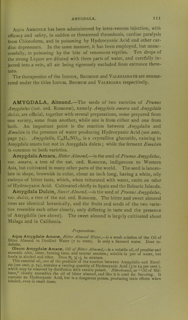 AMYGDALA. I I I I Aqua Ammonite has been administered by intra-venous injection, with i efficacy and safety, in sudden or threatened thrombosis, cardiac paralysis * from Chloroform, and in poisoning by Hydrocyanic Acid and other car- I diac depressants. In the same manner, it has been employed, but unsuc- cessfully, in poisoning by the bite of venomous reptiles. Ten drops of the strong Liquor are diluted with three parts of water, and carefully in- jected into a vein, all air being rigorously excluded from entrance there- into. The therapeutics of the Iodide, Bromide and Valerianate are enume- rated under the titles Iodum, Bromum and Valeriana respectively. AMYGDALA, Almond.—The seeds of two varieties of Prunus Amygdalus (nat. ord. Rosacese), namely Amygdala amara and Amygdala dulcis, are official, together with several preparations, some prepared from one variety, some from another, while one is from either and one from both. An important point is the reaction between Atnygdalin and Emulsm in the presence of water producing Hydrocyanic Acid (see ante, page 74). Amygdalin, C20H27NO11, is a crystalline glucoside, existing in Amygdala amara but not in Amygdala dulcis; while the ferment Emulsm is common to both varieties. Amygdala Amara, Bitter Almond,—is the seed oiPrunus Amygdalus, var. amara, a tree of the nat. ord. Rosaceae, indigenous to Western Asia, but cultivated in many other parts of the world. The seed is lanceo- late in shape, brownish in color, about an inch long, having a white, oily embryo of bitter taste, which, when triturated with water, emits an odor of Hydrocyanic Acid. Cultivated chiefly in Spain and the Balearic Islands. Amygdala Dulcis, Sweet Almond,—is the seed of Prunus Amygdalus, var. dulcis, a tree of the nat. ord. Rosaceae. The bitter and sweet almond trees are identical botanically, and the fruits and seeds of the two varie- ties resemble each other closely, only differing in taste and the presence of Amygdalin (see above). The sweet almond is largely cultivated about Malaga and in California. Preparations. Aqua Amygdalae Amarae, Bitter Almond Water,—h a weak solution of the Oil of Bitter Almond in Distilled Water (i to 1000). Is only a flavored water Dose in- definite. Oleum Amygdalae Amarae, Otl of Bitter Almond,—is a volatile oil, of peculiar and aromatic odor, bitter, burning taste, and neutral reaction; soluble in 300 of water, but freely in alcohol and ether. Dose TT\^ ^-j, in mixture. This essential oil, one of the products of the reaction between Amygdalin and Emul- sin (see ante, p. 74), contains a varying quantity of Hydrocyanic Acid (3 to 14 per cent.), which may be removed by distillation with caustic potash. Nitrobenzol, or “ Oil of Mir- bane, closely resembles the oil of bitter almond, and like it is used for flavoring. It contains no Hydrocyanic Acid, but is a dangerous poison, producing toxic effects when inhaled, even in small doses.