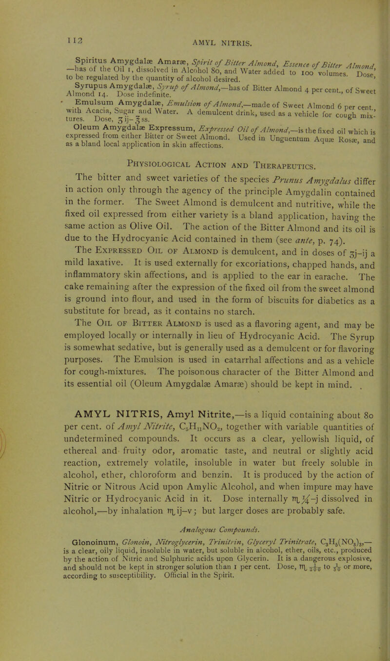 AMYL NITRIS. Spintus ^ygdalse Amarae Spint of Buter Almond, Essence of Bilter Almond -has of the Oil I, dissolved in Alcohol 8o, and Water added to loo volumes Dos^ to be regulated by the quantity of alcohol desired. ’ Syrupus Amygdalae of Almond,of Bitter Almond 4 per cent., of Sweet Almond 14. Dose indefinite. Emulsum Amygdalae Emulsion of Altnotid,—mside of Sweet Almond 6 per cent with Acacia, Sugar and Water. A demulcent drink, used as a vehicle for coueh mix’ tures. Dose, ^ij-^ss. ® Oleum Amygdalae Expressum, Expressed Of/-is the fixed oil which is expressed fiom either Bilter or Sweet Almond. Used in Unguentum Aquie Rosse and as a bland local application in skin affections. ^ ’ Physiological Aci’ion and Therapeutics. The bitter and sweet varieties of the species Primus Amygdalus differ in action only through the agency of the principle Amygdalin contained in the former. The Sweet Almond is demulcent and nutritive, while the fixed oil expressed from either variety is a bland application, having the same action as Olive Oil. The action of the Bitter Almond and its oil is due to the Hydrocyanic Acid contained in them (see ante, p. 74). The Expressed Oil of Almond is demulcent, and in doses of ^j-ij a mild laxative. It is used externally for excoriations, chapped hands, and inflammatory skin affections, and is applied to the ear in earache. The cake remaining after the expression of the fixed oil from the sweet almond is ground into flour, and used in the form of biscuits for diabetics as a substitute for bread, as it contains no starch. The Oil of Bitter Almond is used as a flavoring agent, and may be employed locally or internally in lieu of Hydrocyanic Acid. The Syrup is somewhat sedative, but is generally used as a demulcent or for flavoring purposes. The Emulsion is used in catarrhal affections and as a vehicle for cough-mixtures. The poisonous character of the Bitter Almond and its essential oil (Oleum Amygdalae Amarae) should be kept in mind. AMYL NITRIS, Amyl Nitrite,—is a 1 iquid containing about 80 per cent, of Amyl Nitrite, C5H11NO2, together with variable quantities of undetermined compounds. It occurs as a clear, yellowish liquid, of ethereal and fruity odor, aromatic taste, and neutral or slightly acid reaction, extremely volatile, insoluble in water but freely soluble in alcohol, ether, chloroform and benzin. It is produced by the action of Nitric or Nitrous Acid upon Amylic Alcohol, and when impure may have Nitric or Hydrocyanic Acid in it. Dose internally dissolved in alcohol,—by inhalation t>ut larger doses are probably safe. Analogous Compounds. Glonoinum, Glonoin, Nitroglycerin, Trinitrin, Glyceryl Trinitrate, C3Hg(N03)3,— is a clear, oily liquid, insoluble in water, but soluble in alcohol, ether, oils, etc., produced by the action of Nitric and Sulphuric acids upon Glycerin. It is a dangerous explosive, and should not be kept in stronger solution than i per cent. Dose, to or more, according to susceptibility. Official in the Spirit. f i i 1 1 t t C i ) i 1 I i