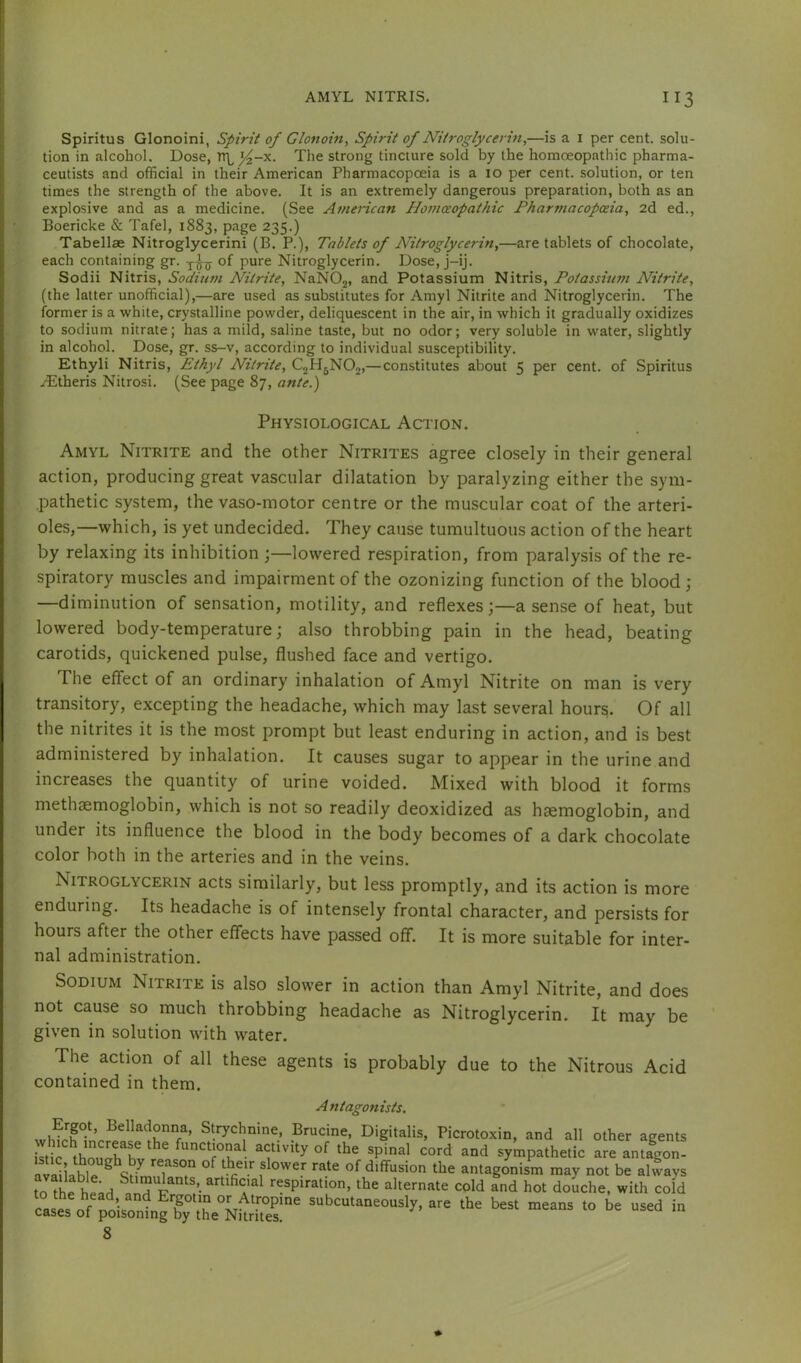 Spiritus Glonoini, Spirit of Glonoin, Spirit of Nitroglycerin,—is a i per cent, solu- tion in alcohol. Dose, TTL^-x. The strong tincture sold by the homoeopathic pharma- ceutists and official in their American Pharmacopoeia is a 10 per cent, solution, or ten times the strength of the above. It is an extremely dangerous preparation, both as an explosive and as a medicine. (See AmeHcan Plomceopathic Pharmacopoeia, 2d ed., Boericke & Tafel, 1883, page 235.) Tabellae Nitroglycerini (B. P.), Tablets of Nitroglycerin,—are tablets of chocolate, each containing gr. of pure Nitroglycerin, Dose, j-ij. Sodii Nitris, Sodium Nitrite, NaNOj, and Potassium Nitris, Potassium Nitrite, (the latter unofficial),—are used as substitutes for Amyl Nitrite and Nitroglycerin, The former is a white, crystalline powder, deliquescent in the air, in which it gradually oxidizes to sodium nitrate; has a mild, saline taste, but no odor; very soluble in water, slightly in alcohol. Dose, gr. ss-v, according to individual susceptibility. Ethyli Nitris, Ethyl Nitrite, CjHjNOj,—constitutes about 5 per cent, of Spiritus .(Etheris Nitrosi. (See page 87, ante.) Physiological Action. Amyl Nitrite and the other Nitrites agree closely in their general action, producing great vascular dilatation by paralyzing either the sym- pathetic system, the vaso-motor centre or the muscular coat of the arteri- oles,—which, is yet undecided. They cause tumultuous action of the heart by relaxing its inhibition ;—lowered respiration, from paralysis of the re- spiratory muscles and impairment of the ozonizing function of the blood; —diminution of sensation, motility, and reflexesa sense of heat, but lowered body-temperature; also throbbing pain in the head, beating carotids, quickened pulse, flushed face and vertigo. The effect of an ordinary inhalation of Amyl Nitrite on man is very transitory, excepting the headache, which may last several hour^. Of all the nitrites it is the most prompt but least enduring in action, and is best administered by inhalation. It causes sugar to appear in the urine and increases the quantity of urine voided. Mixed with blood it forms methaemoglobin, which is not so readily deoxidized as hemoglobin, and under its influence the blood in the body becomes of a dark chocolate color both in the arteries and in the veins. Nitroglycerin acts similarly, but less promptly, and its action is more enduring. Its headache is of intensely frontal character, and persists for hours after the other effects have passed off. It is more suitable for inter- nal administration. Sodium Nitrite is also slower in action than Amyl Nitrite, and does not cause so much throbbing headache as Nitroglycerin. It may be given in solution with water. The action of all these agents is probably due to the Nitrous Acid contained in them. A ntagonists. Brucine, Digitalis, Picrotoxin, and all other agents Itffi thSTv r of ‘bo spinal cord and sympathetic are antagon- LTThU 1 “ diffusion the antagonism may not be always to S head ^andT“ /• respiration, the alternate cold and hot doLhe, with cofd ^ u subcutaneously, are the best means to be used in cases of poisoning by the Nitrites. 8