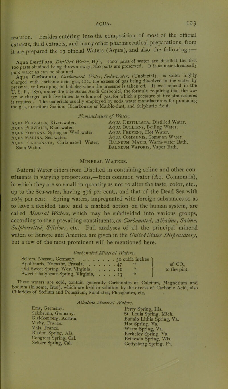 reaction. Besides entering into the composition of most of the official extracts, fluid extracts, and many other pharmaceutical preparations, from it are prepared the 17 official Waters (Aquae), and also the following:— Aqua Destillata, Distilled Water, H^O,—1000 parts of water are distilled, the first 100 parts obtained being thrown away, 800 parts are preserved. It is as near chemically pure water as can be obtained. _ 1 • , 1 Aqua Carbonata, Carbonated Water, Soda-water, (Unofficial),—is water highly charged with carbonic acid gas, COj, the excess of gas being dissolved in the water by pressure, and escaping in bubbles when the pressure is taken off. It was official in the U. S. P., 1870, under the title Aqua Acidi Carbonici, the formula requiring that the wa- ter be charged with five times its volume of gas, for which a pressure of five atmospheres is required. The materials usually employed by soda-water manufacturers for producing the gas, are either Sodium Bicarbonate or Marble-dust, and Sulphuric Acid. Nomenclature of Water. Aqua Fi.uvialis, River-water. Aqua Pluvialis, Rain-water. Aqua Fontana, Spring or Well-water. Aqua Marina, Sea-water. Aqua Carbonata, Carbonated Water, Soda Water. Aqua Destili.ata, Distilled Water. Aqua Bulliens, Boiling Water. Aqua Feryens, Hot Water. Aqua Communis, Common Water. Balneum Maris, Warm-water Bath. Balneum Vaporis, Vapor Bath. Mineral Waters. Natural Water differs from Distilled in containing saline and other con- stituents in varying proportions,—from common water (Aq. Communis), in which they are so small in quantity as not to alter the taste, color, etc., up to the Sea-water, having 3^ per cent., and that of the Dead Sea with 26)4 per cent. Spring waters, impregnated with foreign substances so as to have a decided taste and a marked action on the human system, are called Mineral Waters, which may be subdivided into various groups, according to their prevailing constituents, as Carbonated, Alkaline, Saline, Sulphuretted, Silicious, etc. Full analyses of all the principal mineral waters of Europe and America are given in the United States Dispensatory, but a few of the most prominent will be mentioned here. Carbonated Mineral Waters. Sellers, Nassau, Germany, 30 cubic inches Apollinaris, Nuenahr, Pru.csia 47 “ of COj Old Sweet Spring, West Virginia, 11 “ ' to the pint. Sweet Chalybeate Spring, Virginia, .... 13 “ These waters are cold, contain generally Carbonates of Calcium, Magnesium and Sodium (in some. Iron), which are held in solution by the excess of Carbonic Acid, also Chlorides of Sodium and Potassium, Sulphates, Phosphates, etc. Alkaline Mineral Waters. Ems, Germany. Salzbrunn, Germany. Gleickenberg, Austria. Vichy, France. Vais, France. Bladon Spring, Ala. Congress Spring, Cal. Seltzer Spring, Cal. • Perry Spring, Ills. St. Louis Spring, Mich. Buffalo Lithia Spring, Va. Hot Spring, Va. Warm Spring, Va. Berkeley Spring, Va. Bethesda Spring, Wis. Gettysburg Spring, Pa.