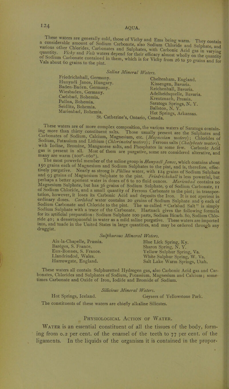 Saline Mineral Waters. Friedrichshall, Germany, Hunyadi Janos, Hungary. Baden-Baden, Germany. Wiesbaden, Germany. Carlsbad, Bohemia. Pullna, Bohemia. Seidlitz, Bohemia. Marienbad, Bohemia. Cheltenham, England. Kissengen, Bavaria. Reichenhall, Bavaria. Adelheidsquelle, Bavaria. Kreutznach, Prussia. Saratoga Springs, N. Y, Ballston, N. Y. Hot Springs, Arkansas. St. Catherine’s, Ontario, Canada. with Iodine, Bromine, Manganese salts, and Phosphates in some few. Carbonic Acid gas IS present in all. Most of them are purgative, some are considered alterative, and many are warm (loo°-i6o°). 1 he most powerful member of the saline group is Hunyadi Janos, which contains about 150 grams each of Magnesium and Sodium Sulphates to the pint, and is, therefore, effec- tively purgative. Nearly as strong is Pullna water, with 124 grains of Sodium Sulphate and 93 grains of Magnesium Sulphate to the pint. F?'iedrichshall less powerful, but perhaps a better aperient water in doses of 6 to 10 fluid ounces. Marienbad contains no Magnesium Sulphate, but has 36 grains of Sodium Sulphate, 9 of Sodium Carbonate, ii of Sodium Chloride, and a small quantity of Ferrous Carbonate to the pint; in transpor- tation, however, it loses its Carbonic Acid and deposits the Iron. It is not aperient in ordinary doses. Carlsbad water contains 20 grains of Sodium Sulphate and 9 each of Sodium Carbonate and Chloride to the pint. The so-called “Carlsbad Salt” is simply Sodium Sulphate with a trace of the Carbonate. Hartnack gives the following formula for its artificial preparation: Sodium Sulphate 100 parts. Sodium Bicarb. 80, Sodium Chlo- ride 40 ; a dessertspoonful in water as a mild saline purgative. These waters are imported into, and made in the United States in large quantities, and may be ordered through any druggist. These waters all contain Sulphuretted Hydrogen gas, also Carbonic Acid gas and Car- bonates, Chlorides and Sulphates of Sodium, Potassium, Magnesium and Calcium; some- times Carbonate and Oxide of Iron, Iodide and Bromide of Sodium. Water is an essential constituent of all the tissues of the bod}^ form- ing from 0.2 per cent, of the enamel of the teeth to 77 per cent, of the ligaments. In the liquids of the organism it is contained in the propor- Sulphurous Mineral Waters. Aix-la-Chapelle, Prussia. Bareges, S. France. Eux-Bonnes, S. France. Llandrindod, Wales. Harrowgate, England. Blue Lick Spring, Ky. Sharon Spring, N. Y. Yellow Sulphur Spring, Va. White Sulphur Spring, W. Va. Salt Lake Warm Springs, Utah. Silicious Mineral Waters. Hot Springs, Iceland. Geysers of Yellowstone Park. The constituents of these waters are chiefly alkaline Silicates. Physiological Action of Water.