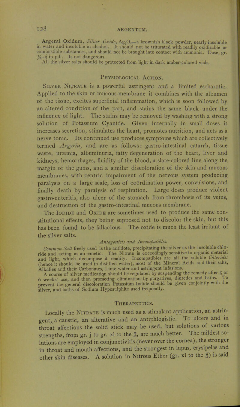 Argenti Oxidum, Silver Oxide, —a brownish black powder, nearly insoluble in water and insoluble in alcohol. It should not be triturated with readily oxidizable or combustible substances, and should not be brought into contact with ammonia. Dose, gr. ^-ij in pill. Is not dangerous. All the silver salts should be protected from light in dark amber-colored vials. Physiological Action. Silver Nijrate is a powerful astringent and a limited escharotic. Applied to the skin or mucous membrane it combines with the albumen of the tissue, excites superficial inflammation, which is soon followed by an altered condition of the part, and stains the same black under the influence of light. The stains may be removed by washing with a strong solution of Potassium Cyanide. Given internally in small doses it increases secretion, stimulates the heart, promotes nutrition, and acts as a nerve tonic. Its continued use produces symptoms which are collectively termed Argyria, and are as follows: gastro-intestinal catarrh, tissue waste, uraemia, albuminuria, fatty degeneration of the heart, liver and kidneys, hemorrhages, fluidity of the blood, a slate-colored line along the margin of the gums, and a similar discoloration of the skin and mucous membranes, with centric impairment of the nervous system producing paralysis on a large scale, loss of coordination power, convulsions, and finally death by paralysis of respiration. Large doses produce violent gastro-enteritis, also ulcer of the stomach from thrombosis of its veins, and destruction of the gastro-intestinal mucous membrane. The Iodide and Oxide are sometimes used to produce the same con- stitutional effects, they being supposed not to discolor the skin, but this has been found to be fallacious. The oxide is much the least irritant of the silver salts. Antagonists and Incompatibles. Common Salt freely used is the antidote, precipitating the silver as the insoluble chlo- ride and acting as an emetic. The Nitrate is exceedingly sensitive to organic material and light, which decompose it readily. Incompatibles are all the soluble Chlorides (hence it should be used in distilled water), most of the Mineral Acids and their salts. Alkalies and their Carbonates, Lime-water and astringent infusions. A course of silver medicatiqn should be regulated by suspending the remedy after 5 or 6 weeks’ use, and then promoting elimination by purgatives, diuretics and baths. To prevent the general discoloration Potassium Iodide should be given conjointly with the silver, and baths of Sodium Hyposulphite used frequently. Therapeutics. Locally the Nitrate is much used as a stimulant application, an astrin- gent, a caustic, an alterative and an antiphlogistic. To ulcers and in throat affections the solid stick may be used, but solutions of various strengths, from gr. j to gr. xl to the 3, are much better. The mildest so- lutions are employed in conjunctivitis (never over the cornea), the stronger in throat and mouth affections, and the strongest in lupus, erysipelas and other skin diseases. A solution in Nitrous Ether (gr. xl to the 5) is said