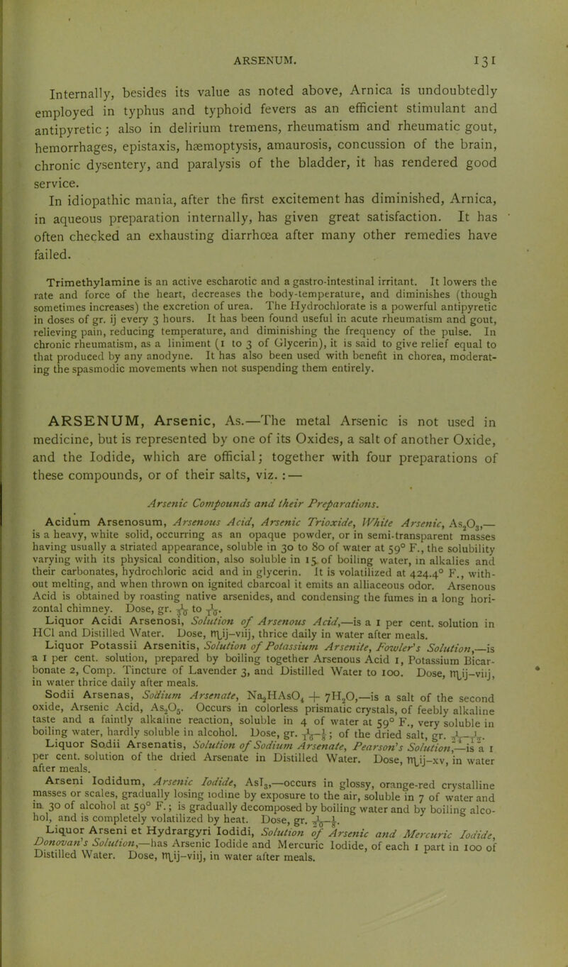 Internally, besides its value as noted above, Arnica is undoubtedly employed in typhus and typhoid fevers as an efficient stimulant and antipyretic; also in delirium tremens, rheumatism and rheumatic gout, hemorrhages, epistaxis, hsemoptysis, amaurosis, concussion of the brain, chronic dysentery, and paralysis of the bladder, it has rendered good service. In idiopathic mania, after the first excitement has diminished. Arnica, in aqueous preparation internally, has given great satisfaction. It has often checked an exhausting diarrhoea after many other remedies have failed. Trimethylamine is an active escharotic and a gastro-intestinal irritant. It lowers the rate and force of the heart, decreases the body-temperature, and diminishes (though sometimes increases) the excretion of urea. The Hydrochlorate is a powerful antipyretic in doses of gr. ij every 3 hours. It has been found useful in acute rheumatism and gout, relieving pain, reducing temperature, and diminishing the frequency of the pulse. In chronic rheumatism, as a liniment (i to 3 of Glycerin), it is said to give relief equal to that produced by any anodyne. It has also been used with benefit in chorea, moderat- ing the spasmodic movements when not suspending them entirely. ARSENUM, Arsenic, As.—The metal Arsenic is not used in medicine, but is represented by one of its Oxides, a salt of another Oxide, and the Iodide, which are official; together with four preparations of these compounds, or of their salts, viz. : — Arsenic Compounds and iheir Preparations. Acidum Arsenosum, Arsenous Acid, Arsenic Trioxide, White Arsenic, AsjOg, is a heavy, white solid, occurring as an opaque powder, or in semi-transparent masses having usually a striated appearance, soluble in 30 to 80 of water at 59° F., the solubility varying with its physical condition, also soluble in 15. of boiling water, in alkalies and their carbonates, hydrochloric acid and in glycerin. It is volatilized at 424.4° F., with- out melting, and when thrown on ignited charcoal it emits an alliaceous odor. Arsenous Acid is obtained by roasting native arsenides, and condensing the fumes in a long hori- zontal chimney. Dose, gr. ^ to Liquor Acidi Arsenosi, Solution of Arsenous Acid,—is a i per cent, solution in HCl and Distilled Water. Dose, tT\^ij-viij, thrice daily in water after meals. Liquor Potassii Arsenitis, Solution of Potassium Arsenite, Fowler's Solution is a I per cent, solution, prepared by boiling together Arsenous Acid i. Potassium Bicar- bonate 2, Comp. Tincture of Lavender 3, and Distilled Water to 100. Dose, tri ij-viij, in water thrice daily after meals. ’ ’ Sodii Arsenas, Sodium Arsenate, Na^HAsO^ -f yHjO,—is a salt of the second oxide, Arsenic Acid, AS2O5. Occurs in colorless prismatic crystals, of feebly alkaline taste and a faintly alkaline reaction, soluble in 4 of water at 59° F., very soluble in boiling water, hardly soluble in alcohol. Dose, gr. ; of the dried salt, gr. yW^r. Liquor So.dii Arsenatis, liolution of Sodtutn Arsenate, Pearson's Solution,—is a i per cent, solution of the dried Arsenate in Distilled Water. Dose, TTl ii-xv in water after meals. ^ ’ Arseni lodidum. Arsenic Iodide, AsTj,—occurs in glossy, orange-red crystalline masses or scales, gradually losing iodine by exposure to the air, soluble in 7 of water and in. 30 of alcohol at 59° F.; is gradually decomposed by boiling water and by boiling alco- hol, and is completely volatilized by heat. Dose, gr. Liquor Arseni et Hydrargyri lodidi. Solution of Arsenic and Mercuric Iodide, Don^an's Solution,—ha.% Arsenic Iodide and Mercuric Iodide, of each i part in 100 of Distilled Water. Dose, T1\ij-viij, in water after meals.