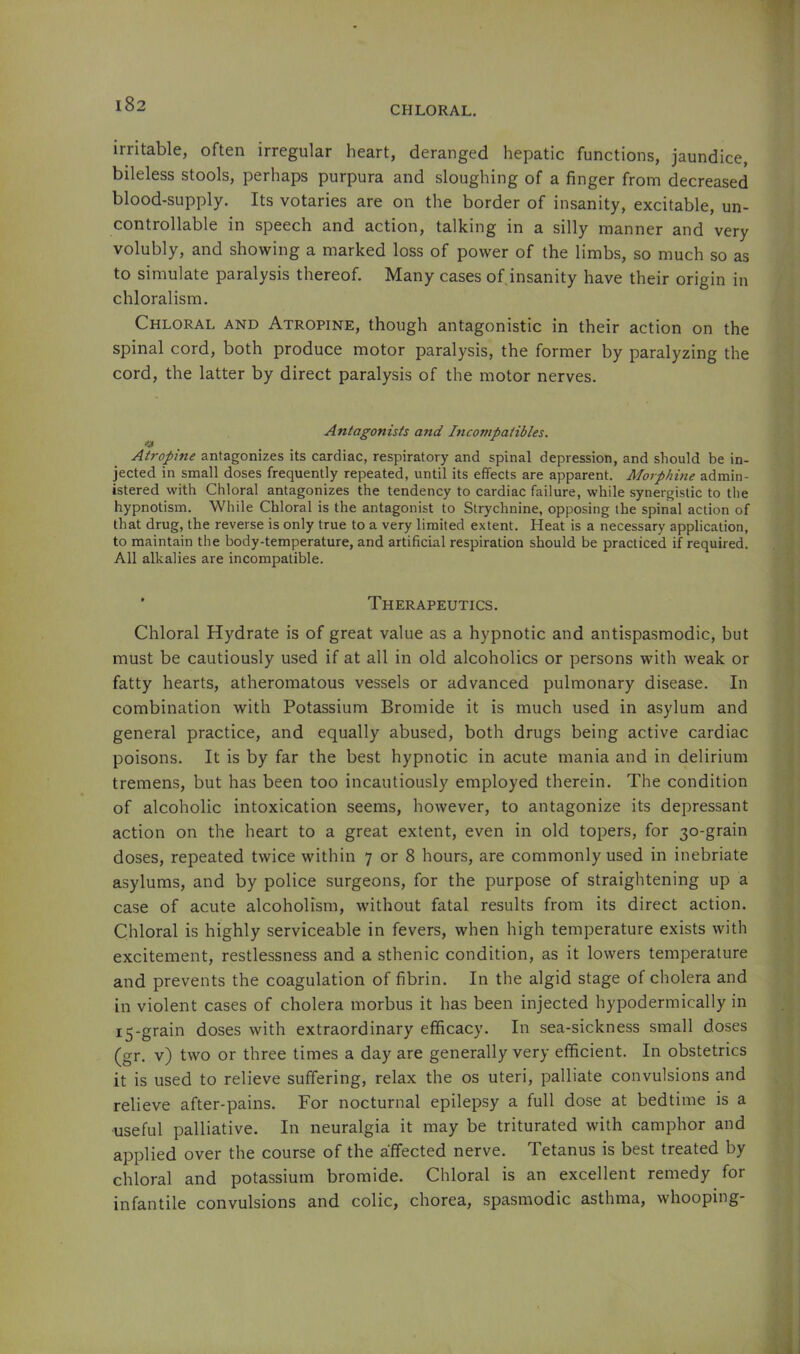 CHLORAL. I irritable, often irregular heart, deranged hepatic functions, jaundice, bileless stools, perhaps purpura and sloughing of a finger from decreased blood-supply. Its votaries are on the border of insanity, excitable, un- controllable in speech and action, talking in a silly manner and very volubly, and showing a marked loss of power of the limbs, so much so as to simulate paralysis thereof. Many cases of insanity have their origin in chloralism. Chloral and Atropine, though antagonistic in their action on the spinal cord, both produce motor paralysis, the former by paralyzing the cord, the latter by direct paralysis of the motor nerves. Antagonists and Incompatibles. Atropine antagonizes its cardiac, respiratory and spinal depression, and should be in- jected in small doses frequently repeated, until its effects are apparent. Morphine admin- istered with Chloral antagonizes the tendency to cardiac failure, while synergistic to the hypnotism. While Chloral is the antagonist to Strychnine, opposing the spinal action of that drug, the reverse is only true to a very limited extent. Heat is a necessary application, to maintain the body-temperature, and artificial respiration should be practiced if required. All alkalies are incompatible. ' Therapeutics. Chloral Hydrate is of great value as a hypnotic and antispasmodic, but must be cautiously used if at all in old alcoholics or persons with weak or fatty hearts, atheromatous vessels or advanced pulmonary disease. In combination with Potassium Bromide it is much used in asylum and general practice, and equally abused, both drugs being active cardiac poisons. It is by far the best hypnotic in acute mania and in delirium tremens, but has been too incautiously employed therein. The condition of alcoholic intoxication seems, however, to antagonize its depressant action on the heart to a great extent, even in old topers, for 30-grain doses, repeated twice within 7 or 8 hours, are commonly used in inebriate asylums, and by police surgeons, for the purpose of straightening up a case of acute alcoholism, without fatal results from its direct action. Chloral is highly serviceable in fevers, when high temperature exists with excitement, restlessness and a sthenic condition, as it lowers temperature and prevents the coagulation of fibrin. In the algid stage of cholera and in violent cases of cholera morbus it has been injected hypodermically in 15-grain doses with extraordinary efficacy. In sea-sickness small doses (gr. v) two or three times a day are generally very efficient. In obstetrics it is used to relieve suffering, relax the os uteri, palliate convulsions and relieve after-pains. For nocturnal epilepsy a full dose at bedtime is a useful palliative. In neuralgia it may be triturated with camphor and applied over the course of the affected nerve. Tetanus is best treated by chloral and potassium bromide. Chloral is an excellent remedy for infantile convulsions and colic, chorea, spasmodic asthma, whooping- A
