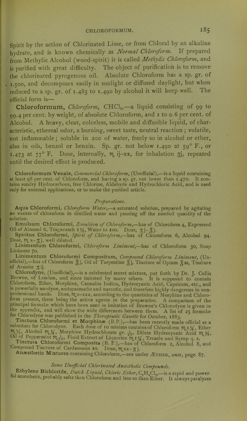 Spirit by the action of Chlorinated Lime, or from Chloral by an alkaline i hydrate, and is known chemically as Normal Chloroforni. If prepared i from Methylic Alcohol (wood-spirit) it is called Methylic Chloroform, and i is purified with great difficulty. The object of purification is to remove j the chlorinated pyrogenous oil. Absolute Chloroform has a sp. gr. of , 1.500, and decomposes easily in sunlight or diffused daylight, but when ; reduced to a sp. gr. of 1.485 to 1.490 by alcohol it will keep well. The i official form is— Chloroformum, Chloroform, CHCI3,—a liquid consisting of 99 to ) 99.4 per cent, by weight, of absolute Chloroform, and i to 0.6 per cent, of Alcohol. A heavy, clear, colorless, mobile and diffusible liquid, of char- i acteristic, ethereal odor, a burning, sweet taste, neutral reaction; volatile, I not inflammable; soluble in 200 of water, freely so in alcohol or ether, also in oils, benzol or benzin. Sp. gr. not below 1.490 at 59° F., or 1.473 77° Lose, internally, ij-xx, for inhalation 3], repeated until the desired effect is produced. Chloroformum Venale, Commercial Chloroform, (Unofficial),—is a liquid containing at least 98 per cent, of Cliloroform, and having a sp. gr. not lower than 1.470. It con- tains sundry Hydrocarbons, free Chlorine, Aldehyde and Hydrochloric Acid, and is used only for external applications, or to make the purified article. Preparations. Aqua Chloroform!, Chloroform Water,—a saturated solution, prepared by agitating an excess of chloroform in distilled water and pouring off the needed quantity of the solution. Emulsum Chloroform!, Emulsion of Chloroform,—has of Chloroform 4, Expressed Oil of Almond 6, Tragacanlh Water to loo. Dose, 3j-,5 j. Sp!r!tus Chloroform!, Spirit of Chloroform,—has of Chloroform 6, Alcohol 94. Dose, n^x-3J, well diluted. Linimentum Chloroform!, Chloroform Liniment,—has of Chloroform 30, Soap Liniment 70. Linimentum Chloroform! Compositum, Compound Chloroform Liniment, (Un- official),—has of Chloroform 3], Oil of Turpentine 3], Tincture of Opium 3SS, Tincture of Aconite 3 ij. Chlorodyne, (Unofficial),—is a celebrated secret mixture, put forth by Dr, J. Collis Browne, of London, and since imitated by many others. It is supposed to contain Chloroform, Ether, Morphine, Cannabis Indica, Hydrocyanic Acid, Capsicum, etc., and is powerfully anodyne, antispasmodic and narcotic, and therefore highly dangerous in non- professional hands. Dose, Tt\^x-xxx, according to the quantities of Morphine and Chloro- form present, these being the active agents in the preparation. A comparison of the principal formulae which have been used in imitation of Browne’s Chlorodyne is given in the appendix, and will show the wide differences between them. A list of 25 formulae for Chlorodyne was published in the Therapeutic Gazette for October, 1883. Tinctura Chloroform! et Morph!nae (B.P.),—has been recently made official as a substitute for Chlorodyne. Each dose of 10 minims contains of Chloroform Ether JJhK' ^‘^ohol Morphine Hydrochlorate gr. Dilute Hydrocyanic Acid ’ . I^PPcrmint TTLtjV* Fluid Extract of Liquorice V!\^i^, Treacle and Syrup q, s. mctura Chloroform! Compos!ta (B. P.),—has of Chloroform 2, Alcohol 8, and Compound Tincture of Cardamoms 10. Dose, n\^xx-3 j. Anaesthetic Mixtures containing Chloroform,—see under ^ther, ante, page 87. Some Unofficial Chlorinated Ancesthetic Compounds. Ethylene Bichloride, Dutch Liquid, Chloric Ether, —is a rapid and power- lui anaesthetic, probably .safer than Chloroform and less so than Ether. It always paralyzes