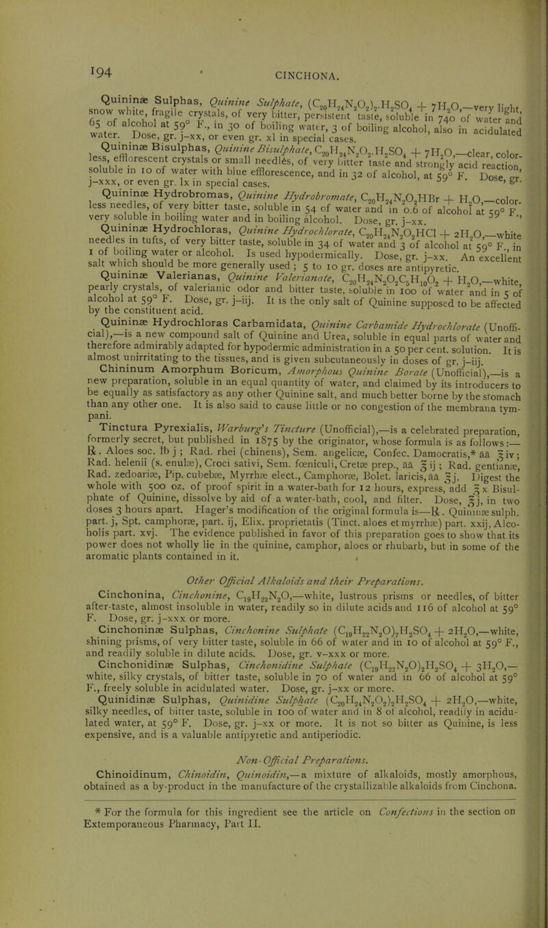 Quininae Sulphas, Quinine Sulphate, (QoH,4N202)2.H„SO. 4- 7H,0 —very li.rhf snow white fragile ^crystals, of very bitter, per.fr,ent \as,e, soluble in^40 of witer fnd 65 of alcohol at 59 h., m 30 of boiling water, 3 of boiling alcohol, also in acidulated water. Dose, gr. j-xx, or even gr. xl in special cases. Quininae Bisulphas, Quinine Bisulphate, SO, 4- 7ILO —clear color ess, efflorescent crystals or small needles, of very bitter taste and strongly acid reaction' soluble in 10 of water with blue efflorescence, and in 32 of alcohol, at 59° F Dose pt j-xxx, or even gr. lx in special cases. Quininae Hydrobromas, Quinine Hydrobromate, CjoHj^Np^HBr 4- H.,0,—color- less needles, of very bitter taste, soluble in 54 of water and in 0.6 of alcohol at t;q° F very soluble in boiling water and in boiling alcohol. Dose, gr. j-xx. ’’ Quinine Hydrochloras, Qumine Hydrochlorate, CjoH^^N^O^HCl + 2H.,0,—white needles in tufts, of very bitter taste, soluble in 34 of water and 3 of alcohol at 59° F n I of boilmg water or alcohol. Is used hypodermically. Dose, gr. j-xx. An exceli’ent salt which should be more generally used; 5 to 10 gr. doses are antipyretic. Quininae Valerianas, Quinine Valerianate, QoH24N20.,C5H,„0, 4- H,0,—white valerianic odor and bitter taste, soluble in loo of water and in 1: of alcohol at 59° F. Dose, gr. j-iij. It is the only salt of Quinine supposed to be affected by the constituent acid. Quminae Flydrochloras Carbamidata, Quinine Carbamide Hyd?-ochlorate (Unoffi- ^ compound salt of Quinine and Urea, soluble in equal parts of water and therefore adinirably adapted for hypodermic administration in a 50 per cent, solution. It is almost unirritating to the tissues, and is given subcutaneously in doses of gr. j-iij. Chininum Amorphum Boricum, Amorphous Quinine Borate (Unofficial),—is a new preparation, soluble in an equal quantity of water, and claimed by its introducers to be equally as satisfactory as any other Quinine salt, and much better borne by the stomach than any other one. It is also said to cause little or no congestion of the membrana tym- pani. ^ Tinctura Pyrexialis, Warburg's Tincture (Unofficial),—is a celebrated preparation, formerly secret, but published in 1875 by the originator, whose formula is as follows:— ti. Aloes soc. lb j ; Rad. rhei (chinens), Sem. angelicEe, Confec. Damocratis,* aa ?iv; Rad. helenii (s. enulce), Croci sativi, Sem. foeniculi, Cretae prep., aa g ij ; Rad. genti'anae, Rad. zedoariae, Pip. cubeb:£, Myrrhae elect., Camphorae, Bolet. lands, aa ^j. Digest the whole with 500 oz. of proof spirit in a water-bath for 12 hours, express,'add 5X Bisul- phate of Quinine, dissolve by aid of a water-bath, cool, and filter. Dose, in two doses 3 hours apart. Ilager’s modification of the original formula is—li . Quininae sulph. part, j, Spt. camphorae, part, ij, Elix. proprietatis (Tinct. aloes et myrrhae) part, xxij, Alco- holis part. xvj. The evidence published in favor of this preparation goes to show that its power does not wholly lie in the quinine, camphor, aloes or rhubarb, but in some of the aromatic plants contained in it. 1 Other Official Alkaloids and their Preparations. Cinchonina, Cinchonine, CjgHjjNjO,—white, lustrous prisms or needles, of bitter after-taste, almost insoluble in water, readily so in dilute acids and 116 of alcohol at 59° F. Dose, gr. j-xxx or more. Cinchoninae Sulphas, Cinchonine Sulphate (C]gH22N20).2ll2S04 -j- 2H2O,—white, shining prisms, of very bitter taste, soluble in 66 of water and in 10 of alcohol at 59° F., and readily soluble in dilute acids. Dose, gr. v-xxx or more. Cinchonidinse Sulphas, Cinchonidine Sulphate (CjgH22N20)2H2S04 -f- 3H2O,— white, silky crystals, of bitter taste, soluble in 70 of water and in 66 of alcohol at 59° F., freely soluble in acidulated water. Dose, gr. j-xx or more. Quinidinae Sulphas, Quinidine Sulphate (C2gH24N202)2H2S04 -f- 2H2O,—white, silky needles, of bitter taste, soluble in loo of water and in 8 of alcohol, readily in acidu- lated water, at 59° P'. Dose, gr. j-xx or more. It is not so bitter as Quinine, is less expensive, and is a valuable antipyretic and antiperiodic. Non-Official Preparations. Chinoidinum, Chinoidin, Quinoidin,— a mixture of alkaloids, mostly amorphous, obtained as a by-product in the manufacture of the crystallizable alkaloids from Cinchona. * For the formula for this ingredient see the article on Confections in the section on Extemporaneous Pharmacy, Part II.