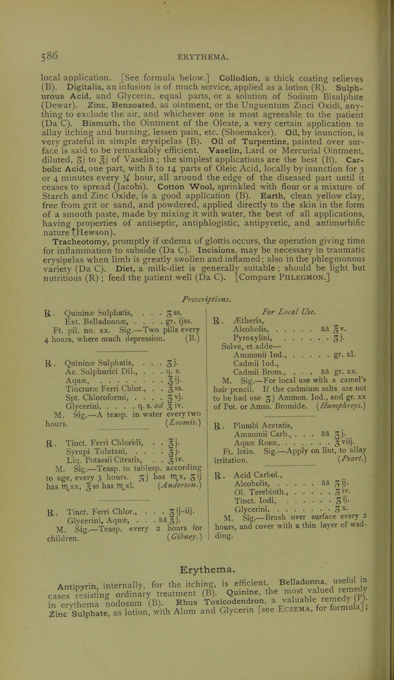 local application. [See formula below.] Collodion, a thick coating relieves (B). Digitalis, an infusion is of much service, applied as a lotion (R). Sulph- urous Acid, and Glycerin, equal parts, or a solution of Sodium Bisulphite (Dewar). Zinc, Benzoated, as ointment, or the Unguentum Zinci Oxidi, any- thing to exclude the air, and whichever one is most agreeable to the patient (Da C). Bismuth, the Ointment of the Oleate, a very certain application to allay itching and burning, lessen pain, etc. (Shoemaker). Oil, by inunction, is very grateful in simple erysipelas (B). Oil of Turpentine, painted over sur- face is said to be remarkably efficient. Vaselin, Lard or Mercurial Ointment, diluted, Sj to 3] of Vaselin ; the simplest applications are the best (B). Car- bolic Acid, one part, with 8 to 14 parts of Oleic Acid, locally by inunction for 3 or 4 minutes every % hour, all around the edge of the diseased part until it ceases to spread (Jacobi). Cotton Wool, sprinkled with flour or a mixture of Starch and Zinc Oxide, is a good application (B). Earth, clean yellow clay, free from grit or sand, and powdered, applied directly to the skin in the form of a smooth paste, made by mixing it with water, the best of all applications, having properties of antiseptic, antiphlogistic, antipyretic, and antimorbific nature jHewson). Tracheotomy, promptly if oedema of glottis occurs, the operation giving time for inflammation to subside (Da C). Incisions, may be necessary in traumatic erysipelas when limb is greatly swollen and inflamed; also in the phlegmonous variety (Da C). Diet, a milk-diet is generally suitable ; should be light but nutritious (R); feed the patient well (Da C). [Compare Phlegmon.] Prescriptions. R . Quininte Sulphatis, ... 3 ss. Ext. Belladonnoe, . . . . gr. ijss. Ft. pil. no. XX. Sig.—Two pills every 4 hours, where much depression. (B.) R. Quininse Sulphatis, . . . ^ Ac. Sulphuric! Dil., . . . q. s. Aquse .^ij- Tincturje Ferri Chlor., . . 5SS. Spt. Chloroform!, . . . . .^ vj. Glycerin! q. s. 3 iv. M. Sig.—A teasp. in water every two hours. {^Loomis.) R. Tinct. Ferri Chloridi, . • .3j- Syrupi Tolutani, . . . • Liq. Potassii Citratis, . . 31V. M. Sig.—Teasp. to tablesp. according to age, every 3 hours. 3] has Tl\x, 31] has n\,xx, 3SS has rr\^xl. {Anderson.) R. Tinct. Ferri Chlor., . . . 3jj-iij- Glycerin!, Aquee, . . . aa3j. jvl. Sig.—Teasp. every 2 hours for children. {Gibney.) For Local Use. R. Altheris, Alcoholis, aa 3 V. Pyroxylin!, 3]. Solve, et adde— Ammonii lod., gr. xl. Cadmii lod., Cadmii Brom., . . . aa gr. xx. M. Sig.—For local use with a camel’s hair pencil. If the cadmium salts are not to be had use 3] Ammon. lod., and gr. xx of Pot. or Amm. Bromide. {Humphreys.) R. Plumbi Acetatis, Ammonii Carb., . . . Aquee Rosse Ft. lotio. Sig.—Apply on lint, to allay rritation. {Peart.) R. Acid Carbol., Alcoholis aa 31]. 01. Terebinth., .3 [y* Tinct. lodi Glycerin!, .3 14. Sig.—Brush over surface every 2 hours, and cover with a thin layer of wad- ding. Erythema. Antipyrin, internally, for the itching, is efficient, cases resisting ordinary treatment (B). Quinine, the in erythema nodosum (B). Rhus Toxicodendron, a Zinc Sulphate, as lotion, with Alum and Glycerin | see Belladonna, useful in most valued remedy valuable remedy (P)- Eczema, for formula];