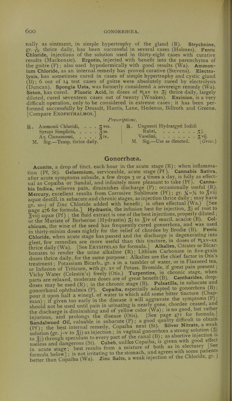 nally as ointment, in simple hypertrophy of the gland (R). Strychnine, gr. ^ thrice daily, has been successful in several cases (Holmes). Ferric Chloride, injections of the solution used in thirty-eight cases with curative results (Mackenzie). Ergotin, injected with benefit into the parenchyma of the goitre (P) ; also used hypodermically with good results (Wa). Ammon- ium Chloride, as an internal remedy has proved curative (Stevens). Electro- lysis, has sometimes cured in cases of simple hypertrophy and cystic gland (B); 6 out of 14 test cases of goitre were absolutely cured by electrolysis (Duncan). Spongia Usta, was formerly considered a sovereign remedy (Wa). Seton, has cured. Fluoric Acid, in doses of to 3j thrice daily, largely diluted, cured seventeen cases out of twenty (Woakes). Excision, is a very difficult operation, only to be considered in extreme cases; it has been per- formed successfully by Desault, Harris, Lane, Hedenus, Billroth and Greene. [Compare Exophthalmos.] Prescriptions. R. Ammonii Chloridi, ... 3 vss. Syrupi Simplicis, . . . . ss. Aq. Cinnamomi, . . . • ^ iv. M. Sig.—Teasp. thrice daily. R. Unguenti Hydrargyri lodidi Rubri, 3j. Va.selini, S^ij. M. Sig.—Use as directed. [Gross.) Gonorrhoea. Aconite, a drop of tinct. each hour in the acute stage (R); when inflamma- tion (Pf, St). Gelsemium, serviceable, acute stage (Pf). Cannabis Sativa, after acute symptoms subside, a few drops 3 or 4 times a day, is fully as effect- ual as Copaiba or Sandal, and infinitely more pleasant to take (Pf). Canna- bis Indica, relieves pain, diminishes discharge (P); occasionally useful (R). Mercury, excellent results from Corrosive Sublimate (Pf) ; gr. X-)4 to ^viij aquae destill, in subacute and chronic stages, as injection thrice daily ; may have or. ss-j of Zinc Chloride added with benefit; is often effectual (Wa.) [See page 476 for formula.] Hydrastis, the infusion best for injection, 3j of root to 5viij aquffi (Pf) ; the fluid extract is one of the best injections, properly diluted ; or the Muriate of Berberine (Hydrastin) 3j to §iv of mucil. acaciae (B). Col- chicum, the wine of the seed has frequently cured gonorrhoea, and was used in thirty-minim doses nightly for the relief of chordee by Brodie (B). ^ Ferric Chloride, when acute stage has passed and the discharge is degenerating into o-leet, few remedies are more useful than this tincture, in doses of h\,xv-xx thrice daily (Wa). [See Erysipelas for formula.] Alkalies, Citrates or Bicar- bonates to render the urine alkaline (R); Lithium Carbonate in five-grain doses thrice daily, for the same purpose : Alkalies are the chief f^tor m Otis s treatment; Potassium Bicarb., gr. x in a tumbler of water, or in Flaxseed tea, or Infusion of Triticum, with gr. xv of Potass. Bromide, if great pain present; Vichy Water (Celestin’s) freely (Otis.) Turpentine, in chronic stage, when parts are relaxed, moderate doses are of great benefit (B). Canthandes, drop- doses may be used (R); in the chronic stage (B). Pulsablla, in subacute ^d gonorrhoeal ophthalmia (P). Copaiba, especially adapted to gonorrhoea (b), pour it upon half a winegl. of water to which add some bitter tincture (Chap- man) ■ if given too early in the disease it will aggravate the symptoms (P), should not be used until pain in urinating is nearly gone, the discharge is diminishing and of yellow color (Wa); is no good, but rather infudous fnd prolongs the disease (Otis). [See page 471 for formula.] Sandalwood Oil, valuable in subacute (P) ; a good quality difficult to obtai (Pf)- the best internal remedy. Copaiba next (St). Silver Nitrate, a w solution (gr. i-v to 5j) as injection ; in vaginal gonorrhoea a strong solution (qj to 5j) through speculL toLery part of the canal(B ; as abortive ■Jech™ « useleL and dangerous (St). Cubeb, unlike Copaiba S';' in acute sta^e • best results from a mixture of both as in electuary po formula below] ; is not irritating to the stomach, and j better than Copaiba (Wa). Zinc Salts, a weak injection of the Chloride, ^1. J