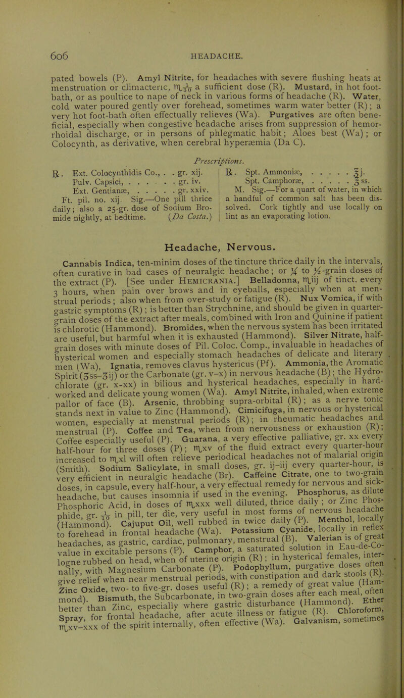 pated bowels (P). Amyl Nitrite, for headaches with severe flushing heats at menstruation or climacteric, a sufficient dose (R). Mustard, in hot foot- bath, or as poultice to nape of neck in various forms of headache (R). Water, cold water poured gently over forehead, sometimes warm water better (R); a very hot foot-bath often effectually relieves (Wa). Purgatives are often bene- ficial, especially when congestive headache arises from suppression of hemor- rhoidal discharge, or in persons of phlegmatic habit; Aloes best (Wa) ; or Colocynth, as derivative, when cerebral hyperaemia (Da C). Prescriptions. R. Ext. Colocynthidis Co., . . gr. xij. Pulv. Capsici, gr. iv. Ext. Gentianae, gr. xxiv. Ft. pil. no. xij. Sig.—One pill thrice daily; also a 25-gr. dose of Sodium Bro- mide nightly, at bedtime. {^Da Costa.) R. Spt. Ammonite, Spt. Camphorae, 5 ss. M. Sig.—For a quart of water, in which a handful of common salt has been dis- solved. Cork tightly and use locally on lint as an evaporating lotion. Headache, Nervous. Cannabis Indica, ten-minim doses of the tincture thrice daily in the intervals, often curative in bad cases of neuralgic headache; or X to doses of the extract (P). [See under Hemicrania.] Belladonna, rtLiij of tinct. every 3 hours, when pain over brows and in eyeballs, especially when at men- strual periods ; also when from over-study or fatigue (R). Nux Vomica, if with gastric symptoms (R)is better than Strychnine, and should be given in quarter- o-rain doses of the extract after meals, combined with Iron and Quinine if patient fs chlorotic (Hammond). Bromides, when the nervous system has been irritated are useful, but harmful when it is exhausted (Hammond). Silver Nitrate, half- crrain doses with minute doses of Pil. Coloc. Comp., invaluable m headaches of hysterical women and especially stomach headaches of delicate and literary . men (Wa), Ignatia, removes clavus hystericus (Pf). Ammonia, the Aromatic Spirit (3ss-3ij) or the Carbonate (gr. v-x) in nervous headache (B); the Hydro- chlorate (gr. x-xx) in bilious and hysterical headaches, especially in hard- worked and delicate young women (Wa). Amyl Nitrite, inhaled, when extrerne pallor of face (B). Arsenic, throbbing supra-orbital (R); as a nerve tonic stands next in value to Zinc (Hammond). Cimicifuga, in nervous or hysterical women, especially at menstrual periods (R); in rheumatic headaches and menstrual (P). Coffee and Tea, when from nervousness or exhaustion (K), Coffee especially useful (P). Guarana, a very effective palliative, gr. xx every half-hour for three doses (P); n^xv of the fluid extract every quarter-hour increased to tnxl will often relieve periodical headaches not of malarial orij, (Smith). Sodium Salicylate, in small doses, gr. ij-iij every quarter-hour, is lery efficient in neuralgic headache (Br) Caffeine Citrate, one to two'gram doses in capsule, every half-hour, a very effectual remedy for neiwous and s ck- headache, but causes insomnia if used in the evening. Phosphorus, as dilute Phosphoric Acid, in doses of n\,xxx well diluted, thrice daily ; or Zinc Phos uvil rrr- 1 in nill tpr die verv useful in most forms of nervous headache fHamafonS?. ' cSup;fotwe7rubbed In twice daily (P). Menthol, local y W forehead in frontal headache (Wa), headaches, as gastric, cardiac, pulmonary, menstrual (B). Valerian is oU>^eat a-^liie in excitable persons (P). Camphor, a saturated solution in Eau-de-Co logne rubbed on head, when of uterine origin (R); m hysterical ^ nfnv with Magnesium Carbonate (P). Podophyllum, o-ive I'elief when near menstrual periods, with constipation and dar ' s Zinc olide, two- to five-gr. doses useful (R); a rernedy of great value (Ham mond) Bismuth, the Subcarbonate, in two-gram doses af^r each ^