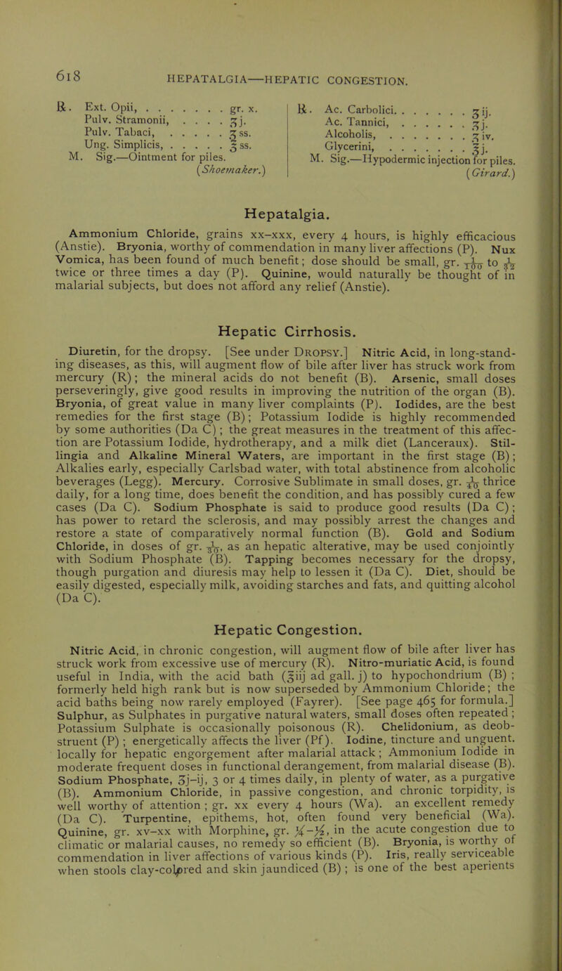 HEPATALGIA—HEPATIC CONGESTION. li . Ext. Opii, gr. X. Pulv. Stramonii Pulv. Tabaci, 15 ss. Ung. Simplicis, 5 ss. M. Sig.—Ointment for piles. [SAoef/ta^er.) H- Ac. Carbolici :?ij. Ac. Tannici, Alcoholis iv, Glycerini M. Sig.—Hypodermic injection for piles. (Girard.) Hepatalgia. Ammonium Chloride, grains xx-xxx, every 4 hours, is highly efficacious (Anstie). Bryonia, worthy of commendation in many liver affections (P). Nux Vomica, has been found of much benefit; dose should be small, gr. to ^ twice or three times a day (P). Quinine, would naturally be thought of in malarial subjects, but does not afford any relief (Anstie). Hepatic Cirrhosis. Diuretin, for the dropsy. [See under Dropsy.] Nitric Acid, in long-stand- ing diseases, as this, will augment flow of bile after liver has struck work from mercury (R); the mineral acids do not benefit (B). Arsenic, small doses perseveringly, give good results in improving the nutrition of the organ (B). Bryonia, of great value in many liver complaints (P). Iodides, are the best remedies for the first stage (B); Potassium Iodide is highly recommended by some authorities (Da C); the great measures in the treatment of this affec- tion are Potassium Iodide, hydrotherapy, and a milk diet (Lanceraux). Stil- lingia and Alkaline Mineral Waters, are important in the first stage (B); Alkalies early, especially Carlsbad water, with total abstinence from alcoholic beverages (Legg). Mercury. Corrosive Sublimate in small doses, gr. ^ thrice daily, for a long time, does benefit the condition, and has possibly cured a few cases (Da C). Sodium Phosphate is said to produce good results (Da C); has power to retard the sclerosis, and may possibly arrest the changes and restore a state of comparatively normal function (B). Gold and Sodium Chloride, in doses of gr. as an hepatic alterative, may be used conjointly with Sodium Phosphate (B). Tapping becomes necessary for the dropsy, though purgation and diuresis may help to lessen it (Da C). Diet, should be easily digested, especially milk, avoiding starches and fats, and quitting alcohol (Da C). Hepatic Congestion. Nitric Acid, in chronic congestion, will augment flow of bile after liver has struck work from excessive use of mercury (R). Nitro-muriatic Acid, is found useful in India, with the acid bath (^iij ad gall, j) to hypochondrium (B) ; formerly held high rank but is now superseded by Ammonium Chloride; the acid baths being now rarely employed (Fayrer). [See page 465 for formula.] Sulphur, as Sulphates in purgative natural waters, small doses often repeated; Potassium Sulphate is occasionally poisonous (R). Chelidonium, as deob- struent (P); energetically affects the liver (Pf). Iodine, tincture and unguent, locally for hepatic engorgement after malarial attack; Ammoriium Iodide in moderate frequent doses in functional derangement, from malarial disease (B). Sodium Phosphate, 3j-ij, 3 or 4 times daily, in plenty of water, as a purgative (B). Ammonium Chloride, in passive congestion, and chronic torpidity, is well worthy of attention ; gr. xx every 4 hours (Wa). an excellent remedy (Da C). Turpentine, epithems, hot, often found very beneficial (Wa). Quinine, gr. xv-xx with Morphine, gr. )4-}4, in the acute congestion due to climatic or malarial causes, no remedy so efficient (B). Bryonia, is worthy of commendation in liver affections of various kinds (P). Iris, really serviceable when stools clay-colpred and skin jaundiced (B); is one of the best aperients