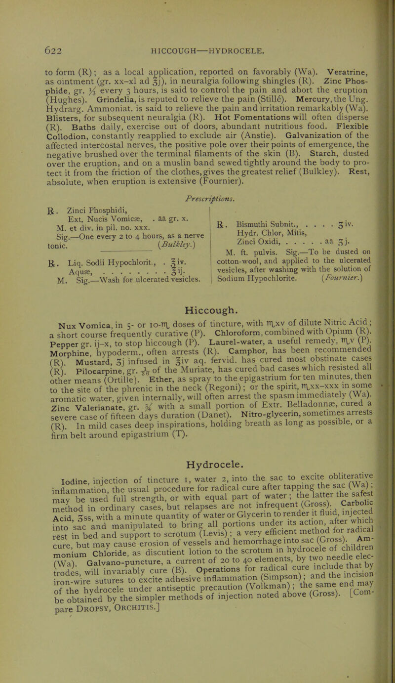 to form (R); as a local application, reported on favorably (Wa). Veratrine, as ointment (gr. xx-xl ad 5j), in neuralgia following shingles (R). Zinc Phos- phide, gr. every 3 hours, is said to control the pain and abort the eruption (Hughes). Grindelia, is reputed to relieve the pain (Still6). Mercury, the Ung. Hydrarg. Ammoniat. is said to relieve the pain and irritation remarkably (Wa). Blisters, for subsequent neuralgia (R). Hot Fomentations will often disperse (R). Baths daily, exercise out of doors, abundant nutritious food. Flexible Collodion, constantly reapplied to exclude air (Anstie). Galvanization of the affected intercostal nerves, the positive pole over their points of emergence, the negative brushed over the terminal filaments of the skin (B). Starch, dusted over the eruption, and on a muslin band sewed tightly around the body to pro- tect it from the friction of the clothes, gives the greatest relief (Bulkley). Rest, absolute, when eruption is extensive (Fournier). Prescriptions. R. Zinci Phosphidi, Ext. Nucis Vomicae, . aa gr. x. M. et div. in pil. no. xxx. Sig.—One every 2 to 4 hours, as a nerve tonic. {Bulkley.') R. Liq. Sodii Hypochlorit., . ,|iy. Sig.—Wash for ulcerated vesicles. j R. Bismuthi Subnit 3 iv. I Hydr. Chlor, Mitis, I Zinci Oxidi, aa 3). M. ft. pulvis. Sig.—To be dusted on cotton-wool, and applied to the ulcerated vesicles, after washing with the solution of Sodium Hypochlorite. {Fournier.) Hiccough. Nux Vomica, in 5- or io-h\, doses of tincture, with tt\,xv of dilute Nitric Acid; a short course frequently curative (P). Chloroform, combined with Opium (R). Pepper gr. ij-x, to stop hiccough (P). Laurel-water, a useful remedy, (P)- Morphine, hypoderm., often arrests (R). Camphor, has been recommended (Rl. Mustard, 3j infused in |iv aq. fervid, has cured most obstinate cases (R) Pilocarpine, gr. ^ of the Muriate, has cured bad cases which resisted all other means (Ortille). Ether, as spray to the epigastrium for ten minutes, then to the site of the phrenic in the neck (Regoni); or the spirit, n\,xx-xxx in some aromatic water, given internally, will often arrest the spasm immediately (Wa). Zinc Valerianate, gr. % with a small portion of Extr. Belladonnae, cured a severe case of fifteen days duration (Danet). Nitro-glycenn, sometimes arrests (R). In mild cases deep inspirations, holding breath as long as possible, or a firm belt around epigastrium (T). Hydrocele. Iodine, injection of tincture i, water 2, into the sac to excite oblitemtive inflammation, the usual procedure for radical cure after may be used full strength, or with equal part of water; ^e latter thej^fest method in ordinary cases, but relapses are not Acid ^ss with a minute quantity of water or Glycerin to render it fluid, i^^o sfc knd manipulated to bring all portions under its action after rest in bed and support to scrotum (Levis); a very efficient cure but may cause erosion of vessels and hemorrhage into sac (Gros )• mon’ium Chloride, as discutient lotion to the scrotum m hydrocele fWaj Galvano-puncture, a current of 20 to 40 elements, by wo n trodes wiU invariably cure (B). Operations for radical cure ^^du^.^hat ^ iron^wire sutures to excite adhesive inflammation (Simpson); and mcis of the hydrocele under antiseptic precaution (Volkman) ; ® 7- be obtained by the simpler methods of injection noted above (Gross). [Com pare Dropsy, Orchitis.]