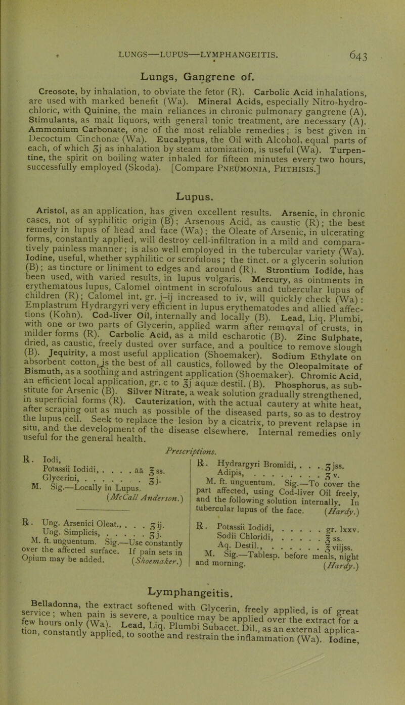 Lungs, Gangrene of. Creosote, by inhalation, to obviate the fetor (R). Carbolic Acid inhalations, are used with marked benefit (Wa). Mineral Acids, especially Nitro-hydro- chloric, with Quinine, the main reliances in chronic pulmonary gangrene (A). Stimulants, as malt liquors, with general tonic treatment, are necessary (A). Ammonium Carbonate, one of the most reliable remedies; is best given in' Decoctum Cinchonas (Wa). Eucaljrptus, the Oil with Alcohol, equal parts of each, of which 3j as inhalation by steam atomization, is useful (Wa). Turpen- tine, the spirit on boiling water inhaled for fifteen minutes every two hours, successfully employed (Skoda). [Compare Pneumonia, Phthisis.] Lupus. Aristol, as an application, has given excellent results. Arsenic, in chronic cases, not of syphilitic origin (B); Arsenous Acid, as caustic (R); the best remedy m lupus of head and face (Wa); the Oleate of Arsenic, in ulcerating forms, constantly applied, will destroy cell-infiltration in a mild and compara- tively painless manner; is also well employed in the tubercular variety (Wa). Iodine, useful, whether syphilitic or scrofulous ; the tinct. or a glycerin solution (B) , as tincture or liniment to edges and around (R). Strontium Iodide, has been used, with varied results, in lupus vulgaris. Mercury, as ointments in erythematous lupus. Calomel ointment in scrofulous and tubercular lupus of children (R); Calomel int. gr. j-ij increased to iv, will quickly check (Wa): Lmplastrum Hydrargyri very efficient in lupus ervthematodes and allied affec- tions (Kohn). Cod-liver Oil, internally and locally (B). Lead, Liq. Plumbi with one or tvvo parts of Glycerin, applied warm after removal of crusts, in milder forms (R) Carbolic Acid, as a mild escharotic (B). Zinc Sulphate dried, as caustic, freely dusted over surface, and a poultice to remove slough (B). Jequinty, a most useful application (Shoemaker). Sodium Ethylate on absorbent cotton,js the best of all caustics, followed by the Oleopalmitate of Bisinuth, as a soothing and astringent application (Shoemaker). Chromic Acid an efficient local application, gr. c to aquae destil. (B). Phosphorus, as sub- stitute for Arsenic (B). Silver Nitrate, a weak solution gradually strengthened, in superficial forms (R). Cauterization, with the actual cautery at white heat after scraping out as much as possible of the diseased parts, so as to destroy the lupus cell. Seek to replace the lesion by a cicatrix, to prevent relapse in R . lodi, Potassii lodidi aa ^ss. Glycerini, • 3j- M. Sig.—Locally in Lupus. {^McCall Anderson.^ Prescriptions. R. Ung. Arsenici Oleat., . . . ^ij. Ung. Simplicis, M. ft. unguentura. Sig.—Use constantly over the affected surface. If pain sets in Opium may be added. {^Shoemaker.') R. Hydrargyri Bromidi, . . ..^jss. Adipis, M. ft. unguentum. Sig.—To cover the part affected, using Cod-liver Oil freely, and the following solution internally. In tubercular lupus of the face. {Hardy.) R. Potassii lodidi, gr. Ixxv. Sodii Chloridi, ^ ss. ^c- viijss. M. Sig.—Tablesp. before meals, night and morning. {Hardy.) Lymphangeitis. softened with Glycerin, freely applied is of great few houVs“o„Ty fwa) LT'Ua'’P,'“^ app,ied';vI’A'he