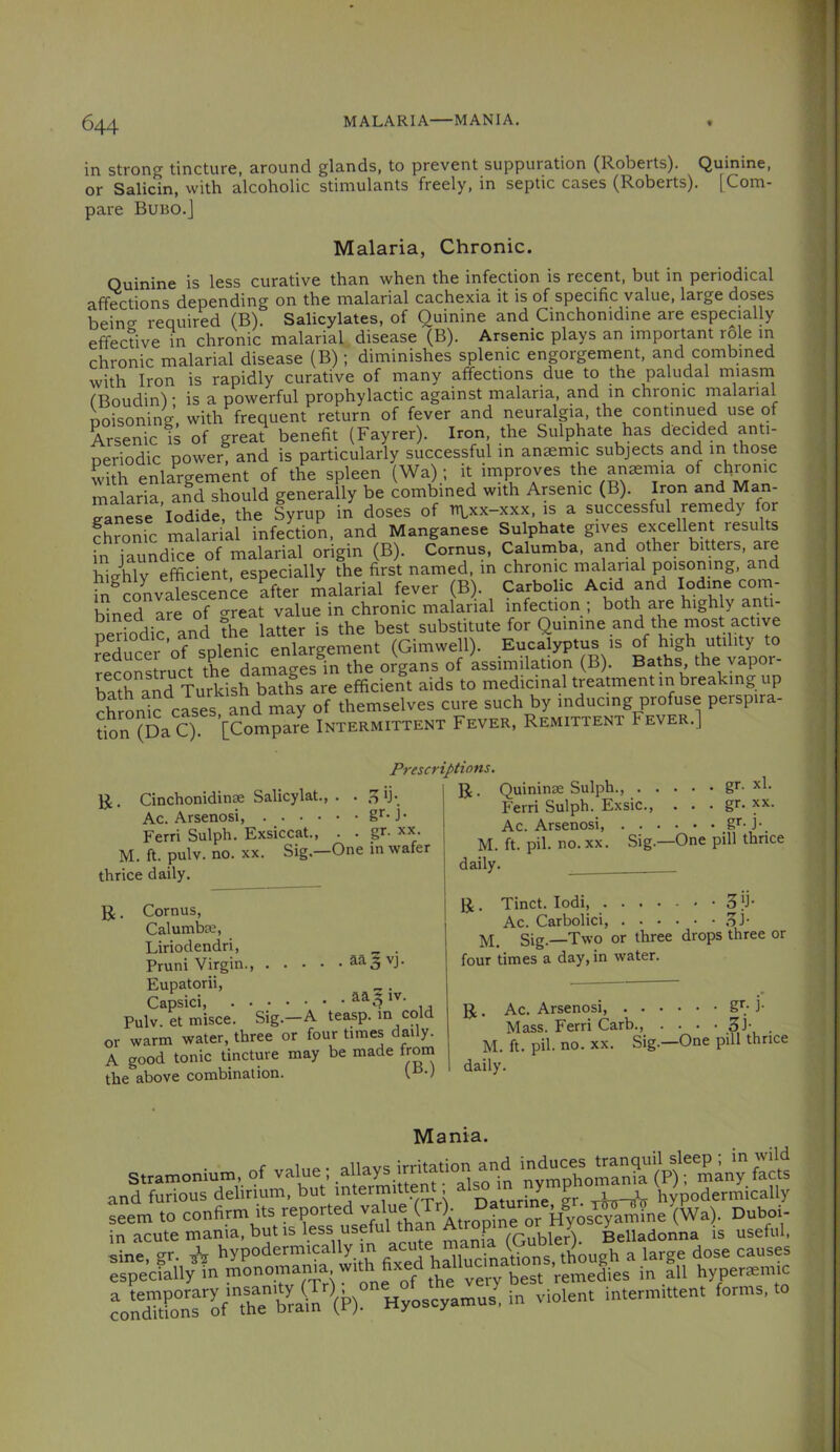 in strong tincture, around glands, to prevent suppuration (Roberts). Quinine, or Salicin, with alcoholic stimulants freely, in septic cases (Roberts). [Com- pare Bubo.J Malaria, Chronic. Quinine is less curative than when the infection is recent, but in periodical affections depending on the malarial cachexia it is of specific value, large doses beine required (B). Salicylates, of Quinine and Cinchomdme are especially effective m chronic malarial disease (B). Arsenic plays an important role in chronic malarial disease (B) ; diminishes splenic engorgement, and combined with Iron is rapidly curative of many affections due to the paludal miasin fBoudin) • is a powerful prophylactic against malaria, and in chionic malarial Uisoning, with frequent return of fever and neuralgia, the continued use of Arsenic is of great benefit (Fayrer). Iron, the Sulphate has decided anti- neriodic power, and is particularly successful in anaemic subjects and in those with enlargement of the spleen (Wa) ; it improves the anaemia of chijnic malaria, and should generally be combined with Arsenic (B). Iron and Man- ganese Iodide, the Syrup in doses of tt\^xx-xxx, is a successful remedy for chronic malarial infection, and Manganese Sulphate gives excellent results in jaundice of malarial origin (B). Cornus, Calumba, and other bitters, are Wehlv efficient, especially the first named, in chronic malarial poisoning, and hl^convalescence ?fter malarial fever (B). Carbohc Acid and lodme^' bined are of great value in chronic malarial infection ; both are highly anti- periodirand the latter is the best substitute for Qumme and the most active fpd icer of splenic enlargement (Gimwell). Eucalyptus is of high utility to /-nnctrnrt the damages in the organs of assimilation (B). Baths, the vapor- bath and Turkish baths are efficient aids to medicinal treatment in breaking up chronic cases and may of themselves cure such by inducing profuse perspira- tion (Da C). [Compare Intermittent Fever, Remittent Fever.] R. Cinchonidinse Salicylat., . . oij- Ac. Arsenosi, gr. j. Ferri Sulph. Exsiccat., . . gr. xx. M. ft. pulv. no. XX. Sig.—One in wafer thrice daily. Prescriptions, R . Quininse Sulph., gr. xl. Ferri Sulph. Exsic., . . . gr. p. Ac. Arsenosi, gr- j- M. ft. pil. no. XX. Sig.—One pill thrice daily. R, Cornus, CalumbEC, Liriodendri, Pruni Virgin., Eupatorii, Capsici, aa^ vj. aa^^ iv. Pulv. et misce. Sig.—A teasp. in cold or warm water, three or four times daily. A good tonic tincture may be made from the above combination. (^d R. Tinct. lodi 3 |j* Ac. Carbolici, ,31- Sig.—Two or three drops three or four times a day, in water. R Ac. Arsenosi, g[- J- Mass. Ferri Carb., .... 31- . M. ft. pil. no. XX. Sig.—One pill thrice daily. Mania. stramonium, of value; allays irritation and  rnlllpfmlnV and furious delirium, but mtermittent _ L tiU-»V hypodermically seem to confirm its Duboi- in acute mania, but IS less u rnnnia fGubler). Belladonna is useful, sine, gr. L'h fixed hallucinations, though a large dose causes especially in ^ of tte best remedies in all hyperamic cVnTSrof Hyoscyamus! in violent intermittent forms, to