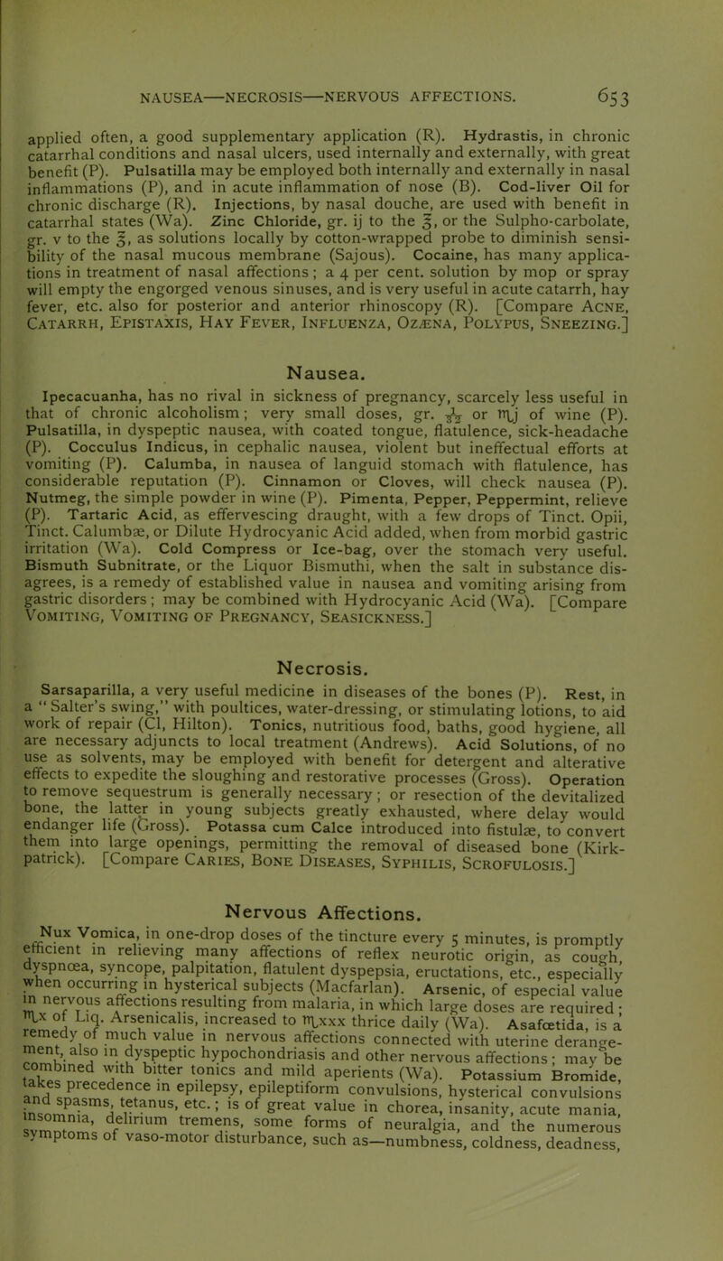 applied often, a good supplementary application (R). Hydrastis, in chronic catarrhal conditions and nasal ulcers, used internally and externally, with great benefit (P). Pulsatilla may be employed both internally and externally in nasal inflammations (P), and in acute inflammation of nose (B). Cod-liver Oil for chronic discharge (R). Injections, by nasal douche, are used with benefit in catarrhal states (Wa). Zinc Chloride, gr. ij to the 5, or the Sulpho-carbolate, gr. V to the 3, as solutions locally by cotton-wrapped probe to diminish sensi- bility of the nasal mucous membrane (Sajous). Cocaine, has many applica- tions in treatment of nasal affections ; a 4 per cent, solution by mop or spray will empty the engorged venous sinuses, and is very useful in acute catarrh, hay fever, etc. also for posterior and anterior rhinoscopy (R). [Compare Acne, Catarrh, Epistaxis, Hay Fever, Influenza, Oz^ena, Polypus, Sneezing.] Nausea. Ipecacuanha, has no rival in sickness of pregnancy, scarcely less useful in that of chronic alcoholism; very small doses, gr. ^ or n\^j of wine (P). Pulsatilla, in dyspeptic nausea, with coated tongue, flatulence, sick-headache (P). Cocculus Indicus, in cephalic nausea, violent but ineffectual efforts at vomiting (P). Calumba, in nausea of languid stomach with flatulence, has considerable reputation (P). Cinnamon or Cloves, will check nausea (P). Nutmeg, the simple powder in wine (P). Pimenta, Pepper, Peppermint, relieve (P). Tartaric Acid, as effervescing draught, with a few drops of Tinct. Opii, Tinct. Calumbas, or Dilute Hydrocyanic Acid added, when from morbid gastric irritation (Wa). Cold Compress or Ice-bag, over the stomach very useful. Bismuth Subnitrate, or the Liquor Bismuthi, when the salt in substance dis- agrees, is a remedy of established value in nausea and vomiting arising from gastric disorders ; may be combined with Hydrocyanic Acid (Wa). [Compare Vomiting, Vomiting of Pregnancy, Seasickness.] Necrosis. Sarsaparilla, a very useful medicine in diseases of the bones (P). Rest, in a “Salter’s swing,’’ with poultices, water-dressing, or stimulating lotions, to aid work of repair (Cl, Hilton). Tonics, nutritious food, baths, good hygiene, all are necessary adjuncts to local treatment (Andrews). Acid Solutions, of no use as solvents, may be employed with benefit for detergent and alterative effects to expedite the sloughing and restorative processes (Gross). Operation to remove sequestrum is generally necessary ; or resection of the devitalized bone, the latter in young subjects greatly exhausted, where delay would endanger life (Gross). Potassa cum Calce introduced into fistulae, to convert them into large openings, permitting the removal of diseased bone (Kirk- patrick). [Compare Caries, Bone Diseases, Syphilis, Scrofulosis.] Nervous Affections. Nux Vomica, in one-drop doses of the tincture every 5 minutes, is promptly ethcient m relieving many affections of reflex neurotic origin, as couW dyspnoea, syncope, palpitation, flatulent dyspepsia, eructations, etc., especially w en occurring in hysterical subjects (Macfarlan). Arsenic, of especial value m nervous affections resulting from malaria, in which large doses are required • of Liq. Arsenicalis, increased to rn^xxx thrice daily (Wa). Asafcetida, is a mmedy of much value in nervous affections connected with uterine derange- ment, also in dyspeptic hypochondriasis and other nervous affections; may be m aperients (Wa). Potassium Bromide, and epilepsy, epileptiform convulsions, hysterical convulsions insnm^la'^d tetanus, etc.; is of great value in chorea, insanity, acute mania, svmntnrriQ tremcns, some forms of neuralgia, and the numerous symptoms of vaso-motor disturbance, such as—numbness, coldness, deadness.