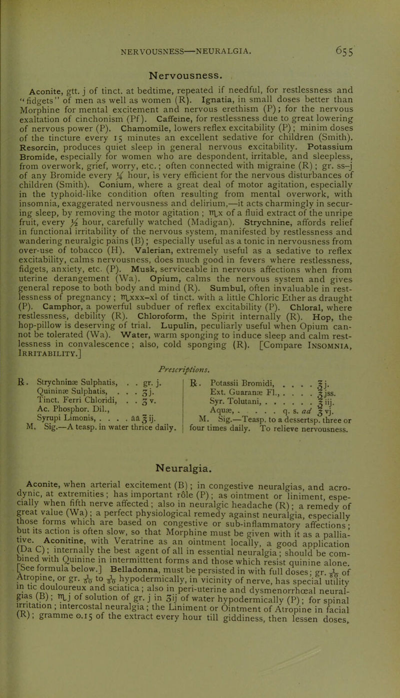 Nervousness. Aconite, gtt. j of tinct. at bedtime, repeated if needful, for restlessness and “fidgets” of men as well as women (R). Ignatia, in small doses better than Morphine for mental excitement and nervous erethism (P); for the nervous exaltation of cinchonism (Pf). Caffeine, for restlessness due to great lowering of nervous power (P). Chamomile, lowers reflex excitability (P) ; minim doses of the tincture every 15 minutes an excellent sedative for children (Smith). Resorcin, produces quiet sleep in general nervous excitability. Potassium Bromide, especially for women who are despondent, irritable, and sleepless, from overwork, grief, worry, etc.; often connected with migraine (R); gr. ss-j of any Bromide every X hour, is very efficient for the nervous disturbances of children (Smith). Conium, where a great deal of motor agitation, especially in the typhoid-like condition often resulting from mental overwork, with insomnia, exaggerated nervousness and delirium,—it acts charmingly in secur- ing sleep, by removing the motor agitation ; tr\^x of a fluid extract of the unripe fruit, every Yz hour, carefully watched (Madigan). Strychnine, affords relief in functional irritability of the nervous system, manifested by restlessness and wandering neuralgic pains (B); especially useful as a tonic in nervousness from over-use of tobacco (H). Valerian, extremely useful as a sedative to reflex excitability, calms nervousness, does much good in fevers where restlessness, fidgets, anxiety, etc. (P). Musk, serviceable in nervous affections when from uterine derangement (Wa). Opium, calms the nervous system and gives general repose to both body and mind (R). Sumhul, often invaluable in rest- lessness of pregnancy ; n\^xxx-xl of tinct. with a little Chloric Ether as draught (P). Camphor, a powerful subduer of reflex excitability (P). Chloral, where restlessness, debility (R). Chloroform, the Spirit internally (R). Hop, the hop-pillow is deserving of trial. Lupulin, peculiarly useful when Opium can- not be tolerated (Wa). Water, warm sponging to induce sleep and calm rest- lessness in convalescence ; also, cold sponging (R). [Compare Insomnia, Irritability.] Prescriptions. R. Slrychninae Sulphatis, . . gr. j. Quininse Sulphatis, . . . ,^j. Tinct. Ferri Chloridi, . .3 V. Ac. Phosphor. Dil., Syrupi Limonis, .... aa^ij. M. Sig.—A teasp. in water thrice daily. R. Potassii Bromidi, . . . . ,^j. Ext. Guaranae FI., .... 5jss. Syr. Tolutani, J iij. Aquae, . . . . q. s. ad 3 vj. M. Sig.—Teasp. to a dessertsp. three or four times daily. To relieve nervousness. Neuralgia. Aconite, when arterial excitement (B); in congestive neuralgias, and acro- dynic, at extremities; has important role (P); as ointment or liniment, espe- cially when fifth nerve affected ; also in neuralgic headache (R); a remedy of great value (Wa); a perfect physiological remedy against neuralgia, especially those forms which are based on congestive or sub-inflammatory affections • but Its action is often slow, so that Morphine must be given with it as a pallia- Veratrine as an ointment locally, a good application (Ua Q; internally the best agent of all in essential neuralgia; should be com- bined with Quinine in intermittent forms and those which resist quinine alone. Ibee formula below.] Belladonna, must be persisted in with full doses; gr. of trqpine, or gr. to hypodermically, in vicinity of nerve, has special utility m tic douloureux and sciatica; also in peri-uterine and dysmenorrhoeal neural- gias (B); i^j of solution of gr. J in 3ij of water hypodermically (P); for spinal irritation ; intercostal neuralgia; the Liniment or Ointment of Atropine in facial V ), gramme 0.15 of the extract every hour till giddiness, then lessen doses.