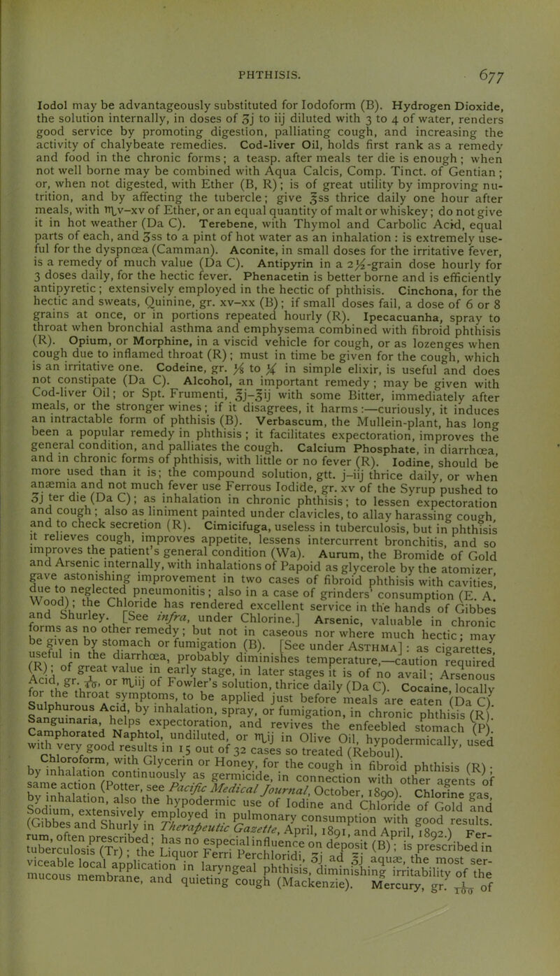 lodol may be advantageously substituted for Iodoform (B). Hydrogen Dioxide, the solution internally, in doses of 3j to iij diluted with 3 to 4 of water, renders good service by promoting digestion, palliating cough, and increasing the activity of chalybeate remedies. Cod-liver Oil, holds first rank as a remedy and food in the chronic forms; a teasp. after meals ter die is enough ; when not well borne may be combined with Aqua Calcis, Comp. Tinct. of Gentian; or, when not digested, with Ether (B, R); is of great utility by improving nu- trition, and by affecting the tubercle; give 5SS thrice daily one hour after meals, with n\^v-xv of Ether, or an equal quantity of malt or whiskey; do not give it in hot weather (Da C). Terebene, with Thymol and Carbolic Acid, equal parts of each, and Sss to a pint of hot water as an inhalation : is extremely use- ful for the dyspnoea (Camman). Aconite, in small doses for the irritative fever, is a remedy of much value (Da C). Antipyrin in a 2j4-grain dose hourly for 3 doses daily, for the hectic fever. Phenacetin is better borne and is efficiently antipyretic ; extensively employed in the hectic of phthisis. Cinchona, for the hectic and sweats. Quinine, gr. xv-xx (B); if small doses fail, a dose of 6 or 8 grains at once, or in portions repeated hourly (R). Ipecacuanha, spray to throat when bronchial asthma and emphysema combined with fibroid phthisis (R). Opium, or Morphine, in a viscid vehicle for cough, or as lozenges when cough due to inflamed throat (R); must in time be given for the cough, which is an irritative one. Codeine, gr. to X in simple elixir, is useful and does not constipate (Da C). Alcohol, an important remedy ; may be given with Cod-liver Oil; or Spt. Frumenti, gj-^ij with some Bitter, immediately after meals, or the stronger wines; if it disagrees, it harmscuriously, it induces an intractable form of phthisis (B). Verbascum, the Mullein-plant, has long been a popular remedy in phthisis ; it facilitates expectoration, improves the general condition, and palliates the cough. Calcium Phosphate, in diarrhoea and in chronic forms of phthisis, with little or no fever (R). Iodine, should be more used than it is; the compound solution, gtt. j-iij thrice daily, or when anemia and not much fever use Ferrous Iodide, gr. xv of the Syrup pushed to 3j ter die (Da C); as inhalation in chronic phthisis; to lessen expectoration and cough ; also as liniment painted under clavicles, to allay harassing cough and to check secretion (R). Cimicifuga, useless in tuberculosis, but in phthisis It relieves cough, irnproves appetite, lessens intercurrent bronchitis, and so improves the patient s general condition (Wa). Aurum, the Bromide of Gold and Arsenic internally, with inhalations of Papoid as glycerole by the atomizer gave astonishing miprovement in two cases of fibroid phthisis with cavities’ ^Iso in a case of grinders’ consumption (E. A.’ cJ Chloride has rendered excellent service in the hands of Gibbes and Shurley. [See lu/ra under Chlorine.] Arsenic, valuable in chronic forms as no other remedy; but not in caseous nor where much hectic • mav e given by stomach or fumigation (B). [See under Asthma] : as cigarettes useful in the diarrhma, probably diminishes temperature,-caution reqS Acid °Jr^X or l!f ^ stage m later stages it is of no avail; Ars^enous Acid gr or n\^iij of Fowler s solution, thrice daily (Da Q Cocaine lorallv Su^o^uro^rA before'Lals te eLr(Da S ’halation, spray, or fumigation, in chronic phthiU (R) Sanguinana helps expectoration, and revives the enfeebled stomach fP or in Olive Oil, hypodermically used widi very good results in 15 out of 32 cases so treated (Reboul). Chloroform, with Glycerin or Honey, for the cough in fibroid phthisis fR^ • by inhalation continuously as germicide, in connection with other ap-ents of b“v?„hal'r M^dual Joumal, October, Tsoo) Chlorine Ls y inhalation, also the hypodermic use of Iodine and Chloride of Gold and