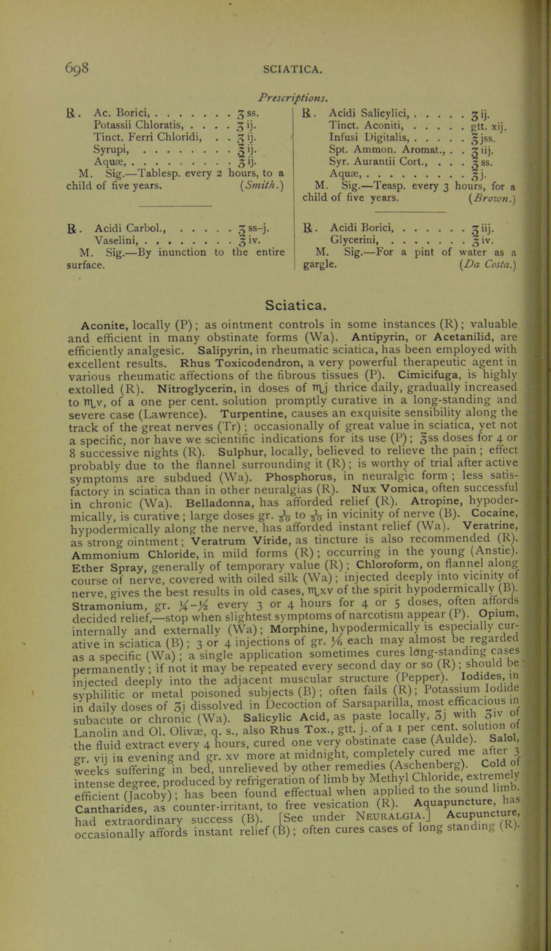 Prescriptions. li . Ac. Bond ss. Potassii Chloratis, . . . . 3 ij. Tinct. Ferri Chloridi, . . ij. Syrupi, '|ij. Aquae, ^ij. M. Sig.—Tablesp. every 2 hours, to a child of five years. [Smith.) R. Acidi Carbol., .^ss-j. Vaselini §iv. M. Sig.—By inunction to the entire surface. R. Acidi Salicylici, gij. Tinct. Aconiti f>tt. xij. Infusi Digitalis, ^jss. Spt. Ammon. Aromat., . . z iij. Syr. Aurantii Cort., , . . «ss. Aquae M. Sig.—Teasp. every 3 hours, for a child of five years. [Brown.) R. Acidi Borici, ziij. Glycerini, ^ iv. M. Sig.—For a pint of water as a gargle. [Da Costa.) Sciatica. Aconite, locally (P); as ointment controls in some instances (R); valuable and efficient in many obstinate forms (Wa). Antipyrin, or Acetanilid, are efficiently analgesic. Salipyrin, in rheumatic sciatica, has been employed with excellent results. Rhus Toxicodendron, a very powerful therapeutic agent in various rheumatic affections of the fibrous tissues (P). Cimicifuga, is highly extolled (R). Nitroglycerin, in doses of nbj thrice daily, gradually increased to n^v, of a one per cent, solution promptly curative in a long-standing and severe case (Lawrence). Turpentine, causes an exquisite sensibility along the track of the great nerves (Tr); occasionally of great value in sciatica, yet not a specific, nor have we scientific indications for its use (P) ; .^ss doses for 4 or 8 successive nights (R). Sulphur, locally, believed to relieve the pain; effect probably due to the flannel surrounding it (R); is worthy of trial after active symptoms are subdued (Wa). Phosphorus, in neuralgic form ; less satis- factory in sciatica than in other neuralgias (R). Nux Vomica, often successful in chronic (Wa). Belladonna, has afforded relief (R). Atropine, hypoder- mically, is curative ; large doses gr. -gV to in vicinity of nerve (B). Cocaine, hypodermically along the nerve, has afforded instant relief (Wa). Veratrme, as strong ointment; Veratrum Viride, as tincture is also recommended (R). Ammonium Chloride, in mild forms (R) ; occurring in the young (Anstie). Ether Spray, generally of temporary value (R); Chloroform, on flannel along course of nerve, covered with oiled silk (Wa); injected deeply into vicinity of nerve, gives the best results in old cases, n\,xv of the spirit hypodermically (B). Stramonium, gr. every 3 or 4 hours for 4 or 5 doses, often affords decided relief,—stop when slightest symptoms of narcotism appear (F). Opium, internally and externally (Wa); Morphine, hypodermically is especially cur- ative in sciatica (B); 3 or 4 injections of gr. each may almost be regarded as a specific (Wa) ; a single application sometimes cures long-standing cases permanently ; if not it may be repeated every second day or so (R); should be injected deeply into the adjacent muscular structure (Pepper). Iodides in syphilitic or metal poisoned subjects (B); often fails (R); Potas^um Iodide in daily doses of 3j dissolved in Decoction of Sarsaparilla most efficacious in subacute or chronic (Wa). Salicylic Acid, as paste locally, 3j with piv ot Lanolin and 01. Oliva, q. s., also Rhus Tox., gtt j. of a i per cent solution ot the fluid extract every 4 hours, cured one very obstinate case (Aulde). Saioi, gr. vij in evening and gr. xv more at midnight, completely cured me after 3 weeks suffering in bed, unrelieved by other remedies (Aschenberg). Cold 0 intense degree, produced by refrigeration of limb by Methyl Chloride, extreine y efficient (Jacoby); has been found effectual when applied to the sound limb. Cantharides as counter-irritant, to free vesication (R). Aquapunc ure, had extraordinary success (B). [See under Neuralgia.] Acupunctur , occasionally afford instant relief (B); often cures cases of long standing (R)-