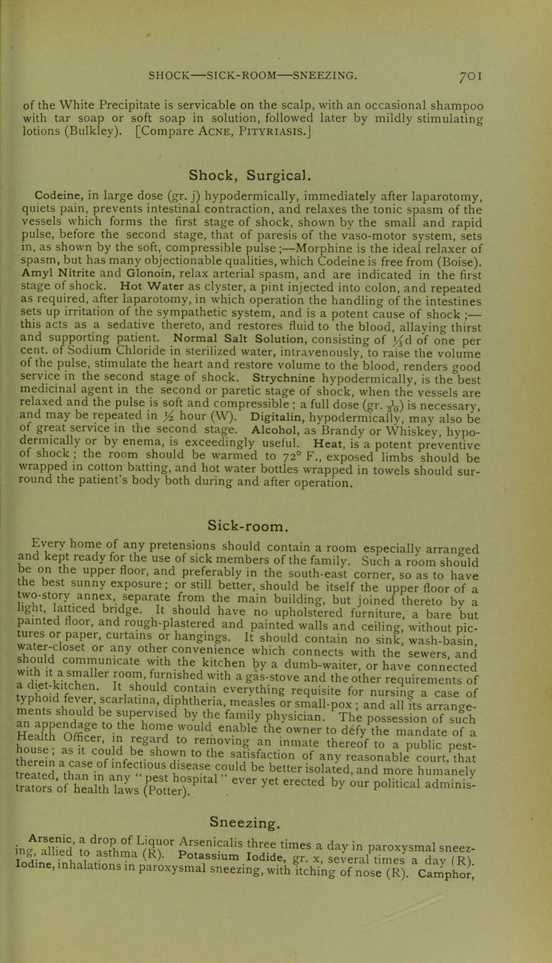 of the White Precipitate is servicable on the scalp, with an occasional shampoo with tar soap or soft soap in solution, followed later by mildly stimulating lotions (Bulkley). [Compare Acne, Pityriasis.] Shock, Surgical. Codeine, in large dose (gr. j) hypodermically, immediately after laparotomy, I quiets pain, prevents intestinal contraction, and relaxes the tonic spasm of the vessels which forms the first stage of shock, shown by the small and rapid pulse, before the second stage, that of paresis of the vaso-motor system, sets i in, as shown by the soft, compressible pulse;—Morphine is the ideal relaxer of I spasm, but has many objectionable qualities, which Codeine is free from (Boise). [ Amyl Nitrite and Glonoin, relax arterial spasm, and are indicated in the first stage of shock. Hot Water as clyster, a pint injected into colon, and repeated as required, after laparotomy, in which operation the handling of the intestines sets up irritation of the sympathetic system, and is a potent cause of shock ;— this acts as a sedative thereto, and restores fluid to the blood, allaying thirst and supporting patient. Normal Salt Solution, consisting of |^d of one per cent, of Sodium Chloride in sterilized water, intravenously, to raise the volume of the pulse, stimulate the heart and restore volume to the blood, renders good service in the second stage of shock. Strychnine hypodermically, is the best medicinal agent in the second or paretic stage of shock, when the vessels are I relaxed and the pulse is soft and compressible; a full dose (gr. -j^) is necessary, { and may be repeated in Yz hour (W). Digitalin, hypodermicallv, may also be I of great service in the second stage. Alcohol, as Brandy or Whiskey, hypo- dermically or by enema, is exceedingly useful. Heat, is a potent preventive , of shock ; the room should be warmed to 72° F., exposed limbs should be 1 wrapped in cotton batting, and hot water bottles wrapped in towels should sur- round the patient s body both during and after operation. Sick-room. Every home of any pretensions should contain a room especially arrano'ed and kept ready for the use of sick members of the family. Such a room should be on the upper floor, and preferably in the south-east corner, so as to have the best sunny exposure; or still better, should be itself the upper floor of a two-story annex, separate from the main building, but joined thereto by a light, latticed bridge. It should have no upholstered furniture, a bare but painted floor, and rough-plastered and painted walls and ceiling, without pic- ^res or paper, curtains or hangings. It should contain no sink, wash-basin, water-closet or any other convenience which connects with the sewers, and whh with the kitchen by a dumb-waiter, or have connected a dfetVltr^Pn^ i7°^’ a gas-stove and the other requirements of tvnfnS It should contain everything requisite for nursing a case of typhoid fever, scarlatina, diphtheria, measles or small-pox ; and all its arrange- ments should be supervised by the family physician. The possessionTf such to dfefy^the mandate of a removing an inmate thereof to a public pest- house, as It could be shown to the satisfaction of any reasonable court that relTed ^t7a7in^an^^^ f '^l^ted, and more humanely Sneezing. in^^Hied ^o^asthma^fR^'^ Arsenicalis three times a day in paroxysmal sneez- ing, aiiiea to asthma (K). Potassium Iodide, gr. x, several times a dav Iodine, inhalations in paroxysmal sneezing, withkching of nose (R). Camphor;