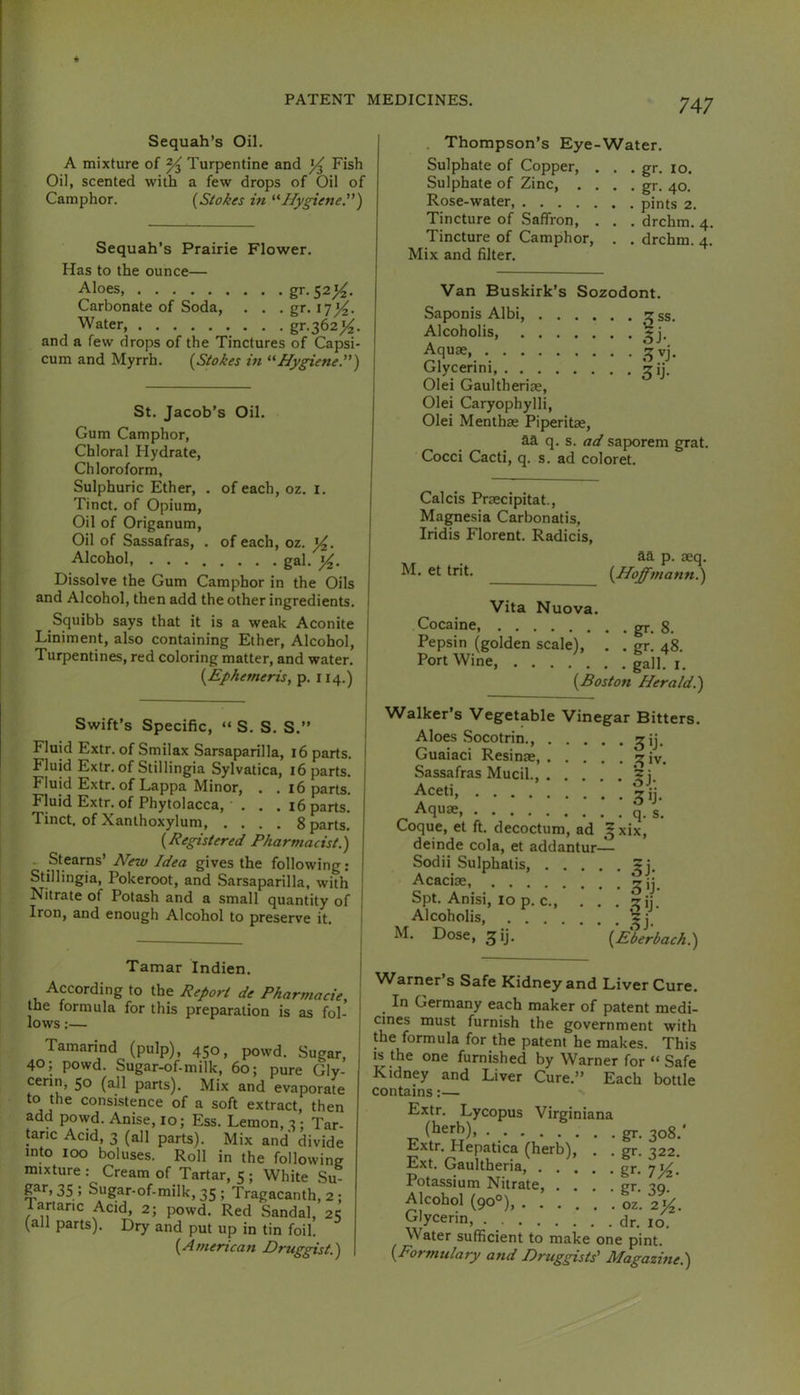 Sequah’s Oil. A mixture of % Turpentine and Fish Oil, scented with a few drops of Oil of Camphor. {Stokes in Hygiene.) Sequah’s Prairie Flower. Has to the ounce— Aloes gr.52^. Carbonate of Soda, . . . gr. 17^. Water gf.362}^. and a few drops of the Tinctures of Capsi- cum and Myrrh. {Stokes in '^Hygiene.) St. Jacob’s Oil. Gum Camphor, Chloral Hydrate, Chloroform, Sulphuric Ether, . of each, oz. i. Tinct. of Opium, Oil of Origanum, Oil of Sassafras, . of each, oz. Alcohol, gal. Dissolve the Gum Camphor in the Oils and Alcohol, then add the other ingredients. Squibb says that it is a weak Aconite Liniment, also containing Ether, Alcohol, Turpentines, red coloring matter, and water. {Ephemeris, p. 114.) | Swift’s Specific, “ S. S. S.” | Fluid Extr. of Smilax Sarsaparilla, 16 parts. I Fluid Extr. of Stillingia Sylvatica, 16 parts. Fluid Extr. of Lappa Minor, . . 16 parts. Fluid Extr. of Phytolacca, . . .i6 parts. Tinct. of Xanthoxylum 8 parts. {Registered Pharmacist.) . Stearns’ New Idea gives the following: Stillingia, Pokeroot, and Sarsaparilla, with Nitrate of Potash and a small quantity of | Iron, and enough Alcohol to preserve it. I Tamar Indien. According to the Report de Pharmacie, the formula for this preparation is as fol- lows :— Tamarind (pulp), 450, powd. Sugar, 40; powd. Sugar-of-milk, 60; pure Gly- cerin, 50 (all parts). Mix and evaporate to the consistence of a soft extract, then add powd. Anise, 10; Ess. Lemon, 3; Tar- taric Acid, 3 (all parts). Mix and divide into 100 boluses. Roll in the following mixture : Cream of Tartar, 5 ; White Su- ; Sugar-of-milk, 35 ; Tragacanth, 2 ; lartanc Acid, 2; powd. Red Sandal, 2«; (all parts). Dry and put up in tin foil. {American Druggist.) . Thompson’s Eye-Water. Sulphate of Copper, . . . gr. 10. Sulphate of Zinc, . . . . gr. 40. Rose-water, pints 2. Tincture of Saffron, . . . drchm. 4. Tincture of Camphor, . . drchm. 4. Mix and filter. Van Buskirk’s Sozodont. Saponis Albi, ? ss. Alcoholis, Aquae 15 vj. Glycerin! Olei Gaultheriae, Olei Caryophylli, Olei Menthae Piperitae, aa q. s. saporem grat. Cocci Cacti, q. s. ad coloret. Calcis Praecipitat., Magnesia Carbonatis, Iridis Florent. Radicis, aa p. aeq. M. et trit. {Hoffmann.) Vita Nuova. Cocaine, gr. 8. Pepsin (golden scale), . . gr. 48. Port Wine, gall. i. {Boston Herald.) Walker’s Vegetable Vinegar Bitters. Aloes Socotrin ^ij, Guaiaci Resinae, ^ iv. Sassafras Mucil., j. Aceti, *^ij_ Aquae, q. g. Coque, et ft. decoctum, ad 5 xix, deinde cola, et addantur-^ Sodii Sulphatis, Acaciae, Spt. Anisi, 10 p. c zij. Alcoholis, M. Dose, ^ij. {Eberbach.) w w a.i. *1^1 0 In Germany each maker of patent medi- cines must furnish the government with the formula for the patent he makes. This is the one furnished by Warner for “ Safe Kidney and Liver Cure.” Each bottle contains:— Extr. Lycopus Virginiana (herb), gj. 308.' Extr. Hepatica (herb). Ext. Gaultheria, . . . Potassium Nitrate, . . Alcohol (90°), .... Glycerin, . Water sufficient to make one pint. {Formulary and Druggists' Magazine.) gr. 322. gr- 7)4- gr- 39- , oz. 2)4. dr. 10.