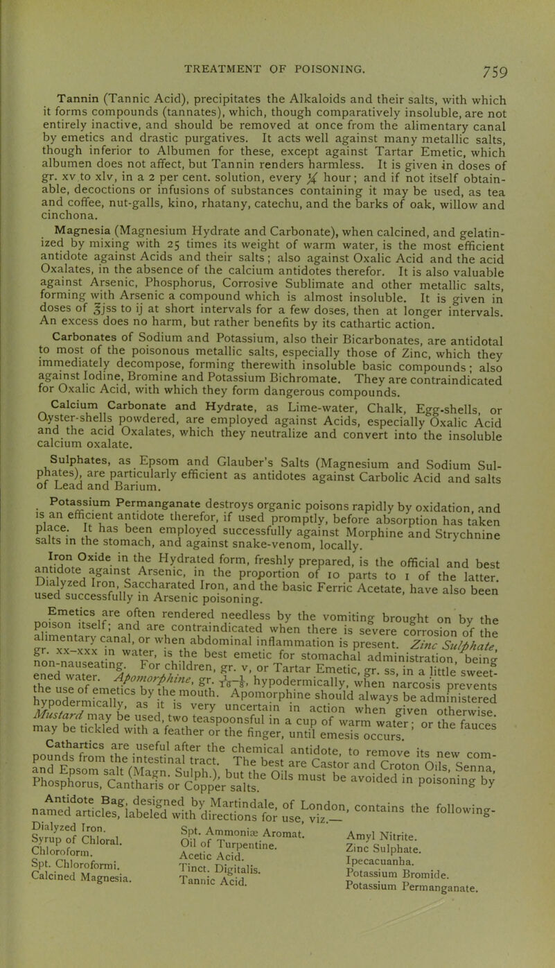 Tannin (Tannic Acid), precipitates the Alkaloids and their salts, with which it forms compounds (tannates), which, though comparatively insoluble, are not entirely inactive, and should be removed at once from the alimentary canal by emetics and drastic purgatives. It acts well against many metallic salts, though inferior to Albumen for these, except against Tartar Emetic, which albumen does not affect, but Tannin renders harmless. It is given in doses of gr. XV to xlv, in a 2 per cent, solution, every % hour; and if not itself obtain- able, decoctions or infusions of substances containing it may be used, as tea and coffee, nut-galls, kino, rhatany, catechu, and the barks of oak, willow and cinchona. Magnesia (Magnesium Hydrate and Carbonate), when calcined, and gelatin- ized by mixing with 25 times its weight of warm water, is the most efficient antidote against Acids and their salts; also against Oxalic Acid and the acid Oxalates, in the absence of the calcium antidotes therefor. It is also valuable against Arsenic, Phosphorus, Corrosive Sublimate and other metallic salts, forming with Arspic a compound which is almost insoluble. It is given in doses of gjss to ij at short intervals for a few doses, then at longer intervals. An excess does no harm, but rather benefits by its cathartic action. Carbonates of Sodium and Potassium, also their Bicarbonates, are antidotal to most of the poisonous metallic salts, especially those of Zinc, which they imrnediately decompose, forming therewith insoluble basic compounds; also against Iodine, Bromine and Potassium Bichromate. They are contraindicated for Oxalic Acid, with which they form dangerous compounds. Calcium Carbonate and Hydrate, as Lime-water, Chalk, Egg-shells, or Qyster-shells powdered, are employed against Acids, especially Oxalic Acid and the acid Oxalates, which they neutralize and convert into the insoluble calcium oxalate. Sulphates, as Epsom and Glauber’s Salts (Magnesium and Sodium Sul- phates) are particularly efficient as antidotes against Carbolic Acid and salts ot Lead and Barium. Potas^sium Pernianganate destroys organic poisons rapidly by oxidation, and IS an efficient antidote therefor, if used promptly, before absorption has taken place. It has been employed successfully against Morphine and Strychnine salts in the stomach, and against snake-venom, locally. Hydrated form, freshly prepared, is the official and best nTjf ^ the proportion of 10 parts to i of the latter. Iron Saccharated Iron, and the basic Ferric Acetate, have also been used successfully in Arsenic poisoning. Emetics are often rendered needless by the vomiting brought on bv the poison Itself; and are contraindicated when there is severe cLosion of the alimentary canal, or when abdominal inflammation is present. Zinc Siil-bhate gr. XX XXX in water, is the best emetic for stomachal administration bein? non-nauseating. For children, gr. v, or Tartar Emetic, gr. ss in a little sweef th^usrof hypodermically, ;Ln narcois prevent ryporermSuv a/ t if t*' Ap°morphine should always be administered S 7’ uncertain in action when given otherwise may be used, two teaspoonsful in a cup of warm water • or ffie We^ may be tickled with a feather or the finger, until emesis occurs ’ are useful after the chemical antidote, to remove its new com- Dialyzed ^on. Spt. Ammoniae Aroraat. Amvl Nitrite Spt. Chlorofomii. Tinct Digitalis Ipecacuanha. Calcined Magnesia. Tannic A^cid. ' PeTZfgana.e.