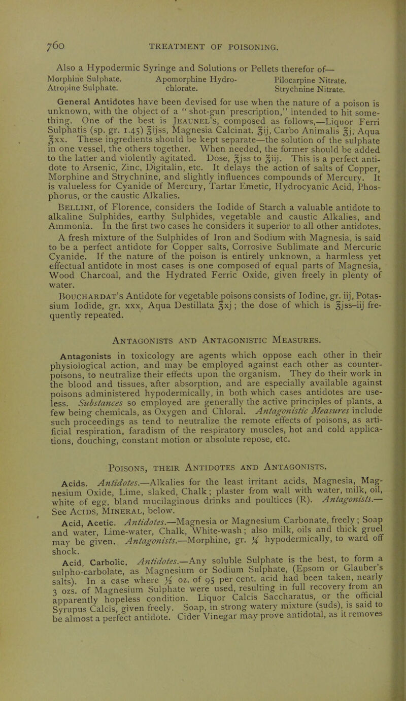 Also a Hypodermic Syringe and Solutions or Pellets therefor of— Morphine Sulphate. Apomorphine Hydro- Pilocarpine Nitrate. Atropine Sulphate. chlorate. Strychnine Nitrate. General Antidotes have been devised for use when the nature of a poison is unknown, with the object of a “ shot-gun prescription,” intended to hit some- thing. One of the best is Jeaunel’s, composed as follows,—Liquor Ferri Sulphatis (sp. gr. 1.45) gijss. Magnesia Calcinat. ^ij, Carbo Animalis |j. Aqua gxx. These ingredients should be kept separate—the solution of the sulphate in one vessel, the others together. When needed, the former should be added to the latter and violently agitated. Dose, ^jss to giij. This is a perfect anti- dote to Arsenic, Zinc, Digitalin, etc. It delays the action of salts of Copper, Morphine and Strychnine, and slightly influences compounds of Mercury. It is valueless for Cyanide of Mercury, Tartar Emetic, Hydrocyanic Acid, Phos- phorus, or the caustic Alkalies. Bellini, of Florence, considers the Iodide of Starch a valuable antidote to alkaline Sulphides, earthy Sulphides, vegetable and caustic Alkalies, and Ammonia. In the first two cases he considers it superior to all other antidotes. A fresh mixture of the Sulphides of Iron and Sodium with Magnesia, is said to be a perfect antidote for Copper salts. Corrosive Sublimate and Mercuric Cyanide. If the nature of the poison is entirely unknown, a harmless yet effectual antidote in most cases is one composed of equal parts of Magnesia, Wood Charcoal, and the Hydrated Ferric Oxide, given freely in plenty of water. Bouchardat’s Antidote for vegetable poisonsconsists of Iodine, gr. iij. Potas- sium Iodide, gr. xxx, Aqua Destillata §xj; the dose of which is ^jss-iij fre- quently repeated. Antagonists and Antagonistic Measures. Antagonists in toxicology are agents which oppose each other in their physiological action, and may be employed against each other as counter- poisons, to neutralize their effects upon the organism. They do their work in the blood and tissues, after absorption, and are especially available against poisons administered hypodermically, in both which cases antidotes are use- less. Substances so employed are generally the active principles of plants, a few being chemicals, as Oxygen and Chloral. Antagonistic Measures include such proceedings as tend to neutralize the remote effects of poisons, as arti- ficial respiration, faradism of the respiratory muscles, hot and cold applica- tions, douching, constant motion or absolute repose, etc. Poisons, their Antidotes and Antagonists. Acids. Antidotes.—for the least irritant acids. Magnesia, Mag- nesium Oxide, Lime, slaked. Chalk; plaster from wall with water, milk, oil, white of egg, bland mucilaginous drinks and poultices (R). Antagonists. See Acids, Mineral, below. Acid, Acetic. Antidotes.—Magnesia or Magnesium Carbonate, freely ; Soap and water. Lime-water, Chalk, White-wash; also milk, oils and thick g^uH may be given. Antagonists.—Morphine, gr. X hypodermically, to ward off lock. Acid, Carbolic. Antidotes.—Kn-^ soluble Sulphate is the best, to form a ilpho-carbolate, as Magnesium or Sodium Sulphate, (Epsom or Glauber s dts). In a case where X 95 cent, acid had been taken, near y ozs. of Magnesium Sulphate were used, resulting in full recovery from an Dparently hopeless condition. Liquor Calcis Saccharatus, or the official yrupus Calcis, given freely. Soap, in strong watery mixture (suds), is said to 2 almost a perfect antidote. Cider Vinegar may prove antidotal, as it removes