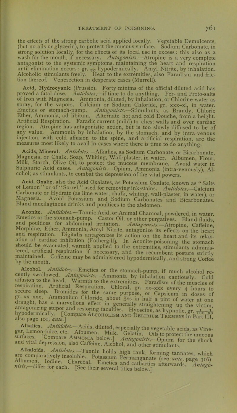 the effects of the strong carbolic acid applied locally. Vegetable Demulcents, (but no oils or glycerin), to protect the mucous surface. Sodium Carbonate, in strong solution locally, for the effects of its local use in excess : this also as a wash for the mouth, if necessary. Antagonists.—Atropine is a very complete antagonist to the systemic symptoms, maintaining the heart and respiration until elimination occurs: gr. hypodermically. Amyl Nitrite, by inhalation. Alcoholic stimulants freely. Heat to the extremities, also Faradism and fric- tion thereof. Venesection in desperate cases (Murrell). Acid, Hydrocyanic (Prussic). Forty minims of the official diluted acid has proved a fatal dose. Antidotes,—if time to do anything. Per- and Proto-salts of Iron with Magnesia. Ammonia, diluted, by inhalation, or Chlorine-water as spray, for the vapors. Calcium or Sodium Chloride, gr. xxx-xl, in water. Emetics or stomach-pump. Antagonists.—Stimulants, as Brandy, Chloric Ether, Ammonia, ad libitum. Alternate hot and cold Douche, from a height. Artificial Respiration. Faradic current (mild) to chest walls and over cardiac region. Atropine has antagonistic action, but is too slowly diffused to be of any value. Ammonia by inhalation, by the stomach, and by intra-venous injection, with cold affusion to the spine, and artificial respiration, are the measures most likely to avail in cases where there is time to do anything. Acids, Mineral. Antidotes.—A\ka.Vies, as Sodium Carbonate, or Bicarbonate, Magnesia, or Chalk, Soap, Whiting, Wall-plaster, in water. Albumen, Flour, Milk, Starch, Olive Oil, to protect the mucous membrane. Avoid water in Sulphuric Acid cases. Antagonists.—Opium, Ammonia (intra-venously). Al- cohol; as stimulants, to combat the depression of the vital powers. Acid, Oxalic, also the Acid Oxalates, as Potassium Oxalate, known as “ Salts of Lemon ” or of “ Sorrel, used for removing ink-stains. Antidotes.—Ca.\c\um Carbonate or Hydrate (as lime-water, chalk, whiting, wall-plaster, in water), or Magnesia. Avoid Potassium and Sodium Carbonates and Bicarbonates. Bland mucilaginous drinks and poultices to the abdomen. Aconite. Antidotes. Tannic Acid, or Animal Charcoal, powdered, in water. Emetics or the stomach-pump. Castor Oil, or other purgatives. Bland fluids, and poultices for abdominal irritation. Antagonists.—Atropine, Caffeine^ Morphine, Ether, Ammonia, Amyl Nitrite, antagonize its effects on the heart and respiration. Digitalis antagonizes its action on the heart and its relax- u inhibition (Fothergill^ In Aconite-poisoning the stomach should be evacuated, warmth applied to the extremities, stimulants adminis- tered, artificial respiration if necessary, and the recumbent posture strictly maintained. Caffeine may be administered hypodermically, and strong Coffee by the mouth. ° Alcohol. Antidotes.—Emeucs or the stomach-pump, if much alcohol re- cently swallowed. —Ammonia by inhalation cautiously. Cold affusion to the head. Warmth to the extremities. Faradism of the muscles of respiration. Artificial Respiration. Chloral, gr. xx-xxx everv 4 hours to secure sleep. Bromides for the same purpose, or Capsicum' in doses of drauai;rhas 3ss in half a pint of water at one draught, has a marveUous effect m generally straightening up the victim antagonizing stupor and restoring faculties. HyoscinI, as hypnotk, gr. aEo°pag?lof Alcoholism and Delirium Tremens in Alkalies. Antidotes. Acids, diluted, especially the vegetable acids as Vine- gar Lemon-juice, etc. Albumen. Milk. Gelatin. Oils to protect the surfaces. [Compare Ammonia below.] Antagonists.—for the shock and vital depression, also Caffeine, Alcohol, and other stiniulants Alkaloids. Antidotes.—holds high rank, forming tannates which are comparatively insoluble. Potassium Permanganate (see page ai6'i nisis, differ tor each. [See their several titles below.] *