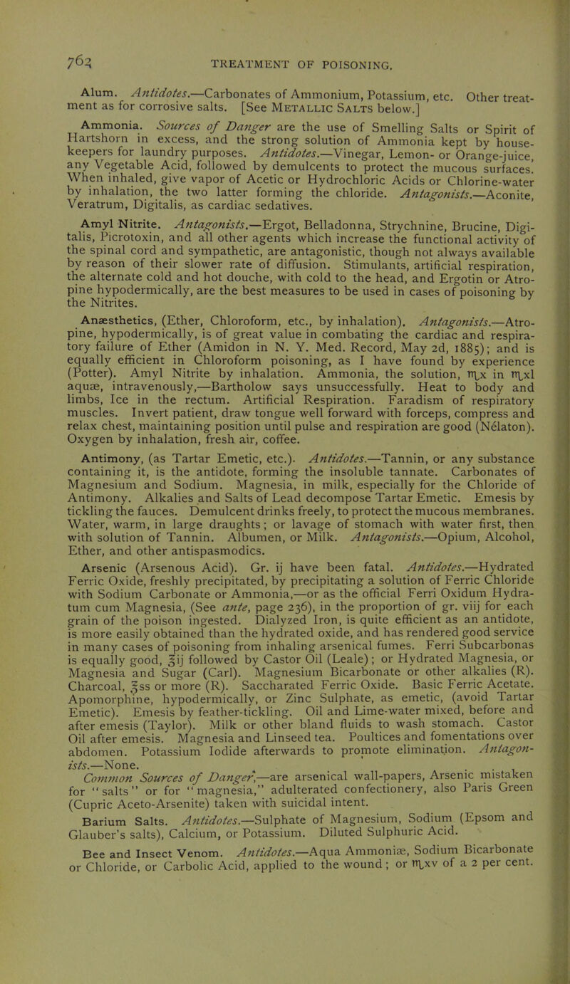 76:5 Alum. Antidotes.—Carbonates of Ammonium, Potassium, etc. Other treat- ment as for corrosive salts. [See Metallic Salts below.] Ammonia. Soiirces of Da7iger are the use of Smelling Salts or Spirit of Hartshorn in excess, and the strong solution of Ammonia kept by house- keepers for laundry purposes. Antidotes.—Lemon- or Orange-juice, any Vegetable Acid, followed by demulcents to protect the mucous surfaces! When inhaled, give vapor of Acetic or Hydrochloric Acids or Chlorine-water by inhalation, the two latter forming the chloride. Antagonists.—Aconite, Veratrum, Digitalis, as cardiac sedatives. Amyl Nitrite. Antagonists.—Ergot, Belladonna, Strychnine, Brucine, Digi- talis, Picrotoxin, and all other agents which increase the functional activity of the spinal cord and sympathetic, are antagonistic, though not always available by reason of their slower rate of diffusion. Stimulants, artificial respiration, the alternate cold and hot douche, with cold to the head, and Ergotin or Atro- pine hypodermically, are the best measures to be used in cases of poisonine by the Nitrites. Anaesthetics, (Ether, Chloroform, etc., by inhalation). Antagonists.—Atro- pine, hypodermically, is of great value in combating the cardiac and respira- tory failure of Ether (Amidon in N. Y. Med. Record, May 2d, 1885); and is equally efficient in Chloroform poisoning, as I have found by experience (Potter). Amyl Nitrite by inhalation. Ammonia, the solution, tt^x in tt\^x1 aquae, intravenously,—Bartholow says unsuccessfully. Heat to body and limbs. Ice in the rectum. Artificial Respiration. Faradism of respiratory muscles. Invert patient, draw tongue well forward with forceps, compress and relax chest, maintaining position until pulse and respiration are good (Nelaton). Oxygen by inhalation, fresh air, coffee. Antimony, (as Tartar Emetic, etc.). Antidotes.—Tannin, or any substance containing it, is the antidote, forming the insoluble tannate. Carbonates of Magnesium and Sodium. Magnesia, in milk, especially for the Chloride of Antimony. Alkalies and Salts of Lead decompose Tartar Emetic. Emesis by tickling the fauces. Demulcent drinks freely, to protect the mucous membranes. Water, warm, in large draughts; or lavage of stomach with water first, then with solution of Tannin. Albumen, or Milk. Antagonists.—Opium, Alcohol, Ether, and other antispasmodics. Arsenic (Arsenous Acid). Gr. ij have been fatal. Antidotes.—Hydrated Ferric Oxide, freshly precipitated, by precipitating a solution of Ferric Chloride with Sodium Carbonate or Ammonia,—or as the official Ferri Oxidum Hydra- turn cum Magnesia, (See ante, page 236), in the proportion of gr. viij for each grain of the poison ingested. Dialyzed Iron, is quite efficient as an antidote, is more easily obtained than the hydrated oxide, and has rendered good service in many cases of poisoning from inhaling arsenical fumes. Ferri Subcarbonas is equally good, ^ij followed by Castor Oil (Leale); or Hydrated Magnesia, or Magnesia and Sugar (Carl). Magnesium Bicarbonate or other alkalies (R). Charcoal, ^ss or more (R). Saccharated Ferric Oxide. Basic Ferric Acetate. Apomorphine, hypodermically, or Zinc Sulphate, as emetic, (avoid Tartar Emetic). Emesis by feather-tickling. Oil and Lime-water mixed, before and after emesis (Taylor). Milk or other bland fluids to wash stomach. Castor Oil after emesis. Magnesia and Linseed tea. Poultices and fomentations over abdomen. Potassium Iodide afterwards to promote elimination. Antagon- ists.—None. ^ _ ... Common Sources of Danger,—are arsenical wall-papers. Arsenic mistaken for “salts” or for “magnesia,” adulterated confectionery, also Paris Green (Cupric Aceto-Arsenite) taken with suicidal intent. Barium Salts. Antidotes.—Sulphate of Magnesium, Sodium (Epsom and Glauber’s salts). Calcium, or Potassium. Diluted Sulphuric Acid. Bee and Insect Venom. Antidotes.—Aqua Ammonite, Sodium Bicarbonate