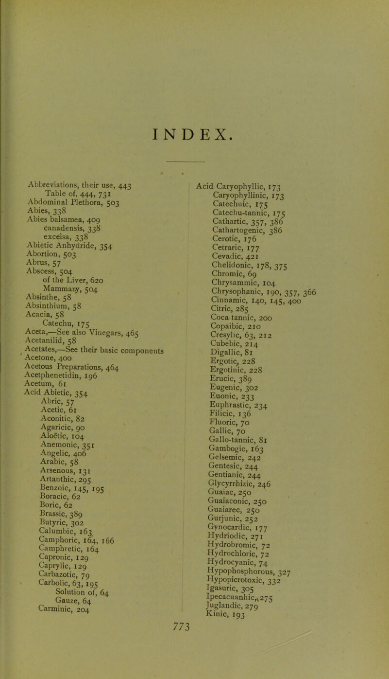 INDEX Abbreviations, their use, 443 Table of, 444, 731 Abdominal Plethora, 503 Abies, 338 Abies balsamea, 409 canadensis, 338 excelsa, 338 Abietic Anhydride, 354 Abortion, 503 Abrus, 57 Abscess, 504 of the Liver, 620 Mammary, 504 Absinthe, 58 Absinthium, 58 Acacia, 58 Catechu, 175 Aceta,—See also Vinegars, 465 Acetanilid, 58 ^ Acetates,—See their basic components Acetone, 400 Acetous Preparations, 464 Acetphenetidin, 196 Acetum, 61 Acid Abietic, 354 Abric, 57 Acetic, 61 Aconitic, 82 Agaricic, 90 Aloetic, 104 Anemonic, 351 Angelic, 406 Arabic, 58 Arsenous, 131 Artanthic, 295 Benzoic, 145, iqc Boracic, 62 Boric, 62 Brassic, 389 Butyric, 302 Calumbic, 163 Camphoric, 164, 166 Camphretic, 164 Capronic, 129 Caprylic, 129 Carbazotic, 79 ' Carbolic, 63, 195 Solution of, 64 Gauze, 64 Carminic, 204 I Acid Caryophyllic, 173 Caryophyllinic, 173 Catechuic, 175 Catechu-tannic, 175 Cathartic, 357, 386 Cathartogenic, 386 Cerotic, 176 Cetraric, 177 Cevadic, 421 Chelidonic, 178, 375 Chromic, 69 Chrysammic, 104 Chrysophanic, 190, 3157, 366 Cinnamic, 140, 145, 400 Citric, 285 Coca tannic, 200 Copaibic, 210 Cresylic, 63, 212 Cubebic, 214 Digallic, 8l Ergotic, 228 Ergotinic, 228 Erucic, 389 Eugenic, 302 Euonic, 233 Euphrastic, 234 Filicic, 136 Fluoric, 70 Gallic, 70 Gallo-tannic, 81 Gambogic, 163 Gelsemic, 242 Gentesic, 244 Gentianic, 244 Glycyrrhizic, 246 Guaiac, 250 Guaiaconic, 250 Guaiarec, 250 Gurjunic, 252 Gynocardic, 177 Hydriodic, 271 Hydrobromic, 72 Hydrochloric, 72 Hydrocyanic, 74 Hypophosphorous, 327 Hypopicrotoxic, 332 Igasuric, 305 IpecacuanhiCrt275 Juglandic, 279 Kinic, 193