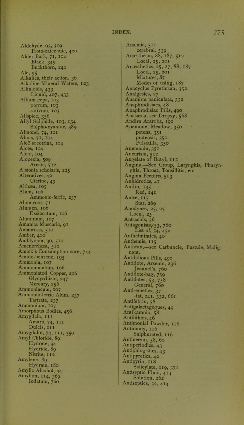 Aldehyde, 93, 319 Proto-catechuic, 420 Alder Bark, 71, 104 Black. 349 Buckthorn, 241 Ale, 95 Alkalies, their action, 36 Alkaline Mineral Waters, 123 Alkaloids, 433 Liquid, 407, 433 Allium eepa, 103 porrum, 103 sativum, 103 Allspice, 336 Allyl Sulphide, 103, 134 Sulpho-cyanide, 389 Almond, 74, ill Alnus, 71, 104 Aloe socotrina, 104 Aloes, 104 Aloin, 104 Alopecia, 509 Areata, 712 Alstonia scholaris, 225 Alteratives, 42 Uterine, 49 Althaea, 105 Alum, 106 Ammonio-ferric, 237 Alum-root, 71 Alumen, 106 Exsiccatum, 106 Aluminum, 107 Amanita Muscaria, 91 Amaurosis, 510 Amber, 400 Amblyopia, 30, 510 Amenorrhoea, 510 Amick’s Consumption-cure, 744 Amido-benzene, 195 Ammonia, 107 Ammonia-alum, 106 Ammoniated Copper, 216 Glycyrrhizin, 247 Mercury, 256 Ammoniacum, 107 Ammonio-ferric Alum, 237 Tartrate, 237 Ammonium, 107 Amorphous Bodies, 456 Amygdala, 111 Amara, 74, 111 Dulcis, III Amygdalin, 74, in, 350 Amyl Chloride, 89 Hydrate, 94 Hydride, 89 Nitrite, 112 Amylene, 89 Hydrate, 180 Amylic Alcohol, 94 Amylum, 114, 369 lodatum, 760 Anaemia, 511 cerebral, 539 Anaesthesia, 88, 187, 512 Local, 25, 201 Anaesthetics, 25, 27, 88, 187 Local, 25, 201 i Mixtures, 87 Modes of using, 187 j Anacyclus Pyrethrum, 352 ; Analgesics, 27 j Anamirta paniculata, 332 j Anaphrodisiacs, 48 j Anaphrodisiac Pills, 490 Anasarca, see Dropsy, 568 I Andira Araroba, 190 ; Anemone, Meadow, 350 patens, 351 : pratensis, 350 Pulsatilla, 350 I Anemonin,35i : Aneurism, 512 , Angelate of Butyl, 115 ^ Angina,—See Croup, Laryngitis, Pharyn- gitis, Throat, Tonsillitis, etc. Angina Pectoris, 513 Anhidrotics, 47 Anilin, 195 Red, 241 Anise, 115 Star, 269 Anodynes, 25, 27 Local, 25 Ant-acids, 36 Antagonists/’53, 760 List of, 54, 450 Anthelmintics, 40 Anthemis, 115 Anthrax,—see Carbuncle, Pustule, Malig- nant. Antibilious Pills, 490 Antidote, Arsenic, 236 Jeaunel’s, 760 Antidote-bag, 759 Antidotes, 53, 758 General, 760 Anti-emetics, 37 -fat, 241, 332, 661 Antifebrin, 58 Antigalactagogues, 49 Antikatnnia, 58 Antiliihics, 46 Antimonial Powder, 116 Antimony, 116 Sulphurated, 116 Antinervin, 58, 60 Antiperiodics, 43 Antiphlogistics, 43 Antipyretics, 42 Antipyrin, 118 Salicylate, 119, 371 Antiseptic Fluid, 414 Solution, 262 Antiseptics, 52, 414