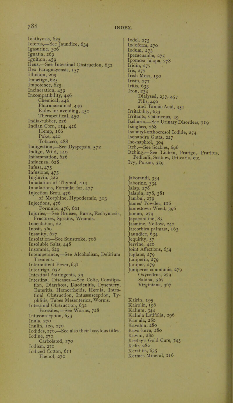 Ichthyosis, 625 Icterus,—See Jaundice, 634 Igasurine, 306 Ignatia, 269 Ignitipn, 459 Ileus,—See Intestinal Obstruction, 632 Ilex Paraguayensis, 157 Illicium, 269 Impetigo, 625 Impotence, 625 Incineration, 459 Incompatibility, 446 Chemical, 446 Pharmaceutical, 449 Rules for avoiding, 450 Therapeutical, 450 India-rubber, 226 Indian Corn, 114, 426 Hemp, 166 Poke, 420 Tobacco, 288 Indigestion,—See Dyspepsia, 572 Indigo, Wild, 140 Inflammation, 626 Influenza, 628 Infusa, 475 Infusions, 475 Ingluvin, 322 Inhalation of Thymol, 414 Inhalations, Formulae for, 477 Injection Brou, 476 of Morphine, Hypodermic, 313 Injections, 476 Formulae, 476, 601 Injuries,—See Bruises, Burns, Ecchymosis, Fractures, Sprains, Wounds. Inoculation, 22 Inosit, 369 Insanity, 627 Insolation—See Sunstroke, 706 Insoluble Salts, 448 Insomnia, 629 Intemperance,—See Alcoholism, Delirium Tremens. Intermittent Fever, 631 Intertrigo, 632 Intestinal Astringents, 39 Intestinal Diseases,—See Colic, Constipa- tion, Diarrhoea, Duodenitis, Dysentery, Enteritis, Hemorrhoids, Hernia, Intes- tinal Obstruction, Intussusception, Ty- phlitis, Tabes Mesenterica, Worms. Intestinal Obstruction, 632 Parasites,—See Worms, 728 Intussusception, 633 Inula, 270 Inulin, 129, 270 Iodides, 270,—See also their basylous titles. Iodine, 270 Carbolated, 270 lodism, 271 Iodized Cotton, 611 Phenol, 270 lodol, 275 Iodoform, 270 lodum, 275 Ipecacuanha, 275 Ipomoea Jalapa, 278 Iridin, 277 Iris, 277 Irish Moss, 190 Irisin, 277 Iritis, 633 Iron, 234 Dialysed, 237, 457 Pills, 490 and Tannic Acid, 451 Irritability, 633 Irritants, Cutaneous, 49 Ischuria.—See Urinary Disorders, 719 Isinglass, 268 Isobutyl-orthocresol Iodide, 274 Isonandra Gutta, 227 Iso-naphtol, 304 Itch,—See Scabies, 696 Itching,—See Lichen, Prurigo, Pruritus, Pediculi, Scabies, Urticaria, etc. Ivy, Poison, 359 Jaborandi, 334 Jaborine, 334 Jalap, 278 jalapin, 278, 381 I Jambul, 279 I James’ Powder, 116 , Jamestown Weed, 396 Jamun, 279 ! Japaconitine, 83 i Jasmine, Yellow, 242 ' Jateorhiza palmata, 163 j Jaundice, 634 I Jequirity, 57 Jervine, 420 Joint Affections, 634 Juglans, 279 i Juniperin, 279 I Juniper, 279 : Juniperus communis, 279 i Oxycedrus, 279 Sabina, 367 Virginiana, 367 I Kairin, 195 j Kairolin, 196 j Kalium, 344 Kalmia Latifolia, 296 Kamala, 280 Kavahin, 280 Kava-kava, 280 Kawin, 280 Keeley’s Gold Cure, 745 I Kefir, 282 Keratitis, 635 Kermes Mineral, 116