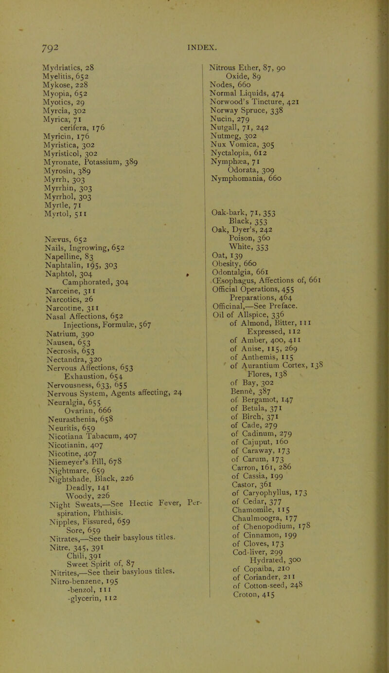 Mydriatics, 28 Myelitis, 652 Mykose, 228 Myopia, 652 Myotics, 29 Myrcia, 302 Myrica', 71 cerifera, 176 Myricin, 176 Myristica, 302 Myristicol, 302 Myronate, Potassium, 389 Myrosin, 389 Myrrh, 303 Myrrhin, 303 Myrrhol, 303 Myrtle, 71 Myrtol, 511 Nsevus, 652 Nails, Ingrowing, 652 Napelline, 83 Naphtalin, 195, 303 Naphtol, 304 Camphorated, 304 Narceine, 311 Narcotics, 26 Narcotine, 311 Nasal Affections, 652 Injections, Formulae, 567 Natrium, 390 Nausea, 653 Necrosis, 653 Nectandra, 320 Nervous Affections, 653 Exhaustion, 654 Nervousness, 633, 655 Nervous System, Agents affecting, 24 Neuralgia, 655 Ovarian, 666 Neurasthenia, 658 Neuritis, 659 Nicotiana Tabacum, 407 Nicotianin, 407 Nicotine, 407 Niemeyer’s Pill, 678 Nightmare, 659 Nightshade, Black, 226 Deadly, 141 Woody, 226 Night Sweats,—See Hectic Fever, spiration. Phthisis. Nipples, Fissured, 659 Sore, 659 Nitrates,—See their basylous titles. Nitre, 345, 39^ Chili, 391 Sweet Spirit of, 87 Nitrites,—See their basylous titles. Nitro-benzene, 195 -benzol, in -glycerin, 112 Nitrous Ether, 87, 90 Oxide, 89 Nodes, 660 Normal Liquids, 474 Norwood’s Tincture, 421 Norway Spruce, 338 Nucin, 279 Nutgall, 71, 242 Nutmeg, 302 Nux Vomica, 305 Nyctalopia, 612 Nymphaea, 71 Odorata, 309 Nymphomania, 660 Oak-bark, 71, 353 Black, 353 Oak, Dyer’s, 242 Poison, 360 White, 353 Oat, 139 Obesity, 660 , Odontalgia, 661 Oesophagus, Affections of, 661 Official Operations, 455 Preparations, 464 Officinal,—See Preface. Oil of Allspice, 336 I of Almond, Bitter, 111 Expressed, 112 of Amber, 400, 411 of Anise, 115, 269 of Anthemis, 115 of Aur^ntium Cortex, 138 Flores, 138 of Bay, 302 Benn^, 387 of Bergamot, 147 of Betula, 371 of Birch, 371 of Cade, 279 of Cadinum, 279 of Cajuput, 160 of Caraway, 173 I of Carum, 173 Carron, 161, 286 ; of Cassia, 199 Castor, 361 j of Caryophyllus, 173 Per- I of Cedar, 377 Chamomile, 115 ; Chaulmoogra, 177 of Chenopodium, 178 of Cinnamon, 199 of Cloves, 173 Cod-liver, 299 i Hydrated, 300 i of Copaiba, 210 of Coriander, 211 of Cotton-seed, 248 I Croton, 415