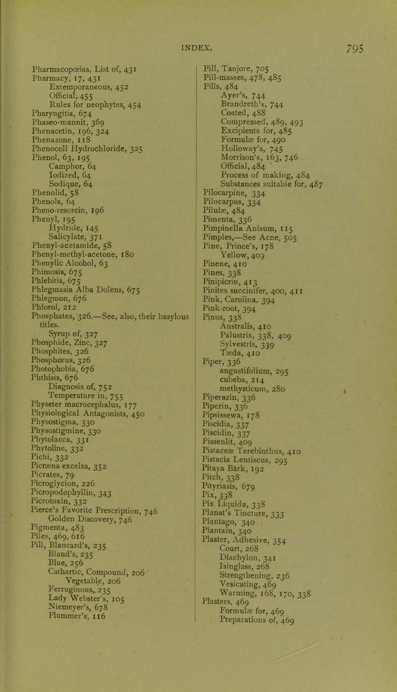 / Pharmacopoeias, List of, 431 Pharmacy, 17, 431 Extemporaneous, 452 Official, 455 Rules for neophytes, 454 Pharyngitis, 674 Phaseo-mannit, 369 Phenacetin, 196, 324 Phenazone, 118 Phenocoll Hydrochloride, 325 Phenol, 63, 195 Camphor, 64 Iodized, O4 Sodique, 64 Phenolid, 58 Phenols, 64 Pheno-resorcin, 196 Phenyl, 195 Hydride, 145 Salicylate, 371 Phenyl-acetamide, 58 Phenyl-methyl-acetone, 180 Phenylic Alcohol, 63 Phimosis, 675 Phlebitis, 675 Phlegmasia Alba Dolens, 675 Phlegmon, 676 Phlorol, 212 Phosphates, 326.—See, also, their basylous titles. Syrup of, 327 Phosphide, Zinc, 327 Phosphites, 326 Phosphorus, 326 Photophobia, 676 Phthisis, 676 Diagnosis of, 752 Temperature in, 755 Physeter macrocephalus, 177 Physiological Antagonists, 450 Physostigma, 330 Physostigmine, 330 Phytolacca, 331 Phytoline, 332 Pichi, 332 Picraena excelsa, 352 Picrates, 79 Picroglycion, 226 Picropodophyllin, 343 Picrotoxin, 332 Pierce’s Favorite Prescription, 746 Golden Discovery, 746 Pigmenta, 483 Piles, 469, 616 Pill, Blancard’s, 235 Blaud’s, 235 Blue, 256 Cathartic, Compound, 206 Vegetable, 206 Ferruginous,. 235 Lady Webster’s, 105 Niemeyer’s, 678 Plummer’s, 116 Pill, Tanjore, 705 Pill-masses, 478, 485 Pills, 484 Ayer’s, 744 Brandreth’s, 744 Coated, 488 Compressed, 489, 493 Excipients for, 485 Formulae for, 490 Holloway’s, 745 Morrison’s, 163, 746 Official, 484 Process of making, 484 Substances suitable for, 487 Pilocarpine, 334 Pilocarpus, 334 Pilulae, 484 i Pimenta, 336 j Pimpinella Anisum, 115 Pimples,—See Acne, 505 Pine, Prince’s, 178 Yellow, 409 Pinene, 410 i Pines, 338 ; Pinipicrin, 413 : Pinites succinifer, 400, 411 Pink, Carolina, 394 Pink-root, 394 , Pinus, 338 Australis, 410 ' Palustris, 338, 409 Syivestris, 339 Taeda, 410 i Piper, 336 ' angustifolium, 295 cubeba, 214 methysticum, 280 Piperazin, 336 , Piperin, 336 ! Pipsissewa, 178 ; Piscidia, 337 ■ Piscidin, 337 ; Pissenlit, 409 ^ Pistaceae Terebinthus, 410 ; Pistacia Lentiscus, 295 Pitaya Bark, 192 I I'itch, 338 ; Pityriasis, 679 ! Pjx, 338 Pix Liquida, 338 1 Planat’s Tincture, 333 Plantago, 340 ! Plantain, 340 ; Plaster, Adhesive, 354 Court, 268 Diachylon, 341 Isinglass, 268 Strengthening, 236 Vesicating, 469 Warming, 168, 170, 338 Plasters, 469 Formulae for, 469 Preparations of, 469