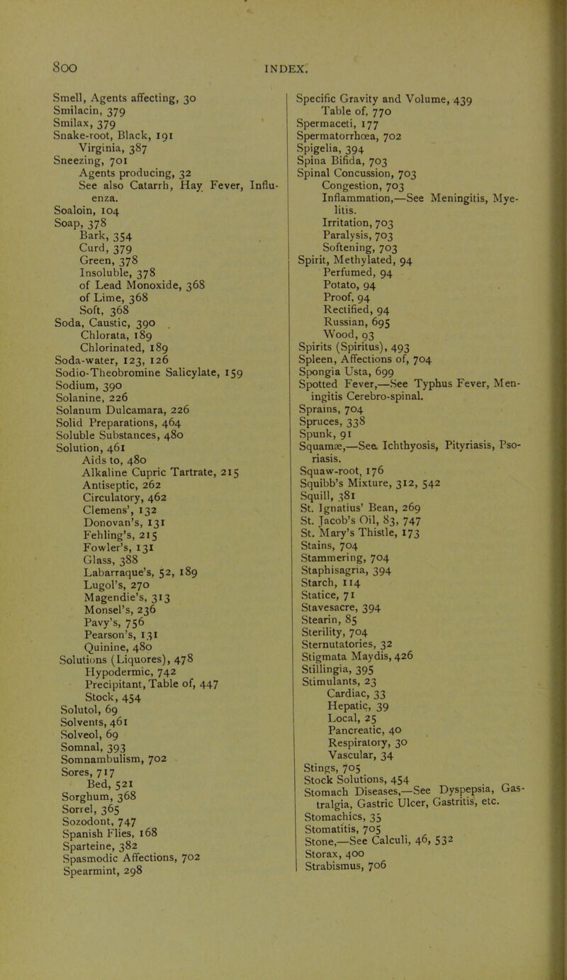 Smell, Agents afTecting, 30 Smilacin, 379 Srailax, 379 Snake-root, Black, 191 Virginia, 387 Sneezing, 701 Agents producing, 32 See also Catarrh, Hay Fever, Influ- enza. Soaloin, 104 Soap, 378 Bark, 354 Curd, 379 Green, 378 Insoluble, 378 of Lead Monoxide, 368 of Lime, 368 Soft, 368 Soda, Caustic, 390 Chlorata, 189 Chlorinated, 189 Soda-water, 123, 126 Sodio-Theobromine Salicylate, 159 Sodium, 390 Solanine, 226 Solanum Dulcamara, 226 Solid Preparations, 464 Soluble Substances, 480 Solution, 461 Aids to, 480 Alkaline Cupric Tartrate, 215 Antiseptic, 262 Circulatory, 462 Clemens’, 132 Donovan’s, 131 Fehling’s, 215 Fowler’s, 131 Glass, 388 Labarraque’s, 52, 189 Lugol’s, 270 Magendie’s, 313 Monsel’s, 236 Pavy’s, 756 Pearson’s, 131 Quinine, 480 Solutions (Liquores), 478 Plypodermic, 742 Precipitant, Table of, 447 Stock, 454 Solutol, 69 Solvents, 461 Solveol, 69 Somnal, 393 Somnambulism, 702 Sores, 717 Bed,521 Sorghum, 368 Sorrel, 365 Sozodont, 747 Spanish Flies, 168 Sparteine, 382 Spasmodic Affections, 702 Spearmint, 298 Specific Gravity and Volume, 4'tg Table of, 770 Spermaceti, 177 Spermatorrhoea, 702 Spigelia, 394 Spina Bifida, 703 Spinal Concussion, 703 Congestion, 703 Inflammation,—See Meningitis, Mye- litis. Irritation, 703 Paralysis, 703 Softening, 703 Spirit, Methylated, 94 Perfumed, 94 Potato, 94 Proof, 94 Rectified, 94 Russian, 695 Wood, 93 Spirits (Spiritus), 493 Spleen, Affections of, 704 Spongia Usta, 699 Spotted Fever,—See Typhus Fever, Men- ingitis Cerebro-spinal. Sprains, 704 Spruces, 338 Spunk, 91 Squamae,—See. Ichthyosis, Pityriasis, Pso- riasis. Squaw-root, 176 Squibb’s Mixture, 312, 542 Squill, 381 St. Ignatius’ Bean, 269 St. Jacob’s Oil, 83, 747 St. Mary’s Thistle, 173 Stains, 704 Stammering, 704 Staphisagria, 394 Starch, 114 Statice, 71 Stavesacre, 394 Stearin, 85 Sterility, 704 Sternutatories, 32 Stigmata Maydis, 426 Stillingia, 395 Stimulants, 23 Cardiac, 33 Hepatic, 39 Local, 25 Pancreatic, 40 Respiratory, 30 Vascular, 34 .Stings, 705 Stock Solutions, 454 Stomach Diseases,—See Dyspepsia, Gas- tralgia. Gastric Ulcer, Gastritis, etc. Stomachics, 35 Stomatitis, 705 Stone,—See Calculi, 46, 53- Storax, 400 Strabismus, 706