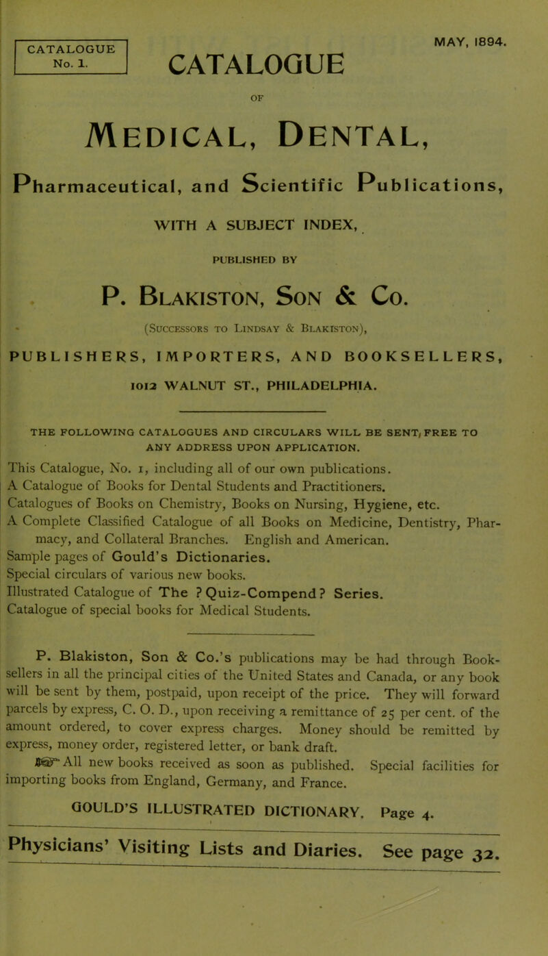 MAY, 1894. CATALOGUE No. 1. CATALOGUE OF Medical, Dental, Pharmaceutical, and Scientific Publications, WITH A SUBJECT INDEX, PUBLISHED BY P. Blakiston, Son & Co. * (.Successors to Lindsay & Bdakiston), PUBLISHERS, IMPORTERS, AND BOOKSELLERS, 1012 WALNUT ST., PHILADELPHIA. THE FOLLOWING CATALOGUES AND CIRCULARS WILL BE SENT, FREE TO ANY ADDRESS UPON APPLICATION. This Catalogue, No. i, including all of our own publications. A Catalogue of Books for Dental Students and Practitioners. Catalogues of Books on Chemistry, Books on Nursing, Hygiene, etc. A Complete Classified Catalogue of all Books on Medicine, Dentistry, Phar- macy, and Collateral Branches. English and American. Sample pages of Gould’s Dictionaries. Special circulars of various new books. Illustrated Catalogue of The ? Quiz-Compend ? Series. Catalogue of special books for Medical Students. P. Hlakiston, Son & Co.’s publications may be had through Book- sellers in all the principal cities of the United States and Canada, or any book will be sent by them, postpaid, upon receipt of the price. They will forward parcels by express, C. O. D., upon receiving a remittance of 25 per cent, of the amount ordered, to cover express charges. Money should be remitted by express, money order, registered letter, or bank draft. BST’All new books received as soon as published. Special facilities for importing books from England, Germany, and France. GOULD’S ILLUSTRATED DICTIONARY. Page 4. Physicians’ Visiting Lists and Diaries. See page 32.