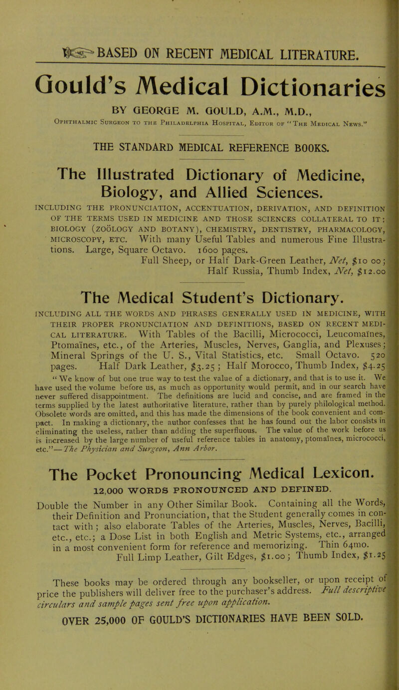 BASED ON RECENT MEDICAL LITERATURE. Gould’s Medical Dictionaries BY GEORGE M. GOULD, A.M., M.D., Ophthalmic Surgeon to the Philadelphia Hospital, Editor of The Medical News.” THE STANDARD MEDICAL REFERENCE BOOKS. The Illustrated Dictionary of Medicine, Biology, and Allied Sciences. : INCLUDING THE PRONUNCIATION, ACCENTUATION, DERIVATION, AND DEFINITION ’ OF THE TERMS USED IN MEDICINE AND THOSE SCIENCES COLLATERAL TO IT : \ BIOLOGY (zoology AND BOTANY), CHEMISTRY, DENTISTRY, PHARMACOLOGY, • MICROSCOPY, ETC. With many Useful Tables and numerous Fine Illustra- i tions. Large, Square Octavo. 1600 pages. 5 Full Sheep, or Half Dark-Green Leather, JVef, $10 00; ^ Half Russia, Thumb Index, iW/, ^12.00 | The Medical Student’s Dictionary. I li INCLUDING ALL THE WORDS AND PHRASES GENERALLY USED IN MEDICINE, WITH 8 THEIR PROPER PRONUNCIATION AND DEFINITIONS, BASED ON RECENT MEDI- ^ CAL LITERATURE. With Tables of the Bacilli, Micrococci, Leucomaines, * Ptomaines, etc., of the Arteries, Muscles, Nerves, Ganglia, and Plexuses; ^ Mineral Springs of the U. S., Vital Statistics, etc. Small Octavo. 520 ^ pages. Half Dark Leather, $3.25 ; Half Morocco, Thumb Index, $4.25 We know of but one true way to test the value of a dictionary, and that is to use it. We - have used the volume before us, as much as opportunity would permit, and in our search have \ never suffered disappointment. The definitions are lucid and concise, and are framed in the ? terms supplied by the latest authoritative literature, rather than by purely philological method, f Obsolete words are omitted, and this has made the dimensions of the book convenient and com- •; pact. In making a dictionary, the author confesses that he has found out the labor consists in \ eliminating the useless, rather than adding the superfluous. The value of the work before us f is increased by the large number of useful reference tables in anatomy, ptomaines, micrococci, ^ etc.”—The Physician and Surgeon, Ann Arbor. The Pocket Pronouncing Medical Lexicon. 12,000 WORDS PRONOUNCED AND DEFINED. Double the Number in any Other Similar Book. Containing all the Words, their Definition and Pronunciation, that the Student generally comes in con- tact with; also elaborate Tables of the Arteries, Muscles, Nerves, Bacilli, etc., etc.; a Dose List in both English and Metric Systems, etc., arranged in a most convenient form for reference and memorizing. Thin 641110. Full Limp Leather, Gilt Edges, $1.00; Thumb Index, ;^i.2S These books may be ordered through any bookseller, or upon receipt of price the publishers will deliver free to the purchaser’s address. Full descriptive circulars and sample pages sent free upon application. OVER 25,000 OF GOULD’S DICTIONARIES HAVE BEEN SOLD. 1