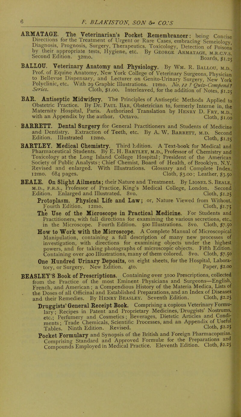 ARMATAGE. The Veterinarian’s Pocket Remembrancer: being Concise Directions for the Treatment of Urgent or Rare Cases, embracing Semeiologv I Diagnosis, Prognosis, Surgery, Therapeutics. Toxicology, Detection of Poisons i by their appropriate tests. Hygiene, etc. By George Armatage, m r c v s '• Second Edition. 32mo. Boards, jit 1.25 { BALLOU. Veterinary Anatomy and Physiology. By Wm. R. Ballou, m.d., j Prof, of Equine Anatomy, New York College of Veterinary Surgeons, Physician I to Bellevue Dispensary, and Lecturer on Genito-Urinary Surgery, New York I Polyclinic, etc. With 29 Graphic Illustrations. i2mo. No. 12 ? Quiz-Compendf f Series. Cloth, $1.00. Interleaved, for the addition of Notes, $1.25 ' BAR. Antiseptic Midwifery. The Principles of Antiseptic Methods Applied to V Obstetric Practice. By Dr. Paul Bar, Obstetrician to, formerly Interne in, the I Maternity Hospital, Paris. Authorized Translation by Henry D. Fry, m.d., | with an Appendix by the author. Octavo. Cloth, $1.00 I BARRETT. Dental Surgery for General Practitioners and Students of Medicine « and Dentistry. Extraction of Teeth, etc. By A. W. Barrett, m.d. Second 1 Edition. Illustrated i2mo. Cloth, $1,25 • ;1 BARTLEY. Medical Chemistry. Third Edition. A Text-book for Medical and I Pharmaceutical Students. By E. H. Bartley, m.d.. Professor of Chemistry and j Toxicology at the Long Island College Hospital; President of the American \ Society of Public Analysts; Chief Chemist, Board of Health, of Brooklyn, N.Y. ^ Revised and enlarged. With Illustrations. Glossary and Complete Index. W i2mo. 684 pages. Cloth, $3.00; Leather, $3.50 1 BEALE. On Slight Ailments; their Nature and Treatment. By Lionel S. Beale, vS M.D., F.R.S., Professor of Practice, King’s Medical College, London. Second , J Edition. Enlarged and Illustrated. 8vo. Cloth, $1.25 3 Protoplasm. Physical Life and Law; or. Nature Viewed from Without. Fourth Edition. i2mo. Cloth, $1.75 ^ The Use of the Microscope in Practical Medicine. For Students and < Practitioners, with full directions for examining the various secretions, etc., 1 in the Microscope. Fourth Edition. 5cx) Illustrations. 8vo. Cloth, $7.^0 ^ How to Work with the Microscope. A Complete Manual of Microscopical * Manipulation, containing a full description of many new processes of < investigation, with directions for examining otyects under the highest I powers, and for taking photographs of microscopic objects. Fifth Edition. Containing over 400 Illustrations, many of them colored, 8vo. Cloth, $7.50 ? One Hundred Urinary Deposits, on eight sheets, for the Hospital, Labora- tory, or Surgery. New Edition. 4to. Paper, $2.00 BEASLEY’S Book of Prescriptions. Containing over 3100 Prescriptions, collected ‘ from the Practice of the most Eminent Physicians and Surgeons—English, French, and American; a Compendious History of the Materia Medica, Lists of the Doses of all Officinal and Established Preparations, and an Index of Diseases and their Remedies. By Henry Beasley. Seventh Edition, Cloth, $2.2$ Druggists’ General Receipt Book. Comprising a copious Veterinary Formu- lary ; Recipes in Patent and Proprietary Medicines, Druggists’ Nostrums, etc.;’Perfumery and Cosmetics; Beverages, Dietetic Articles and Condi- ments ; Trade Chemicals, Scientific Processes, and an Appendix of Useful Tables, Ninth Edition, Revised. Cloth, $2,25 Pocket Formulary and Synopsis of the British and Foreign Pharmacopoeias. Comprising Standard and Approved Formulae for the Preparations and Compounds Employed in Medical Practice. Eleventh Edition. Cloth, $2.2^