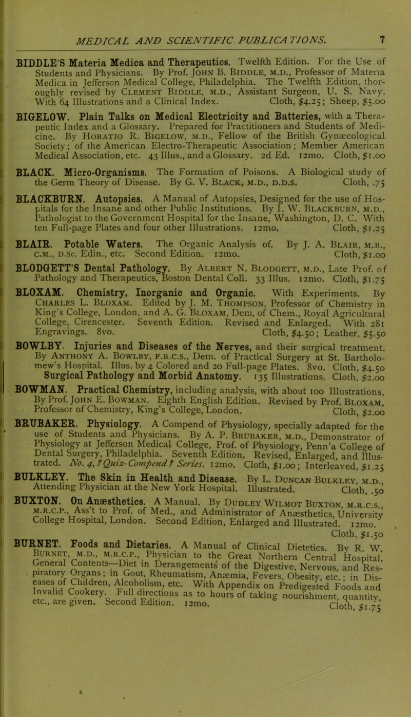 a 3 E E I E I ( ( I I 1 I i BIDDLE’S Materia Medica and Therapeutics. Twelfth Edition. For the Use of Students and Physicians. By Prof. John B. Biddle, m.d., Professor of Materia Medica in Jefferson Medical College, Philadelphia. The Twelfth Edition, thor- oughly revised by Clement Biddle, m.d.. Assistant Surgeon, U. S. Navy. With 64 Illustrations and a Clinical Index. Cloth, ^54.25; Sheep, ^5.00 BIGELOW. Plain Talks on Medical Electricity and Batteries, with a Thera- peutic Index and a Glossary. Prepared for Practitioners and Students of Medi- cine. By Horatio R. Bigelow, m.d.. Fellow of the British Gynaecological Society; of the American Electro-Therapeutic Association; Member American Medical Association, etc. 43 Ulus., and a Glossary. 2d Ed. i2mo. Cloth, |i.00 BLACK. Micro-Organisms. The Formation of Poisons. A Biological study of the Germ Theory of Disease. By G. V. Black, m.d., d.d.s. Cloth, .75 BLACKBURN. Autopsies. A Manual of Autopsies, Designed for the use of Hos- pitals for the Insane and other Public Institutions. By I, W. Blackburn, m.d.. Pathologist to the Government Hospital for the Insane, Washington, D. C. With ten Full-page Plates and four other Illustrations. i2mo. Cloth, $1.25 BLAIR. Potable Waters. The Organic Analysis of. By J. A. Blair, m.b,, C.M., D.sc. Edin., etc. Second Edition. i2mo. Cloth, $1.00 BLODGETT’S Dental Pathology. By Albert N. Blodgett, m.d.. Late Prof, of Pathology and Therapeutics, Boston Dental Coll. 33 Ulus. i2mo. Cloth, $1.75 BLOXAM. Chemistry, Inorganic and Organic. With Experiments. By Charles L. Bloxam. Edited by J. M. Thompson, Professor of Chemistry in King’s College, London, and A. G. Bloxam, Dem. of Chem., Royal Agricultural College, Cirencester. Seventh Edition. Revised and Enlarged. With 281 Engravings. 8vo. Cloth, ^54.50; Leather, 15.50 BOWLBY. Injuries and Diseases of the Nerves, and their surgical treatment. By Anthony A. Bowlby, f.r.c.s., Dem. of Practical Surgery at St. Bartholo- mew’s Hospital. Ulus, by 4 Colored and 20 Full-page Plates. 8vo. Cloth, $4.50 Surgical Pathology and Morbid Anatomy. 135 Illustrations. Cloth, $2.00 BOWMAN. Practical Chemistry, including analysis, with about 100 Illustrations. By Prof. John E. Bowman. Eighth English Edition, Revised by Prof. Bloxami Professor of Chemistry, King’s College, London. Cloth, $2.00 BRUBAKER. Physiology. A Compend of Physiology, specially adapted for the use of Students and Physicians. By A. P. Brubaker, m.d.. Demonstrator of Physiology at Jefferson Medical College, Prof, of Physiology, Penn’a College of Dental Surgery, Philadelphia. Seventh Edition. Revised, Enlarged, and Illus- trated. No. if., ?Qutz-Co7Hpendf Series, i2mo. Cloth, ^i.00; Interleaved, $1.25 BULKLEY. The Skin in Health and Disease. By L. Duncan Bulkley m d Attending Physician at the New York Hospital. Illustrated. Cloth, ’.50 BUXhTONi On ^H86s1/liGt)ics* A IVl3.nu3.K By Dudley Wilaiot Buxton, m.r c s M.R.C.P., Ass t to Prof, of Med., and Administrator of Anaesthetics, University College Hospital, London. Second Edition, Enlarged and Illustrated. i2mo. Cloth, $1.50 BURNET. Foods and Dietaries. A Manual of Clinical Dietetics By R W Burnet, M.D., m.r c.p.. Physician to the Great Northern Central Hospital*. General Contents--Diet m Derangements of the Digestive, Nervous, and Res- piratory Organs; m Gout Rheumatism, Anaemia, Fevers, Obesity, etc.; in Dis- eases of Children, Alcoholism, etc. With Appendix on Predigested Foods and Invalid Cookery. Full directions as to hours of taking nourishment, quantity, etc., are given. Second Edition. i2mo. Cloth, $1.75