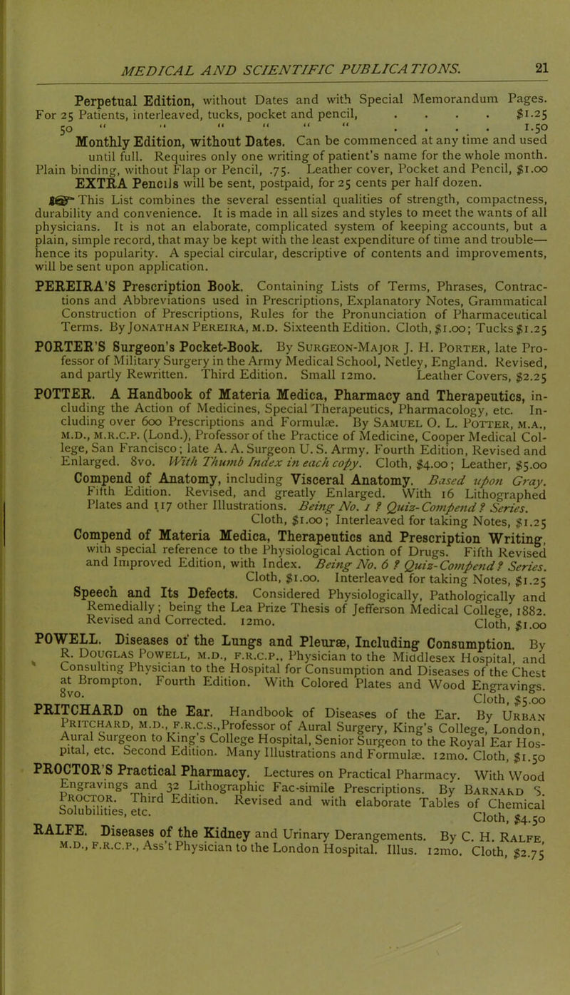 Perpetual Edition, without Dates and with Special Memorandum Pages. For 25 Patients, interleaved, tucks, pocket and pencil, .... |i-25 50  •* “ .... 1.50 Monthly Edition, without Dates. Can be commenced at any time and used until full. Requires only one writing of patient’s name for the whole month. Plain binding, without Flap or Pencil, .75. Leather cover. Pocket and Pencil, $1.00 EXTRA Pencils will be sent, postpaid, for 25 cents per half dozen. f@“This List combines the several essential qualities of strength, compactness, durability and convenience. It is made in all sizes and styles to meet the wants of all physicians. It is not an elaborate, complicated system of keeping accounts, but a plain, simple record, that may be kept with the least expenditure of time and trouble— hence its popularity. A special circular, descriptive of contents and improvements, will be sent upon application. PEREIRA’S Prescription Book. Containing Lists of Terms, Phrases, Contrac- tions and Abbreviations used in Prescriptions, Explanatory Notes, Grammatical Construction of Prescriptions, Rules for the Pronunciation of Pharmaceutical Terms. By Jonathan Pereira, m.d. Sixteenth Edition. Cloth, ;^i,oo; Tucks $1.25 PORTER’S Surgeon’s Pocket-Book. By Surgeon-Major J. H. Porter, late Pro- fessor of Military Surgery in the Army Medical School, Netley, England. Revised, and partly Rewritten. Third Edition. Small i2mo. Leather Covers, j52.25 POTTER. A Handbook of Materia Medica, Pharmacy and Therapeutics, in- cluding the Action of Medicines, Special Therapeutics, Pharmacology, etc. In- cluding over 600 Prescriptions and Formulte. By Samuel O. L. Potter, m.a., M.D., M.R.c.P. (Lond.), Professor of the Practice of Medicine, Cooper Medical Col- lege, San Francisco; late A. A. Surgeon U. S. Army. Fourth Edition, Revised and Enlarged. 8vo. With Thiiynb Index in each copy. Cloth, $4.00; Leather, ^5.00 Compend of Anatomy, including Visceral Anatomy. Based upon Gray. Fifth Edition. Revised, and greatly Enlarged. With 16 Lithographed Plates and 117 other Illustrations. Being No. 1 f Quiz-Compend ? Series. Cloth, $1.00; Interleaved for taking Notes, $1.2$ Compend of Materia Medica, Therapeutics and Prescription Writing, with special reference to the Physiological Action of Drugs. Fifth Revised and Improved Edition, with Index. Being No. 6 ? Quiz-Compend? Series. Cloth, $1.00. Interleaved for taking Notes, $1.25 Speech and Its Defects. Considered Physiologically, Pathologically and Remedially; being the Lea Prize Thesis of Jefferson Medical College, 1882. Revised and Corrected. i2mo. Cloth, $1.00 POWELL. Diseases 01 the Lungs and Pleurae, Including Consumption. By R. Douglas Powell, m.d., f.r.c.p.. Physician to the Middlesex Hospital, and Consulting Physician to the Hospital for Consumption and Diseases of the Chest at Brompton. Fourth Edition. With Colored Plates and Wood Engravings Cloth, $5.00 PRITCHARD on the Ear. Handbook of Disea.ses of the Ear. By Urban Pritchard, m.d., f.r.c.s Professor of Aural Surgery, King’s College, London, Aural Surgeon to King s College Hospital, Senior Surgeon to the Royal Ear Hos- pital, etc. Second Edition. Many Illustrations and Formulee. i2mo. Cloth, ^1.50 PROCTOR’S Practical Pharmacy. Lectures on Practical Pharmacy. With Wood Engravings and 32 Lithographic Fac-simile Prescriptions. By Barnard S Proctor. Third Edition. Revised and with elaborate Tables of Chemical Solubilities, etc. Cloth, M-5o RALEE. Diseases of the Kidney and Urinary Derangements. By C H Ralfe m.d., F.R.C.P., Ass’t Physician to the London Hospital. Ulus. i2mo. Cloth, 52.75