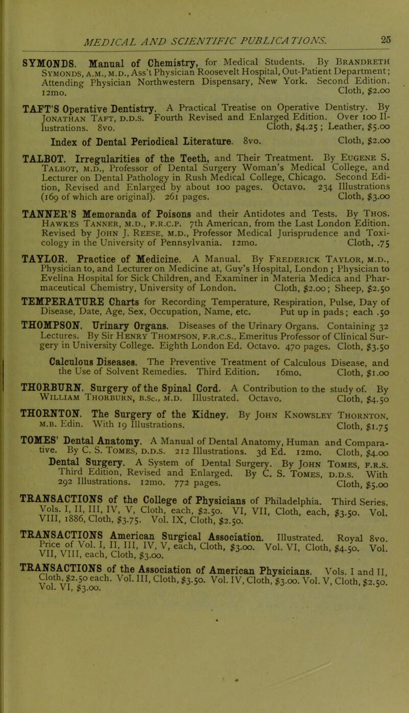 SYMONDS. Manual of Chemistry, for Medical Students. By Brandreth Symonds, A.M., M.D., Ass’t Physician Roosevelt Hospital, Out-Patient Department; Attending Physician Northwestern Dispensary, New York. Second Edition. i2mo. Cloth, $2.00 TAFT’S Operative Dentistry. A Practical Treatise on Operative Dentistry. By Jonathan Taft, d.d.s. Fourth Revised and Enlarged Edition. Over loo Il- lustrations. 8vo. Cloth, $4.25 ; Leather, $$.00 Index of Dental Periodical Literature. 8vo. Cloth, ^2.00 TALBOT. Irregularities of the Teeth, and Their Treatment. By Eugene S. Talbot, m.d.. Professor of Dental Surgery Woman’s Medical College, and Lecturer on Dental Pathology in Rush Medical College, Chicago. Second Edi- tion, Revised and Enlarged by about 100 pages. Octavo. 234 Illustrations (169 of which are original). 261 pages. Cloth, ^553.00 TANNER’S Memoranda of Poisons and their Antidotes and Tests. By Thos. Hawkes Tanner, m.d., f.r.c.p. 7th American, from the Last London Edition. Revised by John J. Reese, m.d.. Professor Medical Jurisprudence and Toxi- cology in the University of Pennsylvania. i2mo. Cloth, .75 TAYLOR. Practice of Medicine. A Manual. By Frederick Taylor, m.d.. Physician to, and Lecturer on Medicine at, Guy’s Hospital, London ; Physician to Evelina Hospital for Sick Children, and Examiner in Materia Medica and Phar- maceutical Chemistry, University of London. Cloth, $2.00; Sheep, $2.50 TEMPERATURE Charts for Recording Temperature, Respiration, Pulse, Day of Disease, Date, Age, Sex, Occupation, Name, etc. Put up in pads; each .50 THOMPSON. Urinary Organs. Diseases of the Urinary Organs. Containing 32 Lectures. By Sir Henry Thompson, f.r.c.s., Emeritus Professor of Clinical Sur- gery in University College. Eighth London Ed. Octavo. 470 pages. Cloth, ^3.50 Calculous Diseases. The Preventive Treatment of Calculous Disease, and the Use of Solvent Remedies. Third Edition. i6mo. Cloth, $1.00 THORBURN. Surgery of the Spinal Cord. A Contribution to the study of. By William Thorburn, b.Sc, m.d. Illustrated. Octavo. Cloth, ^54.50 THORNTON. The Surgery of the Kidney. By John Knowsley Thornton. M.B. Edin. With 19 Illustrations. Cloth, $1.75 TOMES’ Dental Anatomy. A Manual of Dental Anatomy, Human and Compara- tive. By C. S. Tomes, d.d.s. 212 Illustrations. 3d Ed. i2mo. Cloth, ^4.00 Dental Surgery. A System of Dental Surgery. By John Tomes, f.r.s. Third Edition, Revised and Enlarged. By C. S. Tomes, d.d.s. With 292 Illustrations. i2mo. 772 pages. Cloth, $5.00 TRANSACTIONS of the College of Physicians of Philadelphia. Third Series ^5^2.50. VI, VII, Cloth, each, ^53.50. Vol. VIII, 1886, Cloth, $3.75. Vol. IX, Cloth, $2.$o. TR.OSACTIONS American Surgical Association. Illustrated. Royal 8vo. P/Jce of Vol. I II III, IV, V, each. Cloth, $3.00. Vol. VI, Cloth, $4.50. Vol. VII, VIII, each. Cloth, $3.00. TR.^SACTIONS of the Association of American Physicians. Vols. I and II Cloth, $2.50 each. Vol. Ill, Cloth, $3.50. Vol. IV, Cloth, $3.00. Vol. V, Cloth, S2.50’. Vol. VI, $3.00. ^