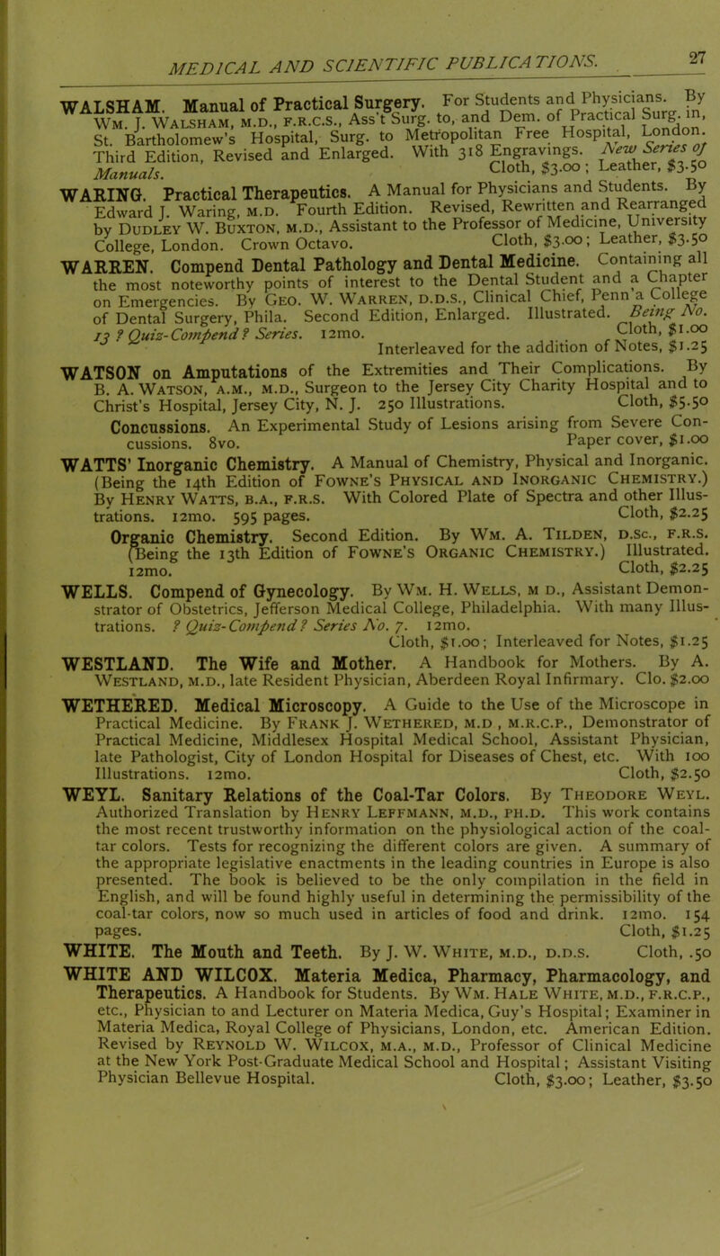 WALSHAM. Manual of Practical Surgery. For Students Wm. J. Walsham, M.D., F.R.C.S., Ass t Surg. to, and Dem. of Practical Surg. i , St. Bartholomew’s Hospital, Surg. to Metropolitan Free Hospital London Third Edition, Revised and Enlarged. With 318 Engravings. Manuals. Cloth, $3.00 ; Leather, $3.50 WARIXG. Practical Therapeutics. A Manual for Physicians and Students. By Edward J. Waring, m.d. Fourth Edition. Revised, Rewritten and Rearranged by Dudley W. Buxton, m.d.. Assistant to the Professor of Medicine, University College, London. Crown Octavo. Cloth, $3.00; Leather, I3.50 WARREN. Compend Dental Pathology and Dental Medicine. Containing all the most noteworthy points of interest to the Dental Student and a Chapter on Emergencies. By Geo. W. Warren, d.d.S., Clinical Chief, Penn a College of Dental Surgery, Phila. Second Edition, Enlarged. Illustrated. Being No. f Quiz-Compend? Series. i2mo. _ r Interleaved for the addition of Notes, $1.25 WATSON on Amputations of the Extremities and Their Complications. By B. A. Watson, a.m., m.d.. Surgeon to the Jersey City Charity Hospital and to Christ’s Hospital, Jersey City, N. J. 250 Illustrations. Cloth, $5.50 Concussions. An Experimental Study of Lesions arising from Severe Con- cussions. 8vo. Paper cover, ^i.oo WATTS’ Inorganic Chemistry. A Manual of Chemistry, Physical and Inorganic. (Being the 14th Edition of Fowne’s Physical and Inorganic Chemistry.) By Henry Watts, b.a., f.r.s. With Colored Plate of Spectra and other Illus- trations. i2mo. 595 pages. Cloth, $2.25 Organic Chemistry. Second Edition. By Wm. A. Tilden, d.sc., f.r.s. (Being the 13th Edition of Fowne’s Organic Chemistry.) Illustrated. i2mo. Cloth, $2.25 WELLS. Compend of Gynecology. By Wm. H. Wells, m d.. Assistant Demon- strator of Obstetrics, Jefferson Medical College, Philadelphia. With many Illus- trations. ? Quiz-Compend? Series No. 7. i2mo. Cloth, $i.oo\ Interleaved for Notes, $1.25 WESTLAND. The Wife and Mother. A Handbook for Mothers. By A. Westland, m.d., late Resident Physician, Aberdeen Royal Infirmary. Clo. $2.00 WETHERED. Medical Microscopy. A Guide to the Use of the Microscope in Practical Medicine. By Frank J. Wethered, m.d , m.r.c.p., Demonstrator of Practical Medicine, Middlesex Hospital Medical School, Assistant Physician, late Pathologist, City of London Hospital for Diseases of Chest, etc. With 100 Illustrations. i2mo. Cloth, $2.50 WEYL. Sanitary Relations of the Coal-Tar Colors. By Theodore Weyl. Authorized Translation by Henry Leffmann, m.d., ph.d. This work contains the most recent trustworthy information on the physiological action of the coal- tar colors. Tests for recognizing the different colors are given. A summary of the appropriate legislative enactments in the leading countries in Europe is also presented. The book is believed to be the only compilation in the field in English, and will be found highly useful in determining the permissibility of the coal-tar colors, now so much used in articles of food and drink. i2mo. 154 pages. Cloth, ^1.25 WHITE. The Mouth and Teeth. By J. W. White, m.d., d.d.s. Cloth, .50 WHITE AND WILCOX. Materia Medica, Pharmacy, Pharmacology, and Therapeutics. A Handbook for Students. By Wm. Hale White, m.d., f.r.c.p., etc.. Physician to and Lecturer on Materia Medica, Guy’s Hospital; Examiner in Materia Medica, Royal College of Physicians, London, etc. American Edition. Revised by Reynold W. Wilcox, m.a., m.d.. Professor of Clinical Medicine at the New York Post-Graduate Medical School and Hospital; Assistant Visiting Physician Bellevue Hospital. Cloth, ;^3.oo; Leather, $3.50